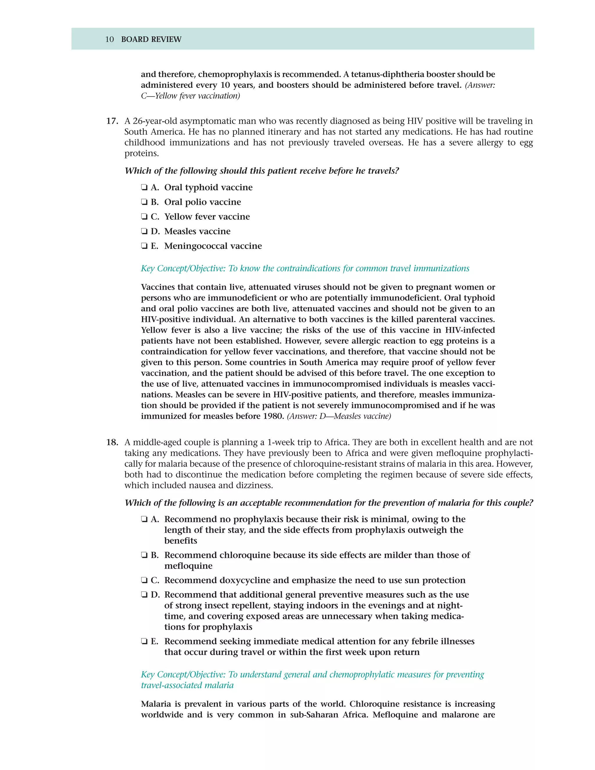 10 BOARD REVIEW



         and therefore, chemoprophylaxis is recommended. A tetanus-diphtheria booster should be
         administered every 10 years, and boosters should be administered before travel. (Answer:
         C—Yellow fever vaccination)


17. A 26-year-old asymptomatic man who was recently diagnosed as being HIV positive will be traveling in
    South America. He has no planned itinerary and has not started any medications. He has had routine
    childhood immunizations and has not previously traveled overseas. He has a severe allergy to egg
    proteins.

    Which of the following should this patient receive before he travels?
         ❏ A. Oral typhoid vaccine
         ❏ B. Oral polio vaccine
         ❏ C. Yellow fever vaccine
         ❏ D. Measles vaccine
         ❏ E. Meningococcal vaccine

         Key Concept/Objective: To know the contraindications for common travel immunizations

         Vaccines that contain live, attenuated viruses should not be given to pregnant women or
         persons who are immunodeficient or who are potentially immunodeficient. Oral typhoid
         and oral polio vaccines are both live, attenuated vaccines and should not be given to an
         HIV-positive individual. An alternative to both vaccines is the killed parenteral vaccines.
         Yellow fever is also a live vaccine; the risks of the use of this vaccine in HIV-infected
         patients have not been established. However, severe allergic reaction to egg proteins is a
         contraindication for yellow fever vaccinations, and therefore, that vaccine should not be
         given to this person. Some countries in South America may require proof of yellow fever
         vaccination, and the patient should be advised of this before travel. The one exception to
         the use of live, attenuated vaccines in immunocompromised individuals is measles vacci-
         nations. Measles can be severe in HIV-positive patients, and therefore, measles immuniza-
         tion should be provided if the patient is not severely immunocompromised and if he was
         immunized for measles before 1980. (Answer: D—Measles vaccine)


18. A middle-aged couple is planning a 1-week trip to Africa. They are both in excellent health and are not
    taking any medications. They have previously been to Africa and were given mefloquine prophylacti-
    cally for malaria because of the presence of chloroquine-resistant strains of malaria in this area. However,
    both had to discontinue the medication before completing the regimen because of severe side effects,
    which included nausea and dizziness.

    Which of the following is an acceptable recommendation for the prevention of malaria for this couple?
         ❏ A. Recommend no prophylaxis because their risk is minimal, owing to the
              length of their stay, and the side effects from prophylaxis outweigh the
              benefits
         ❏ B. Recommend chloroquine because its side effects are milder than those of
              mefloquine
         ❏ C. Recommend doxycycline and emphasize the need to use sun protection
         ❏ D. Recommend that additional general preventive measures such as the use
              of strong insect repellent, staying indoors in the evenings and at night-
              time, and covering exposed areas are unnecessary when taking medica-
              tions for prophylaxis
         ❏ E. Recommend seeking immediate medical attention for any febrile illnesses
              that occur during travel or within the first week upon return

         Key Concept/Objective: To understand general and chemoprophylatic measures for preventing
         travel-associated malaria

         Malaria is prevalent in various parts of the world. Chloroquine resistance is increasing
         worldwide and is very common in sub-Saharan Africa. Mefloquine and malarone are
 