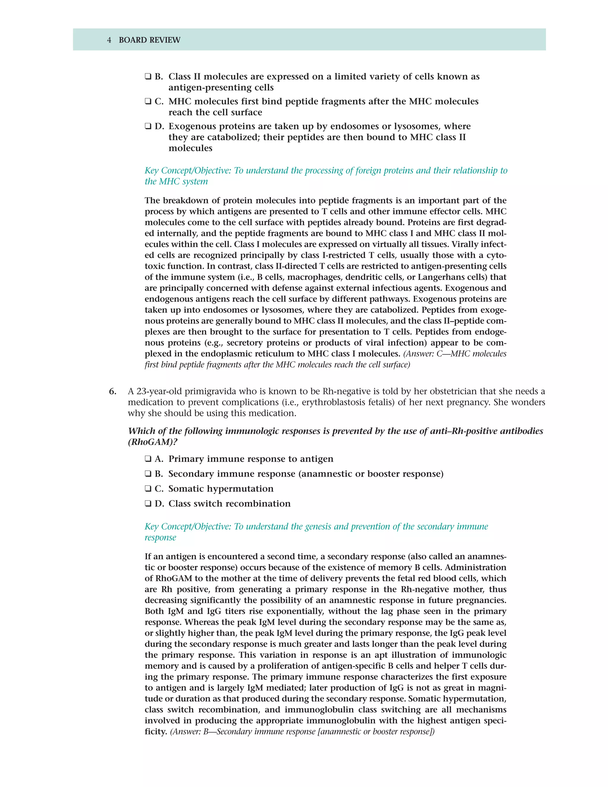 4 BOARD REVIEW



         ❑ B. Class II molecules are expressed on a limited variety of cells known as
              antigen-presenting cells
         ❑ C. MHC molecules first bind peptide fragments after the MHC molecules
              reach the cell surface
         ❑ D. Exogenous proteins are taken up by endosomes or lysosomes, where
              they are catabolized; their peptides are then bound to MHC class II
              molecules

         Key Concept/Objective: To understand the processing of foreign proteins and their relationship to
         the MHC system

         The breakdown of protein molecules into peptide fragments is an important part of the
         process by which antigens are presented to T cells and other immune effector cells. MHC
         molecules come to the cell surface with peptides already bound. Proteins are first degrad-
         ed internally, and the peptide fragments are bound to MHC class I and MHC class II mol-
         ecules within the cell. Class I molecules are expressed on virtually all tissues. Virally infect-
         ed cells are recognized principally by class I-restricted T cells, usually those with a cyto-
         toxic function. In contrast, class II-directed T cells are restricted to antigen-presenting cells
         of the immune system (i.e., B cells, macrophages, dendritic cells, or Langerhans cells) that
         are principally concerned with defense against external infectious agents. Exogenous and
         endogenous antigens reach the cell surface by different pathways. Exogenous proteins are
         taken up into endosomes or lysosomes, where they are catabolized. Peptides from exoge-
         nous proteins are generally bound to MHC class II molecules, and the class II–peptide com-
         plexes are then brought to the surface for presentation to T cells. Peptides from endoge-
         nous proteins (e.g., secretory proteins or products of viral infection) appear to be com-
         plexed in the endoplasmic reticulum to MHC class I molecules. (Answer: C—MHC molecules
         first bind peptide fragments after the MHC molecules reach the cell surface)


6.   A 23-year-old primigravida who is known to be Rh-negative is told by her obstetrician that she needs a
     medication to prevent complications (i.e., erythroblastosis fetalis) of her next pregnancy. She wonders
     why she should be using this medication.

     Which of the following immunologic responses is prevented by the use of anti–Rh-positive antibodies
     (RhoGAM)?
         ❑ A. Primary immune response to antigen
         ❑ B. Secondary immune response (anamnestic or booster response)
         ❑ C. Somatic hypermutation
         ❑ D. Class switch recombination

         Key Concept/Objective: To understand the genesis and prevention of the secondary immune
         response

         If an antigen is encountered a second time, a secondary response (also called an anamnes-
         tic or booster response) occurs because of the existence of memory B cells. Administration
         of RhoGAM to the mother at the time of delivery prevents the fetal red blood cells, which
         are Rh positive, from generating a primary response in the Rh-negative mother, thus
         decreasing significantly the possibility of an anamnestic response in future pregnancies.
         Both IgM and IgG titers rise exponentially, without the lag phase seen in the primary
         response. Whereas the peak IgM level during the secondary response may be the same as,
         or slightly higher than, the peak IgM level during the primary response, the IgG peak level
         during the secondary response is much greater and lasts longer than the peak level during
         the primary response. This variation in response is an apt illustration of immunologic
         memory and is caused by a proliferation of antigen-specific B cells and helper T cells dur-
         ing the primary response. The primary immune response characterizes the first exposure
         to antigen and is largely IgM mediated; later production of IgG is not as great in magni-
         tude or duration as that produced during the secondary response. Somatic hypermutation,
         class switch recombination, and immunoglobulin class switching are all mechanisms
         involved in producing the appropriate immunoglobulin with the highest antigen speci-
         ficity. (Answer: B—Secondary immune response [anamnestic or booster response])
 