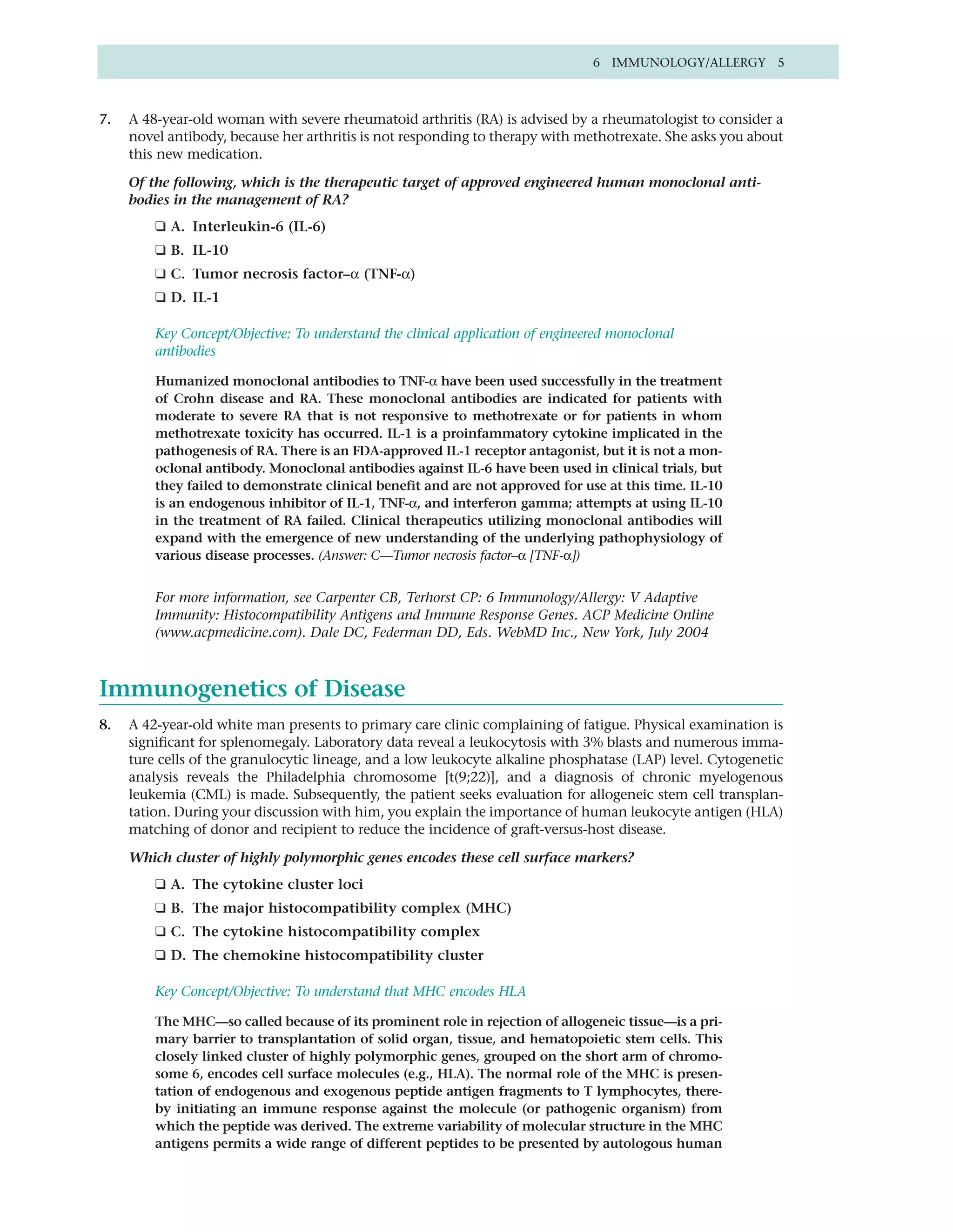 6 IMMUNOLOGY/ALLERGY 5



7.   A 48-year-old woman with severe rheumatoid arthritis (RA) is advised by a rheumatologist to consider a
     novel antibody, because her arthritis is not responding to therapy with methotrexate. She asks you about
     this new medication.

     Of the following, which is the therapeutic target of approved engineered human monoclonal anti-
     bodies in the management of RA?
         ❑ A. Interleukin-6 (IL-6)
         ❑ B. IL-10
         ❑ C. Tumor necrosis factor–α (TNF-α)
         ❑ D. IL-1

         Key Concept/Objective: To understand the clinical application of engineered monoclonal
         antibodies

         Humanized monoclonal antibodies to TNF-α have been used successfully in the treatment
         of Crohn disease and RA. These monoclonal antibodies are indicated for patients with
         moderate to severe RA that is not responsive to methotrexate or for patients in whom
         methotrexate toxicity has occurred. IL-1 is a proinfammatory cytokine implicated in the
         pathogenesis of RA. There is an FDA-approved IL-1 receptor antagonist, but it is not a mon-
         oclonal antibody. Monoclonal antibodies against IL-6 have been used in clinical trials, but
         they failed to demonstrate clinical benefit and are not approved for use at this time. IL-10
         is an endogenous inhibitor of IL-1, TNF-α, and interferon gamma; attempts at using IL-10
         in the treatment of RA failed. Clinical therapeutics utilizing monoclonal antibodies will
         expand with the emergence of new understanding of the underlying pathophysiology of
         various disease processes. (Answer: C—Tumor necrosis factor–α [TNF-α])


         For more information, see Carpenter CB, Terhorst CP: 6 Immunology/Allergy: V Adaptive
         Immunity: Histocompatibility Antigens and Immune Response Genes. ACP Medicine Online
         (www.acpmedicine.com). Dale DC, Federman DD, Eds. WebMD Inc., New York, July 2004



Immunogenetics of Disease
8.   A 42-year-old white man presents to primary care clinic complaining of fatigue. Physical examination is
     significant for splenomegaly. Laboratory data reveal a leukocytosis with 3% blasts and numerous imma-
     ture cells of the granulocytic lineage, and a low leukocyte alkaline phosphatase (LAP) level. Cytogenetic
     analysis reveals the Philadelphia chromosome [t(9;22)], and a diagnosis of chronic myelogenous
     leukemia (CML) is made. Subsequently, the patient seeks evaluation for allogeneic stem cell transplan-
     tation. During your discussion with him, you explain the importance of human leukocyte antigen (HLA)
     matching of donor and recipient to reduce the incidence of graft-versus-host disease.

     Which cluster of highly polymorphic genes encodes these cell surface markers?
         ❑ A. The cytokine cluster loci
         ❑ B. The major histocompatibility complex (MHC)
         ❑ C. The cytokine histocompatibility complex
         ❑ D. The chemokine histocompatibility cluster

         Key Concept/Objective: To understand that MHC encodes HLA

         The MHC—so called because of its prominent role in rejection of allogeneic tissue—is a pri-
         mary barrier to transplantation of solid organ, tissue, and hematopoietic stem cells. This
         closely linked cluster of highly polymorphic genes, grouped on the short arm of chromo-
         some 6, encodes cell surface molecules (e.g., HLA). The normal role of the MHC is presen-
         tation of endogenous and exogenous peptide antigen fragments to T lymphocytes, there-
         by initiating an immune response against the molecule (or pathogenic organism) from
         which the peptide was derived. The extreme variability of molecular structure in the MHC
         antigens permits a wide range of different peptides to be presented by autologous human
 