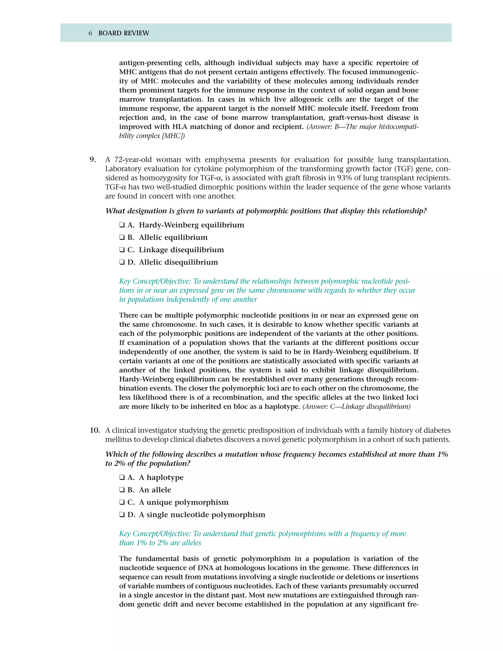 6 BOARD REVIEW



         antigen-presenting cells, although individual subjects may have a specific repertoire of
         MHC antigens that do not present certain antigens effectively. The focused immunogenic-
         ity of MHC molecules and the variability of these molecules among individuals render
         them prominent targets for the immune response in the context of solid organ and bone
         marrow transplantation. In cases in which live allogeneic cells are the target of the
         immune response, the apparent target is the nonself MHC molecule itself. Freedom from
         rejection and, in the case of bone marrow transplantation, graft-versus-host disease is
         improved with HLA matching of donor and recipient. (Answer: B—The major histocompati-
         bility complex [MHC])


9.   A 72-year-old woman with emphysema presents for evaluation for possible lung transplantation.
     Laboratory evaluation for cytokine polymorphism of the transforming growth factor (TGF) gene, con-
     sidered as homozygosity for TGF-α, is associated with graft fibrosis in 93% of lung transplant recipients.
     TGF-α has two well-studied dimorphic positions within the leader sequence of the gene whose variants
     are found in concert with one another.

     What designation is given to variants at polymorphic positions that display this relationship?
         ❑ A. Hardy-Weinberg equilibrium
         ❑ B. Allelic equilibrium
         ❑ C. Linkage disequilibrium
         ❑ D. Allelic disequilibrium

         Key Concept/Objective: To understand the relationships between polymorphic nucleotide posi-
         tions in or near an expressed gene on the same chromosome with regards to whether they occur
         in populations independently of one another

         There can be multiple polymorphic nucleotide positions in or near an expressed gene on
         the same chromosome. In such cases, it is desirable to know whether specific variants at
         each of the polymorphic positions are independent of the variants at the other positions.
         If examination of a population shows that the variants at the different positions occur
         independently of one another, the system is said to be in Hardy-Weinberg equilibrium. If
         certain variants at one of the positions are statistically associated with specific variants at
         another of the linked positions, the system is said to exhibit linkage disequilibrium.
         Hardy-Weinberg equilibrium can be reestablished over many generations through recom-
         bination events. The closer the polymorphic loci are to each other on the chromosome, the
         less likelihood there is of a recombination, and the specific alleles at the two linked loci
         are more likely to be inherited en bloc as a haplotype. (Answer: C—Linkage disequilibrium)


10. A clinical investigator studying the genetic predisposition of individuals with a family history of diabetes
    mellitus to develop clinical diabetes discovers a novel genetic polymorphism in a cohort of such patients.

     Which of the following describes a mutation whose frequency becomes established at more than 1%
     to 2% of the population?
         ❑ A. A haplotype
         ❑ B. An allele
         ❑ C. A unique polymorphism
         ❑ D. A single nucleotide polymorphism

         Key Concept/Objective: To understand that genetic polymorphisms with a frequency of more
         than 1% to 2% are alleles

         The fundamental basis of genetic polymorphism in a population is variation of the
         nucleotide sequence of DNA at homologous locations in the genome. These differences in
         sequence can result from mutations involving a single nucleotide or deletions or insertions
         of variable numbers of contiguous nucleotides. Each of these variants presumably occurred
         in a single ancestor in the distant past. Most new mutations are extinguished through ran-
         dom genetic drift and never become established in the population at any significant fre-
 