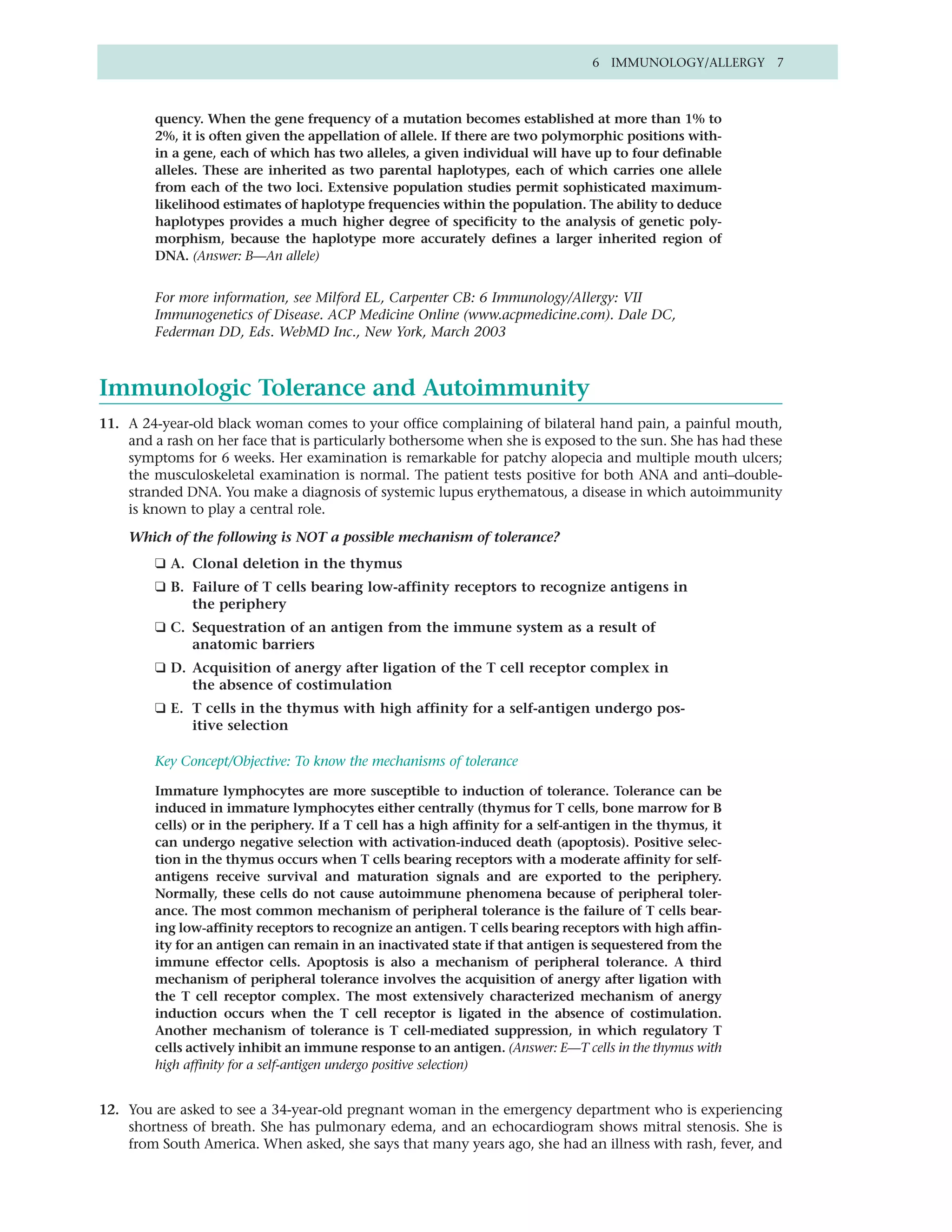 6 IMMUNOLOGY/ALLERGY 7



        quency. When the gene frequency of a mutation becomes established at more than 1% to
        2%, it is often given the appellation of allele. If there are two polymorphic positions with-
        in a gene, each of which has two alleles, a given individual will have up to four definable
        alleles. These are inherited as two parental haplotypes, each of which carries one allele
        from each of the two loci. Extensive population studies permit sophisticated maximum-
        likelihood estimates of haplotype frequencies within the population. The ability to deduce
        haplotypes provides a much higher degree of specificity to the analysis of genetic poly-
        morphism, because the haplotype more accurately defines a larger inherited region of
        DNA. (Answer: B—An allele)


        For more information, see Milford EL, Carpenter CB: 6 Immunology/Allergy: VII
        Immunogenetics of Disease. ACP Medicine Online (www.acpmedicine.com). Dale DC,
        Federman DD, Eds. WebMD Inc., New York, March 2003



Immunologic Tolerance and Autoimmunity
11. A 24-year-old black woman comes to your office complaining of bilateral hand pain, a painful mouth,
    and a rash on her face that is particularly bothersome when she is exposed to the sun. She has had these
    symptoms for 6 weeks. Her examination is remarkable for patchy alopecia and multiple mouth ulcers;
    the musculoskeletal examination is normal. The patient tests positive for both ANA and anti–double-
    stranded DNA. You make a diagnosis of systemic lupus erythematous, a disease in which autoimmunity
    is known to play a central role.

    Which of the following is NOT a possible mechanism of tolerance?
        ❑ A. Clonal deletion in the thymus
        ❑ B. Failure of T cells bearing low-affinity receptors to recognize antigens in
             the periphery
        ❑ C. Sequestration of an antigen from the immune system as a result of
             anatomic barriers
        ❑ D. Acquisition of anergy after ligation of the T cell receptor complex in
             the absence of costimulation
        ❑ E. T cells in the thymus with high affinity for a self-antigen undergo pos-
             itive selection

        Key Concept/Objective: To know the mechanisms of tolerance

        Immature lymphocytes are more susceptible to induction of tolerance. Tolerance can be
        induced in immature lymphocytes either centrally (thymus for T cells, bone marrow for B
        cells) or in the periphery. If a T cell has a high affinity for a self-antigen in the thymus, it
        can undergo negative selection with activation-induced death (apoptosis). Positive selec-
        tion in the thymus occurs when T cells bearing receptors with a moderate affinity for self-
        antigens receive survival and maturation signals and are exported to the periphery.
        Normally, these cells do not cause autoimmune phenomena because of peripheral toler-
        ance. The most common mechanism of peripheral tolerance is the failure of T cells bear-
        ing low-affinity receptors to recognize an antigen. T cells bearing receptors with high affin-
        ity for an antigen can remain in an inactivated state if that antigen is sequestered from the
        immune effector cells. Apoptosis is also a mechanism of peripheral tolerance. A third
        mechanism of peripheral tolerance involves the acquisition of anergy after ligation with
        the T cell receptor complex. The most extensively characterized mechanism of anergy
        induction occurs when the T cell receptor is ligated in the absence of costimulation.
        Another mechanism of tolerance is T cell-mediated suppression, in which regulatory T
        cells actively inhibit an immune response to an antigen. (Answer: E—T cells in the thymus with
        high affinity for a self-antigen undergo positive selection)


12. You are asked to see a 34-year-old pregnant woman in the emergency department who is experiencing
    shortness of breath. She has pulmonary edema, and an echocardiogram shows mitral stenosis. She is
    from South America. When asked, she says that many years ago, she had an illness with rash, fever, and
 