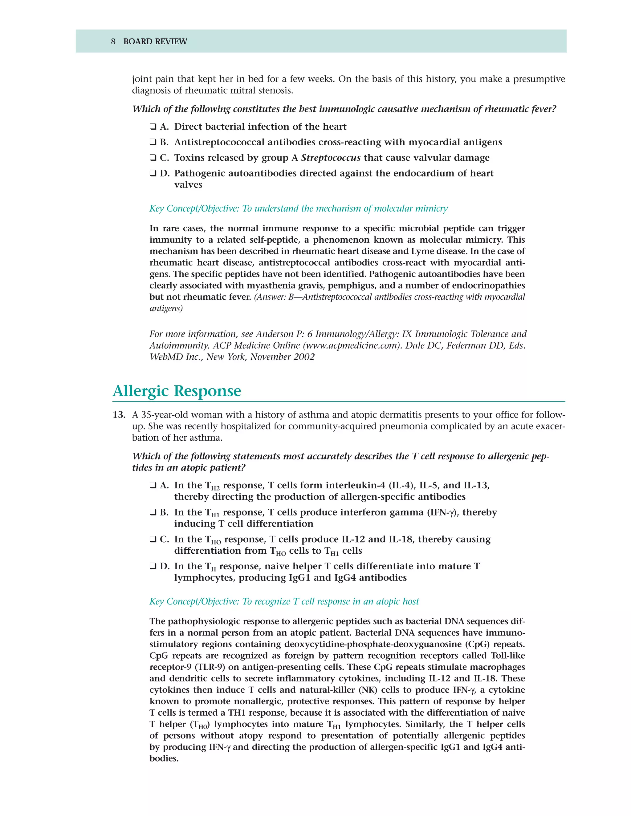 8 BOARD REVIEW



    joint pain that kept her in bed for a few weeks. On the basis of this history, you make a presumptive
    diagnosis of rheumatic mitral stenosis.

    Which of the following constitutes the best immunologic causative mechanism of rheumatic fever?
        ❑ A. Direct bacterial infection of the heart
        ❑ B. Antistreptocococcal antibodies cross-reacting with myocardial antigens
        ❑ C. Toxins released by group A Streptococcus that cause valvular damage
        ❑ D. Pathogenic autoantibodies directed against the endocardium of heart
             valves

        Key Concept/Objective: To understand the mechanism of molecular mimicry

        In rare cases, the normal immune response to a specific microbial peptide can trigger
        immunity to a related self-peptide, a phenomenon known as molecular mimicry. This
        mechanism has been described in rheumatic heart disease and Lyme disease. In the case of
        rheumatic heart disease, antistreptococcal antibodies cross-react with myocardial anti-
        gens. The specific peptides have not been identified. Pathogenic autoantibodies have been
        clearly associated with myasthenia gravis, pemphigus, and a number of endocrinopathies
        but not rheumatic fever. (Answer: B—Antistreptocococcal antibodies cross-reacting with myocardial
        antigens)

        For more information, see Anderson P: 6 Immunology/Allergy: IX Immunologic Tolerance and
        Autoimmunity. ACP Medicine Online (www.acpmedicine.com). Dale DC, Federman DD, Eds.
        WebMD Inc., New York, November 2002


Allergic Response
13. A 35-year-old woman with a history of asthma and atopic dermatitis presents to your office for follow-
    up. She was recently hospitalized for community-acquired pneumonia complicated by an acute exacer-
    bation of her asthma.

    Which of the following statements most accurately describes the T cell response to allergenic pep-
    tides in an atopic patient?
        ❑ A. In the TH2 response, T cells form interleukin-4 (IL-4), IL-5, and IL-13,
             thereby directing the production of allergen-specific antibodies
        ❑ B. In the TH1 response, T cells produce interferon gamma (IFN-γ), thereby
             inducing T cell differentiation
        ❑ C. In the THO response, T cells produce IL-12 and IL-18, thereby causing
             differentiation from THO cells to TH1 cells
        ❑ D. In the TH response, naive helper T cells differentiate into mature T
             lymphocytes, producing IgG1 and IgG4 antibodies

        Key Concept/Objective: To recognize T cell response in an atopic host

        The pathophysiologic response to allergenic peptides such as bacterial DNA sequences dif-
        fers in a normal person from an atopic patient. Bacterial DNA sequences have immuno-
        stimulatory regions containing deoxycytidine-phosphate-deoxyguanosine (CpG) repeats.
        CpG repeats are recognized as foreign by pattern recognition receptors called Toll-like
        receptor-9 (TLR-9) on antigen-presenting cells. These CpG repeats stimulate macrophages
        and dendritic cells to secrete inflammatory cytokines, including IL-12 and IL-18. These
        cytokines then induce T cells and natural-killer (NK) cells to produce IFN-γ, a cytokine
        known to promote nonallergic, protective responses. This pattern of response by helper
        T cells is termed a TH1 response, because it is associated with the differentiation of naive
        T helper (TH0) lymphocytes into mature TH1 lymphocytes. Similarly, the T helper cells
        of persons without atopy respond to presentation of potentially allergenic peptides
        by producing IFN-γ and directing the production of allergen-specific IgG1 and IgG4 anti-
        bodies.
 