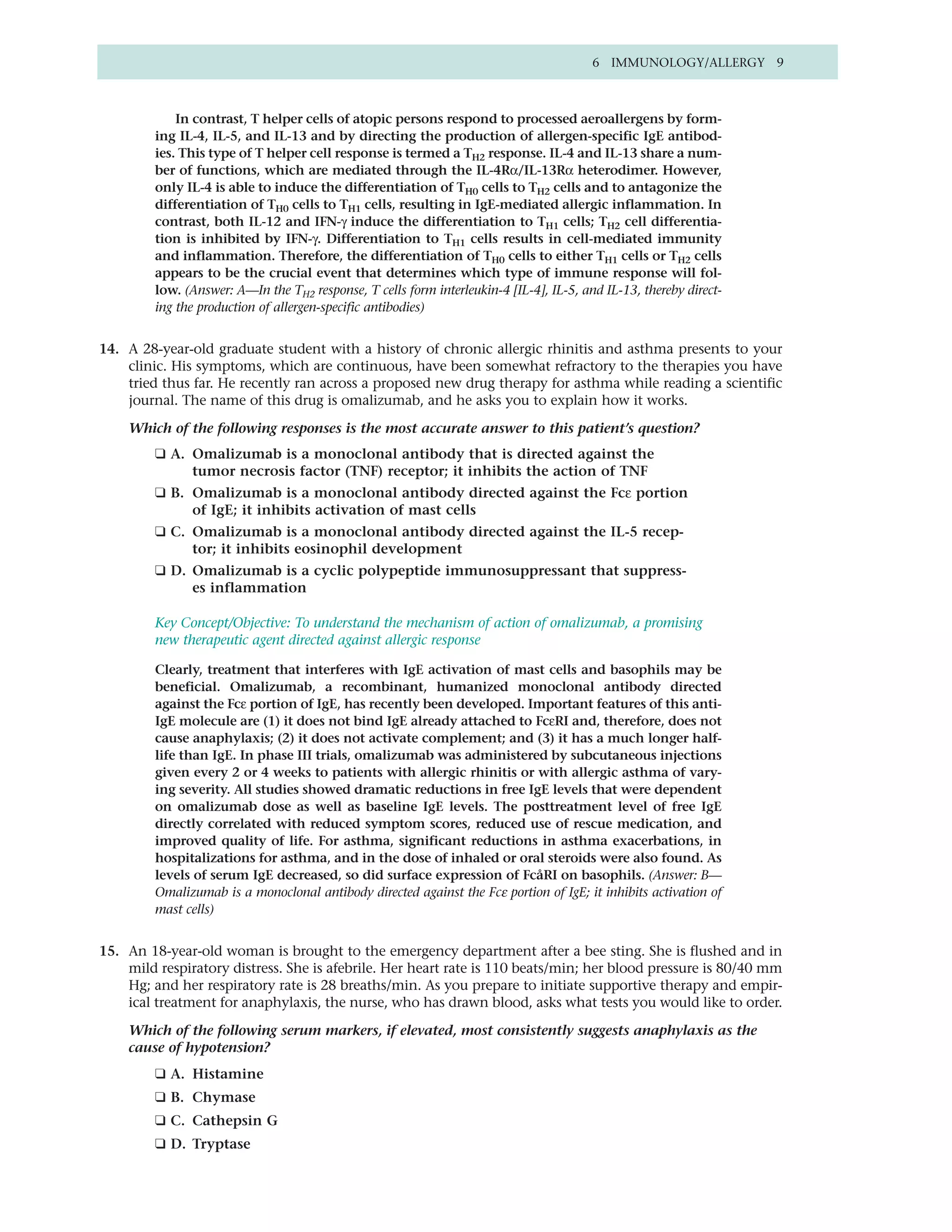 6 IMMUNOLOGY/ALLERGY 9



             In contrast, T helper cells of atopic persons respond to processed aeroallergens by form-
         ing IL-4, IL-5, and IL-13 and by directing the production of allergen-specific IgE antibod-
         ies. This type of T helper cell response is termed a TH2 response. IL-4 and IL-13 share a num-
         ber of functions, which are mediated through the IL-4Rα/IL-13Rα heterodimer. However,
         only IL-4 is able to induce the differentiation of TH0 cells to TH2 cells and to antagonize the
         differentiation of TH0 cells to TH1 cells, resulting in IgE-mediated allergic inflammation. In
         contrast, both IL-12 and IFN-γ induce the differentiation to TH1 cells; TH2 cell differentia-
         tion is inhibited by IFN-γ. Differentiation to TH1 cells results in cell-mediated immunity
         and inflammation. Therefore, the differentiation of TH0 cells to either TH1 cells or TH2 cells
         appears to be the crucial event that determines which type of immune response will fol-
         low. (Answer: A—In the TH2 response, T cells form interleukin-4 [IL-4], IL-5, and IL-13, thereby direct-
         ing the production of allergen-specific antibodies)


14. A 28-year-old graduate student with a history of chronic allergic rhinitis and asthma presents to your
    clinic. His symptoms, which are continuous, have been somewhat refractory to the therapies you have
    tried thus far. He recently ran across a proposed new drug therapy for asthma while reading a scientific
    journal. The name of this drug is omalizumab, and he asks you to explain how it works.

    Which of the following responses is the most accurate answer to this patient’s question?
         ❑ A. Omalizumab is a monoclonal antibody that is directed against the
              tumor necrosis factor (TNF) receptor; it inhibits the action of TNF
         ❑ B. Omalizumab is a monoclonal antibody directed against the Fcε portion
              of IgE; it inhibits activation of mast cells
         ❑ C. Omalizumab is a monoclonal antibody directed against the IL-5 recep-
              tor; it inhibits eosinophil development
         ❑ D. Omalizumab is a cyclic polypeptide immunosuppressant that suppress-
              es inflammation

         Key Concept/Objective: To understand the mechanism of action of omalizumab, a promising
         new therapeutic agent directed against allergic response

         Clearly, treatment that interferes with IgE activation of mast cells and basophils may be
         beneficial. Omalizumab, a recombinant, humanized monoclonal antibody directed
         against the Fcε portion of IgE, has recently been developed. Important features of this anti-
         IgE molecule are (1) it does not bind IgE already attached to FcεRI and, therefore, does not
         cause anaphylaxis; (2) it does not activate complement; and (3) it has a much longer half-
         life than IgE. In phase III trials, omalizumab was administered by subcutaneous injections
         given every 2 or 4 weeks to patients with allergic rhinitis or with allergic asthma of vary-
         ing severity. All studies showed dramatic reductions in free IgE levels that were dependent
         on omalizumab dose as well as baseline IgE levels. The posttreatment level of free IgE
         directly correlated with reduced symptom scores, reduced use of rescue medication, and
         improved quality of life. For asthma, significant reductions in asthma exacerbations, in
         hospitalizations for asthma, and in the dose of inhaled or oral steroids were also found. As
         levels of serum IgE decreased, so did surface expression of FcåRI on basophils. (Answer: B—
         Omalizumab is a monoclonal antibody directed against the Fcε portion of IgE; it inhibits activation of
         mast cells)


15. An 18-year-old woman is brought to the emergency department after a bee sting. She is flushed and in
    mild respiratory distress. She is afebrile. Her heart rate is 110 beats/min; her blood pressure is 80/40 mm
    Hg; and her respiratory rate is 28 breaths/min. As you prepare to initiate supportive therapy and empir-
    ical treatment for anaphylaxis, the nurse, who has drawn blood, asks what tests you would like to order.

    Which of the following serum markers, if elevated, most consistently suggests anaphylaxis as the
    cause of hypotension?
         ❑ A. Histamine
         ❑ B. Chymase
         ❑ C. Cathepsin G
         ❑ D. Tryptase
 