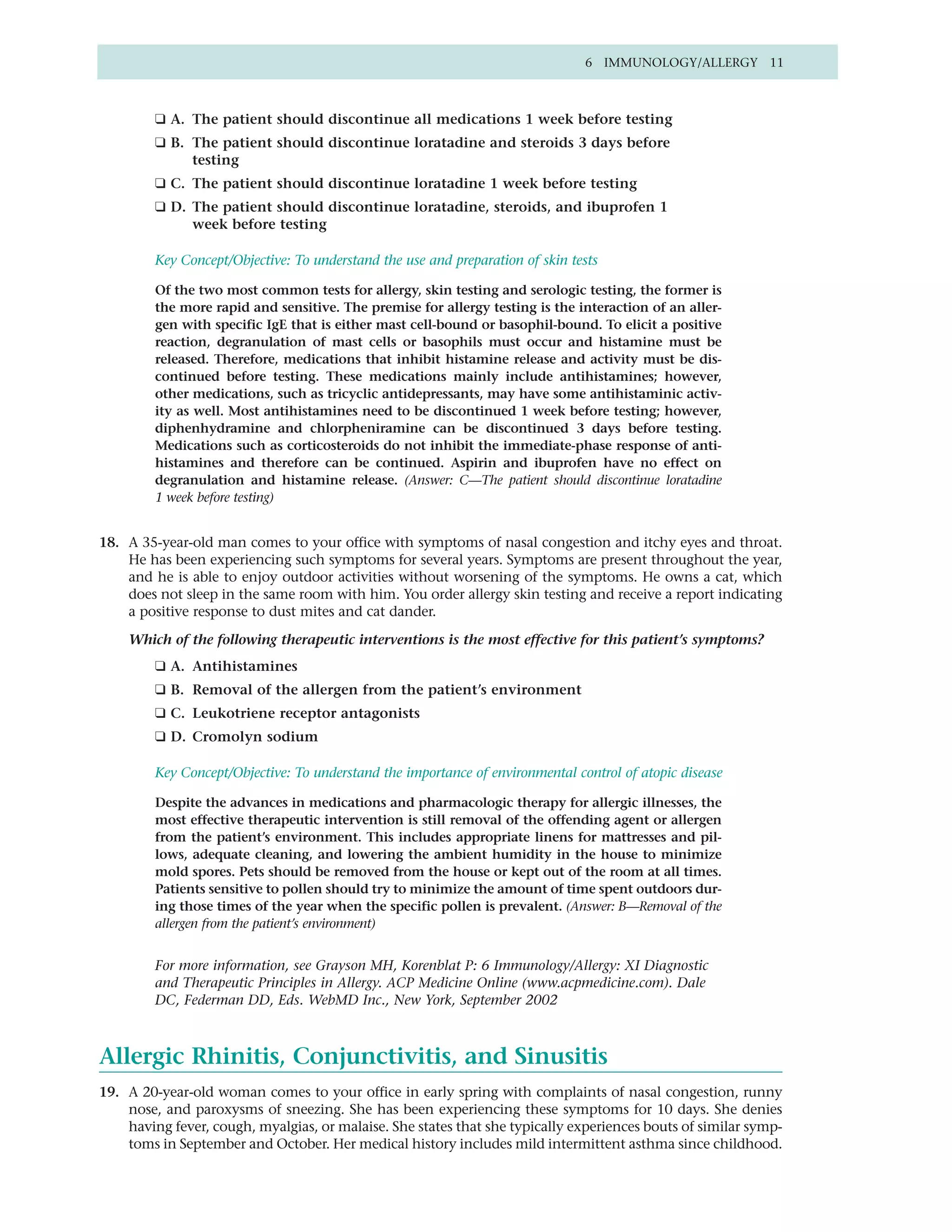 6 IMMUNOLOGY/ALLERGY 11



         ❑ A. The patient should discontinue all medications 1 week before testing
         ❑ B. The patient should discontinue loratadine and steroids 3 days before
              testing
         ❑ C. The patient should discontinue loratadine 1 week before testing
         ❑ D. The patient should discontinue loratadine, steroids, and ibuprofen 1
              week before testing

         Key Concept/Objective: To understand the use and preparation of skin tests

         Of the two most common tests for allergy, skin testing and serologic testing, the former is
         the more rapid and sensitive. The premise for allergy testing is the interaction of an aller-
         gen with specific IgE that is either mast cell-bound or basophil-bound. To elicit a positive
         reaction, degranulation of mast cells or basophils must occur and histamine must be
         released. Therefore, medications that inhibit histamine release and activity must be dis-
         continued before testing. These medications mainly include antihistamines; however,
         other medications, such as tricyclic antidepressants, may have some antihistaminic activ-
         ity as well. Most antihistamines need to be discontinued 1 week before testing; however,
         diphenhydramine and chlorpheniramine can be discontinued 3 days before testing.
         Medications such as corticosteroids do not inhibit the immediate-phase response of anti-
         histamines and therefore can be continued. Aspirin and ibuprofen have no effect on
         degranulation and histamine release. (Answer: C—The patient should discontinue loratadine
         1 week before testing)


18. A 35-year-old man comes to your office with symptoms of nasal congestion and itchy eyes and throat.
    He has been experiencing such symptoms for several years. Symptoms are present throughout the year,
    and he is able to enjoy outdoor activities without worsening of the symptoms. He owns a cat, which
    does not sleep in the same room with him. You order allergy skin testing and receive a report indicating
    a positive response to dust mites and cat dander.

    Which of the following therapeutic interventions is the most effective for this patient’s symptoms?
         ❑ A. Antihistamines
         ❑ B. Removal of the allergen from the patient’s environment
         ❑ C. Leukotriene receptor antagonists
         ❑ D. Cromolyn sodium

         Key Concept/Objective: To understand the importance of environmental control of atopic disease

         Despite the advances in medications and pharmacologic therapy for allergic illnesses, the
         most effective therapeutic intervention is still removal of the offending agent or allergen
         from the patient’s environment. This includes appropriate linens for mattresses and pil-
         lows, adequate cleaning, and lowering the ambient humidity in the house to minimize
         mold spores. Pets should be removed from the house or kept out of the room at all times.
         Patients sensitive to pollen should try to minimize the amount of time spent outdoors dur-
         ing those times of the year when the specific pollen is prevalent. (Answer: B—Removal of the
         allergen from the patient’s environment)


         For more information, see Grayson MH, Korenblat P: 6 Immunology/Allergy: XI Diagnostic
         and Therapeutic Principles in Allergy. ACP Medicine Online (www.acpmedicine.com). Dale
         DC, Federman DD, Eds. WebMD Inc., New York, September 2002



Allergic Rhinitis, Conjunctivitis, and Sinusitis
19. A 20-year-old woman comes to your office in early spring with complaints of nasal congestion, runny
    nose, and paroxysms of sneezing. She has been experiencing these symptoms for 10 days. She denies
    having fever, cough, myalgias, or malaise. She states that she typically experiences bouts of similar symp-
    toms in September and October. Her medical history includes mild intermittent asthma since childhood.
 