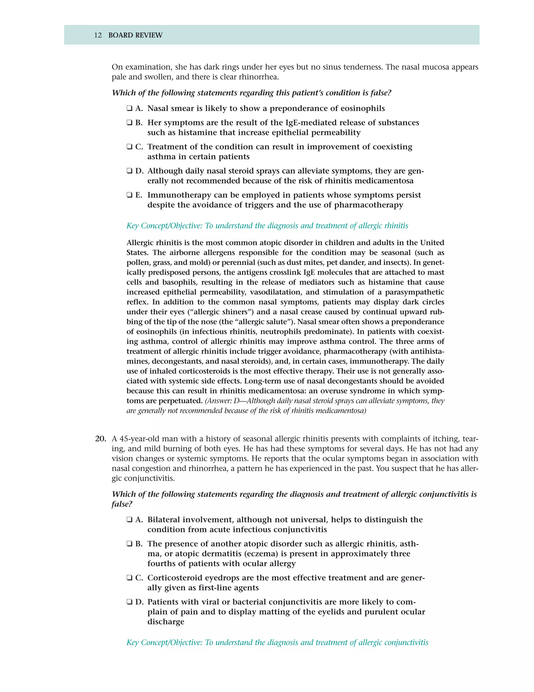 12 BOARD REVIEW



    On examination, she has dark rings under her eyes but no sinus tenderness. The nasal mucosa appears
    pale and swollen, and there is clear rhinorrhea.

    Which of the following statements regarding this patient’s condition is false?
        ❑ A. Nasal smear is likely to show a preponderance of eosinophils
        ❑ B. Her symptoms are the result of the IgE-mediated release of substances
             such as histamine that increase epithelial permeability
        ❑ C. Treatment of the condition can result in improvement of coexisting
             asthma in certain patients
        ❑ D. Although daily nasal steroid sprays can alleviate symptoms, they are gen-
             erally not recommended because of the risk of rhinitis medicamentosa
        ❑ E. Immunotherapy can be employed in patients whose symptoms persist
             despite the avoidance of triggers and the use of pharmacotherapy

        Key Concept/Objective: To understand the diagnosis and treatment of allergic rhinitis

        Allergic rhinitis is the most common atopic disorder in children and adults in the United
        States. The airborne allergens responsible for the condition may be seasonal (such as
        pollen, grass, and mold) or perennial (such as dust mites, pet dander, and insects). In genet-
        ically predisposed persons, the antigens crosslink IgE molecules that are attached to mast
        cells and basophils, resulting in the release of mediators such as histamine that cause
        increased epithelial permeability, vasodilatation, and stimulation of a parasympathetic
        reflex. In addition to the common nasal symptoms, patients may display dark circles
        under their eyes (“allergic shiners”) and a nasal crease caused by continual upward rub-
        bing of the tip of the nose (the “allergic salute”). Nasal smear often shows a preponderance
        of eosinophils (in infectious rhinitis, neutrophils predominate). In patients with coexist-
        ing asthma, control of allergic rhinitis may improve asthma control. The three arms of
        treatment of allergic rhinitis include trigger avoidance, pharmacotherapy (with antihista-
        mines, decongestants, and nasal steroids), and, in certain cases, immunotherapy. The daily
        use of inhaled corticosteroids is the most effective therapy. Their use is not generally asso-
        ciated with systemic side effects. Long-term use of nasal decongestants should be avoided
        because this can result in rhinitis medicamentosa: an overuse syndrome in which symp-
        toms are perpetuated. (Answer: D—Although daily nasal steroid sprays can alleviate symptoms, they
        are generally not recommended because of the risk of rhinitis medicamentosa)


20. A 45-year-old man with a history of seasonal allergic rhinitis presents with complaints of itching, tear-
    ing, and mild burning of both eyes. He has had these symptoms for several days. He has not had any
    vision changes or systemic symptoms. He reports that the ocular symptoms began in association with
    nasal congestion and rhinorrhea, a pattern he has experienced in the past. You suspect that he has aller-
    gic conjunctivitis.

    Which of the following statements regarding the diagnosis and treatment of allergic conjunctivitis is
    false?
        ❑ A. Bilateral involvement, although not universal, helps to distinguish the
             condition from acute infectious conjunctivitis
        ❑ B. The presence of another atopic disorder such as allergic rhinitis, asth-
             ma, or atopic dermatitis (eczema) is present in approximately three
             fourths of patients with ocular allergy
        ❑ C. Corticosteroid eyedrops are the most effective treatment and are gener-
             ally given as first-line agents
        ❑ D. Patients with viral or bacterial conjunctivitis are more likely to com-
             plain of pain and to display matting of the eyelids and purulent ocular
             discharge

        Key Concept/Objective: To understand the diagnosis and treatment of allergic conjunctivitis
 