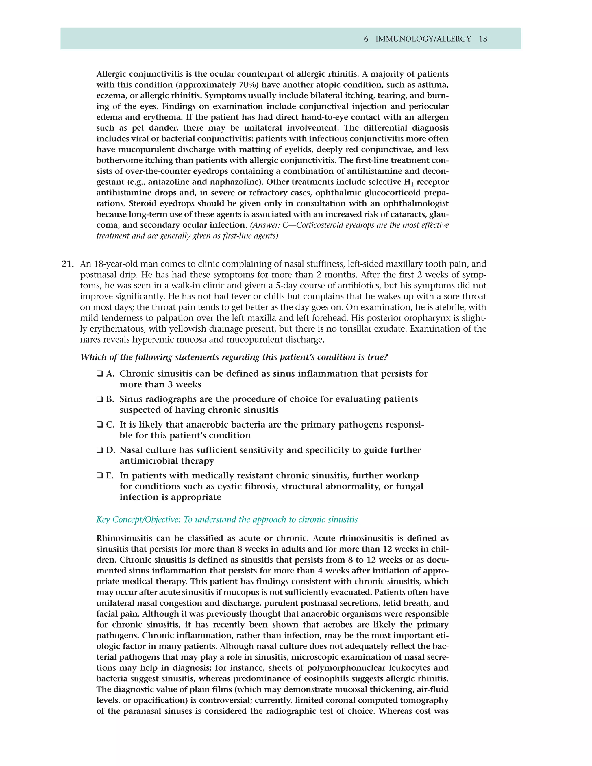 6 IMMUNOLOGY/ALLERGY 13



         Allergic conjunctivitis is the ocular counterpart of allergic rhinitis. A majority of patients
         with this condition (approximately 70%) have another atopic condition, such as asthma,
         eczema, or allergic rhinitis. Symptoms usually include bilateral itching, tearing, and burn-
         ing of the eyes. Findings on examination include conjunctival injection and periocular
         edema and erythema. If the patient has had direct hand-to-eye contact with an allergen
         such as pet dander, there may be unilateral involvement. The differential diagnosis
         includes viral or bacterial conjunctivitis: patients with infectious conjunctivitis more often
         have mucopurulent discharge with matting of eyelids, deeply red conjunctivae, and less
         bothersome itching than patients with allergic conjunctivitis. The first-line treatment con-
         sists of over-the-counter eyedrops containing a combination of antihistamine and decon-
         gestant (e.g., antazoline and naphazoline). Other treatments include selective H1 receptor
         antihistamine drops and, in severe or refractory cases, ophthalmic glucocorticoid prepa-
         rations. Steroid eyedrops should be given only in consultation with an ophthalmologist
         because long-term use of these agents is associated with an increased risk of cataracts, glau-
         coma, and secondary ocular infection. (Answer: C—Corticosteroid eyedrops are the most effective
         treatment and are generally given as first-line agents)


21. An 18-year-old man comes to clinic complaining of nasal stuffiness, left-sided maxillary tooth pain, and
    postnasal drip. He has had these symptoms for more than 2 months. After the first 2 weeks of symp-
    toms, he was seen in a walk-in clinic and given a 5-day course of antibiotics, but his symptoms did not
    improve significantly. He has not had fever or chills but complains that he wakes up with a sore throat
    on most days; the throat pain tends to get better as the day goes on. On examination, he is afebrile, with
    mild tenderness to palpation over the left maxilla and left forehead. His posterior oropharynx is slight-
    ly erythematous, with yellowish drainage present, but there is no tonsillar exudate. Examination of the
    nares reveals hyperemic mucosa and mucopurulent discharge.

    Which of the following statements regarding this patient’s condition is true?
         ❑ A. Chronic sinusitis can be defined as sinus inflammation that persists for
              more than 3 weeks
         ❑ B. Sinus radiographs are the procedure of choice for evaluating patients
              suspected of having chronic sinusitis
         ❑ C. It is likely that anaerobic bacteria are the primary pathogens responsi-
              ble for this patient’s condition
         ❑ D. Nasal culture has sufficient sensitivity and specificity to guide further
              antimicrobial therapy
         ❑ E. In patients with medically resistant chronic sinusitis, further workup
              for conditions such as cystic fibrosis, structural abnormality, or fungal
              infection is appropriate

         Key Concept/Objective: To understand the approach to chronic sinusitis

         Rhinosinusitis can be classified as acute or chronic. Acute rhinosinusitis is defined as
         sinusitis that persists for more than 8 weeks in adults and for more than 12 weeks in chil-
         dren. Chronic sinusitis is defined as sinusitis that persists from 8 to 12 weeks or as docu-
         mented sinus inflammation that persists for more than 4 weeks after initiation of appro-
         priate medical therapy. This patient has findings consistent with chronic sinusitis, which
         may occur after acute sinusitis if mucopus is not sufficiently evacuated. Patients often have
         unilateral nasal congestion and discharge, purulent postnasal secretions, fetid breath, and
         facial pain. Although it was previously thought that anaerobic organisms were responsible
         for chronic sinusitis, it has recently been shown that aerobes are likely the primary
         pathogens. Chronic inflammation, rather than infection, may be the most important eti-
         ologic factor in many patients. Alhough nasal culture does not adequately reflect the bac-
         terial pathogens that may play a role in sinusitis, microscopic examination of nasal secre-
         tions may help in diagnosis; for instance, sheets of polymorphonuclear leukocytes and
         bacteria suggest sinusitis, whereas predominance of eosinophils suggests allergic rhinitis.
         The diagnostic value of plain films (which may demonstrate mucosal thickening, air-fluid
         levels, or opacification) is controversial; currently, limited coronal computed tomography
         of the paranasal sinuses is considered the radiographic test of choice. Whereas cost was
 