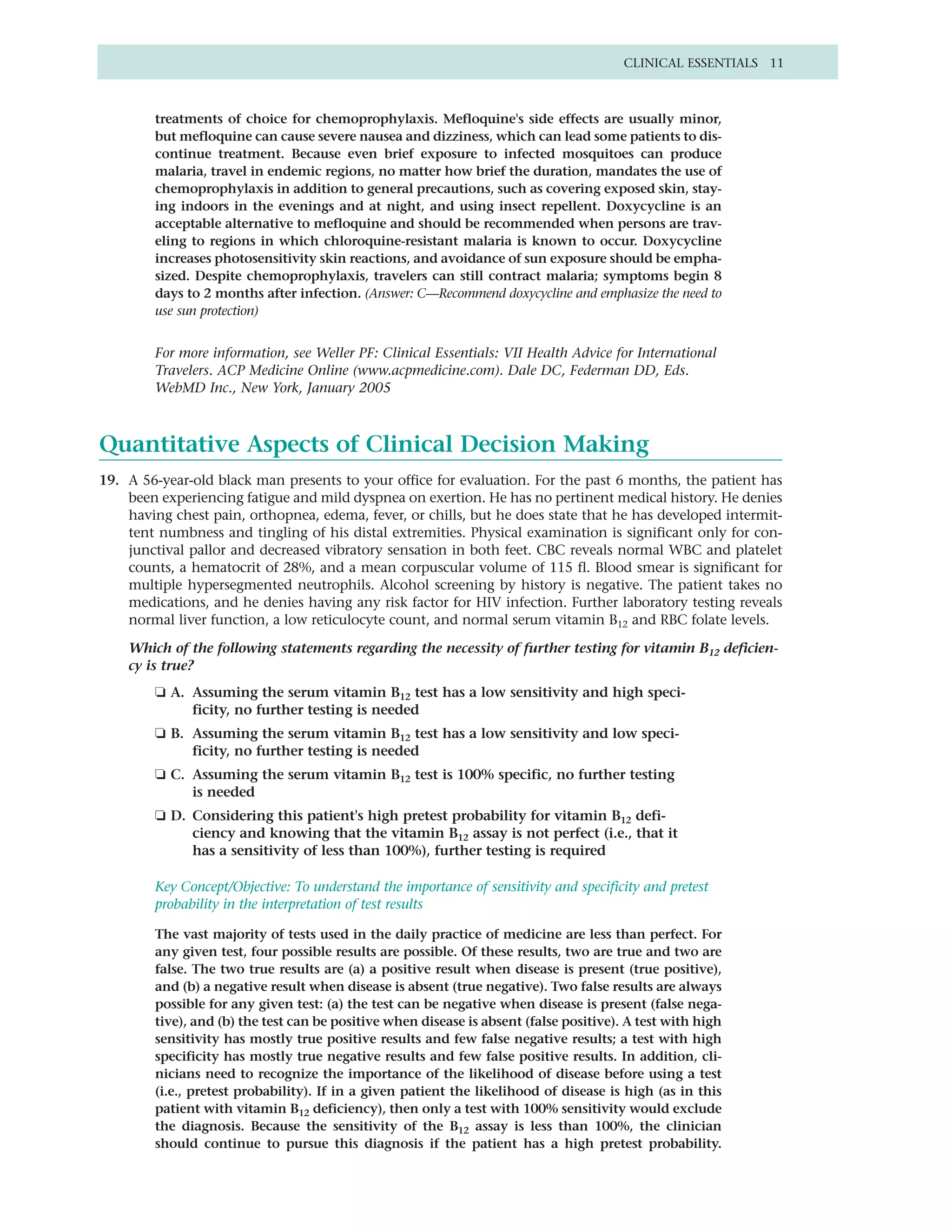 CLINICAL ESSENTIALS 11



        treatments of choice for chemoprophylaxis. Mefloquine's side effects are usually minor,
        but mefloquine can cause severe nausea and dizziness, which can lead some patients to dis-
        continue treatment. Because even brief exposure to infected mosquitoes can produce
        malaria, travel in endemic regions, no matter how brief the duration, mandates the use of
        chemoprophylaxis in addition to general precautions, such as covering exposed skin, stay-
        ing indoors in the evenings and at night, and using insect repellent. Doxycycline is an
        acceptable alternative to mefloquine and should be recommended when persons are trav-
        eling to regions in which chloroquine-resistant malaria is known to occur. Doxycycline
        increases photosensitivity skin reactions, and avoidance of sun exposure should be empha-
        sized. Despite chemoprophylaxis, travelers can still contract malaria; symptoms begin 8
        days to 2 months after infection. (Answer: C—Recommend doxycycline and emphasize the need to
        use sun protection)


        For more information, see Weller PF: Clinical Essentials: VII Health Advice for International
        Travelers. ACP Medicine Online (www.acpmedicine.com). Dale DC, Federman DD, Eds.
        WebMD Inc., New York, January 2005



Quantitative Aspects of Clinical Decision Making
19. A 56-year-old black man presents to your office for evaluation. For the past 6 months, the patient has
    been experiencing fatigue and mild dyspnea on exertion. He has no pertinent medical history. He denies
    having chest pain, orthopnea, edema, fever, or chills, but he does state that he has developed intermit-
    tent numbness and tingling of his distal extremities. Physical examination is significant only for con-
    junctival pallor and decreased vibratory sensation in both feet. CBC reveals normal WBC and platelet
    counts, a hematocrit of 28%, and a mean corpuscular volume of 115 fl. Blood smear is significant for
    multiple hypersegmented neutrophils. Alcohol screening by history is negative. The patient takes no
    medications, and he denies having any risk factor for HIV infection. Further laboratory testing reveals
    normal liver function, a low reticulocyte count, and normal serum vitamin B12 and RBC folate levels.

    Which of the following statements regarding the necessity of further testing for vitamin B12 deficien-
    cy is true?
        ❏ A. Assuming the serum vitamin B12 test has a low sensitivity and high speci-
             ficity, no further testing is needed
        ❏ B. Assuming the serum vitamin B12 test has a low sensitivity and low speci-
             ficity, no further testing is needed
        ❏ C. Assuming the serum vitamin B12 test is 100% specific, no further testing
             is needed
        ❏ D. Considering this patient's high pretest probability for vitamin B12 defi-
             ciency and knowing that the vitamin B12 assay is not perfect (i.e., that it
             has a sensitivity of less than 100%), further testing is required

        Key Concept/Objective: To understand the importance of sensitivity and specificity and pretest
        probability in the interpretation of test results

        The vast majority of tests used in the daily practice of medicine are less than perfect. For
        any given test, four possible results are possible. Of these results, two are true and two are
        false. The two true results are (a) a positive result when disease is present (true positive),
        and (b) a negative result when disease is absent (true negative). Two false results are always
        possible for any given test: (a) the test can be negative when disease is present (false nega-
        tive), and (b) the test can be positive when disease is absent (false positive). A test with high
        sensitivity has mostly true positive results and few false negative results; a test with high
        specificity has mostly true negative results and few false positive results. In addition, cli-
        nicians need to recognize the importance of the likelihood of disease before using a test
        (i.e., pretest probability). If in a given patient the likelihood of disease is high (as in this
        patient with vitamin B12 deficiency), then only a test with 100% sensitivity would exclude
        the diagnosis. Because the sensitivity of the B12 assay is less than 100%, the clinician
        should continue to pursue this diagnosis if the patient has a high pretest probability.
 