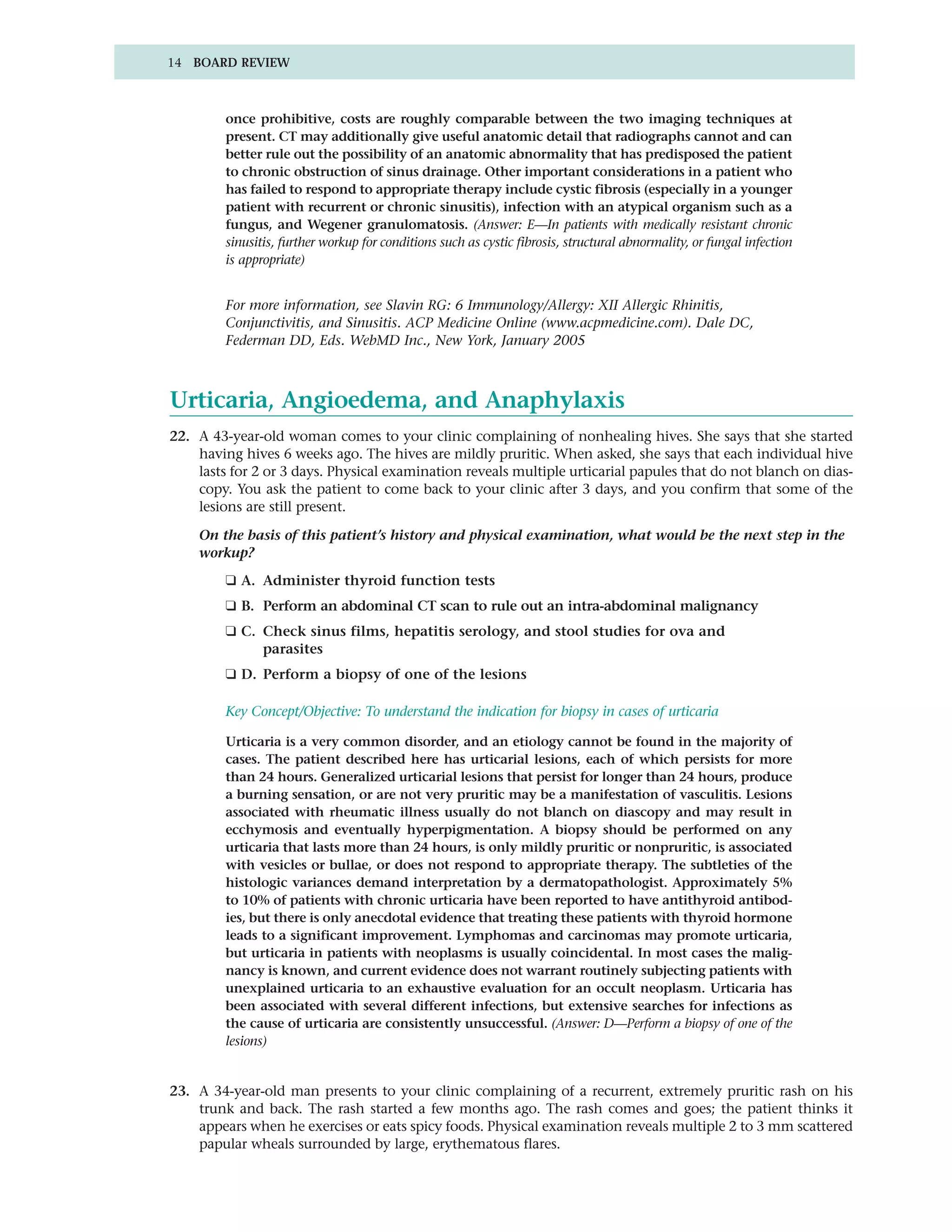 14 BOARD REVIEW



         once prohibitive, costs are roughly comparable between the two imaging techniques at
         present. CT may additionally give useful anatomic detail that radiographs cannot and can
         better rule out the possibility of an anatomic abnormality that has predisposed the patient
         to chronic obstruction of sinus drainage. Other important considerations in a patient who
         has failed to respond to appropriate therapy include cystic fibrosis (especially in a younger
         patient with recurrent or chronic sinusitis), infection with an atypical organism such as a
         fungus, and Wegener granulomatosis. (Answer: E—In patients with medically resistant chronic
         sinusitis, further workup for conditions such as cystic fibrosis, structural abnormality, or fungal infection
         is appropriate)


         For more information, see Slavin RG: 6 Immunology/Allergy: XII Allergic Rhinitis,
         Conjunctivitis, and Sinusitis. ACP Medicine Online (www.acpmedicine.com). Dale DC,
         Federman DD, Eds. WebMD Inc., New York, January 2005



Urticaria, Angioedema, and Anaphylaxis
22. A 43-year-old woman comes to your clinic complaining of nonhealing hives. She says that she started
    having hives 6 weeks ago. The hives are mildly pruritic. When asked, she says that each individual hive
    lasts for 2 or 3 days. Physical examination reveals multiple urticarial papules that do not blanch on dias-
    copy. You ask the patient to come back to your clinic after 3 days, and you confirm that some of the
    lesions are still present.

    On the basis of this patient’s history and physical examination, what would be the next step in the
    workup?
         ❑ A. Administer thyroid function tests
         ❑ B. Perform an abdominal CT scan to rule out an intra-abdominal malignancy
         ❑ C. Check sinus films, hepatitis serology, and stool studies for ova and
              parasites
         ❑ D. Perform a biopsy of one of the lesions

         Key Concept/Objective: To understand the indication for biopsy in cases of urticaria

         Urticaria is a very common disorder, and an etiology cannot be found in the majority of
         cases. The patient described here has urticarial lesions, each of which persists for more
         than 24 hours. Generalized urticarial lesions that persist for longer than 24 hours, produce
         a burning sensation, or are not very pruritic may be a manifestation of vasculitis. Lesions
         associated with rheumatic illness usually do not blanch on diascopy and may result in
         ecchymosis and eventually hyperpigmentation. A biopsy should be performed on any
         urticaria that lasts more than 24 hours, is only mildly pruritic or nonpruritic, is associated
         with vesicles or bullae, or does not respond to appropriate therapy. The subtleties of the
         histologic variances demand interpretation by a dermatopathologist. Approximately 5%
         to 10% of patients with chronic urticaria have been reported to have antithyroid antibod-
         ies, but there is only anecdotal evidence that treating these patients with thyroid hormone
         leads to a significant improvement. Lymphomas and carcinomas may promote urticaria,
         but urticaria in patients with neoplasms is usually coincidental. In most cases the malig-
         nancy is known, and current evidence does not warrant routinely subjecting patients with
         unexplained urticaria to an exhaustive evaluation for an occult neoplasm. Urticaria has
         been associated with several different infections, but extensive searches for infections as
         the cause of urticaria are consistently unsuccessful. (Answer: D—Perform a biopsy of one of the
         lesions)


23. A 34-year-old man presents to your clinic complaining of a recurrent, extremely pruritic rash on his
    trunk and back. The rash started a few months ago. The rash comes and goes; the patient thinks it
    appears when he exercises or eats spicy foods. Physical examination reveals multiple 2 to 3 mm scattered
    papular wheals surrounded by large, erythematous flares.
 