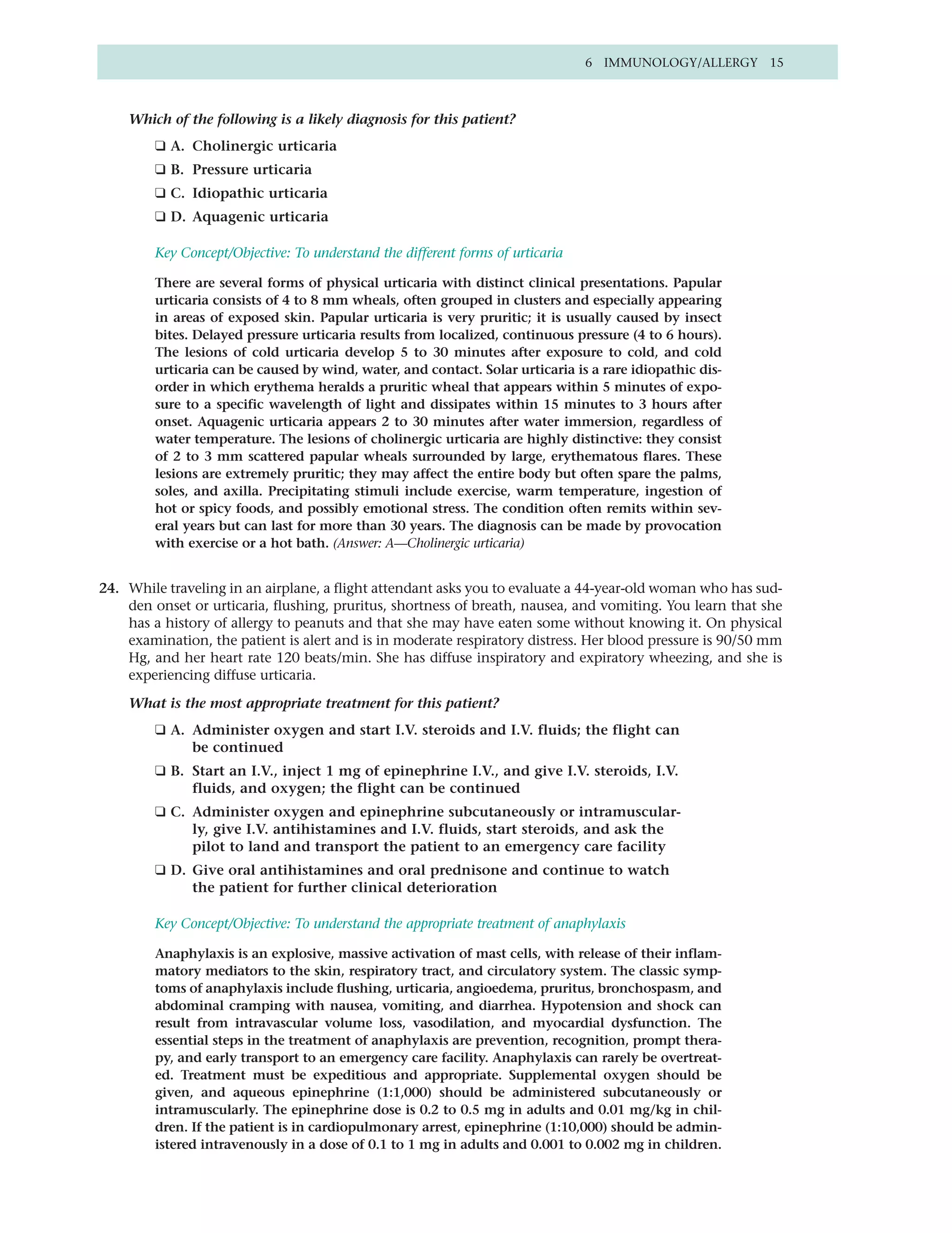 6 IMMUNOLOGY/ALLERGY 15



    Which of the following is a likely diagnosis for this patient?
        ❑ A. Cholinergic urticaria
        ❑ B. Pressure urticaria
        ❑ C. Idiopathic urticaria
        ❑ D. Aquagenic urticaria

        Key Concept/Objective: To understand the different forms of urticaria

        There are several forms of physical urticaria with distinct clinical presentations. Papular
        urticaria consists of 4 to 8 mm wheals, often grouped in clusters and especially appearing
        in areas of exposed skin. Papular urticaria is very pruritic; it is usually caused by insect
        bites. Delayed pressure urticaria results from localized, continuous pressure (4 to 6 hours).
        The lesions of cold urticaria develop 5 to 30 minutes after exposure to cold, and cold
        urticaria can be caused by wind, water, and contact. Solar urticaria is a rare idiopathic dis-
        order in which erythema heralds a pruritic wheal that appears within 5 minutes of expo-
        sure to a specific wavelength of light and dissipates within 15 minutes to 3 hours after
        onset. Aquagenic urticaria appears 2 to 30 minutes after water immersion, regardless of
        water temperature. The lesions of cholinergic urticaria are highly distinctive: they consist
        of 2 to 3 mm scattered papular wheals surrounded by large, erythematous flares. These
        lesions are extremely pruritic; they may affect the entire body but often spare the palms,
        soles, and axilla. Precipitating stimuli include exercise, warm temperature, ingestion of
        hot or spicy foods, and possibly emotional stress. The condition often remits within sev-
        eral years but can last for more than 30 years. The diagnosis can be made by provocation
        with exercise or a hot bath. (Answer: A—Cholinergic urticaria)


24. While traveling in an airplane, a flight attendant asks you to evaluate a 44-year-old woman who has sud-
    den onset or urticaria, flushing, pruritus, shortness of breath, nausea, and vomiting. You learn that she
    has a history of allergy to peanuts and that she may have eaten some without knowing it. On physical
    examination, the patient is alert and is in moderate respiratory distress. Her blood pressure is 90/50 mm
    Hg, and her heart rate 120 beats/min. She has diffuse inspiratory and expiratory wheezing, and she is
    experiencing diffuse urticaria.

    What is the most appropriate treatment for this patient?
        ❑ A. Administer oxygen and start I.V. steroids and I.V. fluids; the flight can
             be continued
        ❑ B. Start an I.V., inject 1 mg of epinephrine I.V., and give I.V. steroids, I.V.
             fluids, and oxygen; the flight can be continued
        ❑ C. Administer oxygen and epinephrine subcutaneously or intramuscular-
             ly, give I.V. antihistamines and I.V. fluids, start steroids, and ask the
             pilot to land and transport the patient to an emergency care facility
        ❑ D. Give oral antihistamines and oral prednisone and continue to watch
             the patient for further clinical deterioration

        Key Concept/Objective: To understand the appropriate treatment of anaphylaxis

        Anaphylaxis is an explosive, massive activation of mast cells, with release of their inflam-
        matory mediators to the skin, respiratory tract, and circulatory system. The classic symp-
        toms of anaphylaxis include flushing, urticaria, angioedema, pruritus, bronchospasm, and
        abdominal cramping with nausea, vomiting, and diarrhea. Hypotension and shock can
        result from intravascular volume loss, vasodilation, and myocardial dysfunction. The
        essential steps in the treatment of anaphylaxis are prevention, recognition, prompt thera-
        py, and early transport to an emergency care facility. Anaphylaxis can rarely be overtreat-
        ed. Treatment must be expeditious and appropriate. Supplemental oxygen should be
        given, and aqueous epinephrine (1:1,000) should be administered subcutaneously or
        intramuscularly. The epinephrine dose is 0.2 to 0.5 mg in adults and 0.01 mg/kg in chil-
        dren. If the patient is in cardiopulmonary arrest, epinephrine (1:10,000) should be admin-
        istered intravenously in a dose of 0.1 to 1 mg in adults and 0.001 to 0.002 mg in children.
 