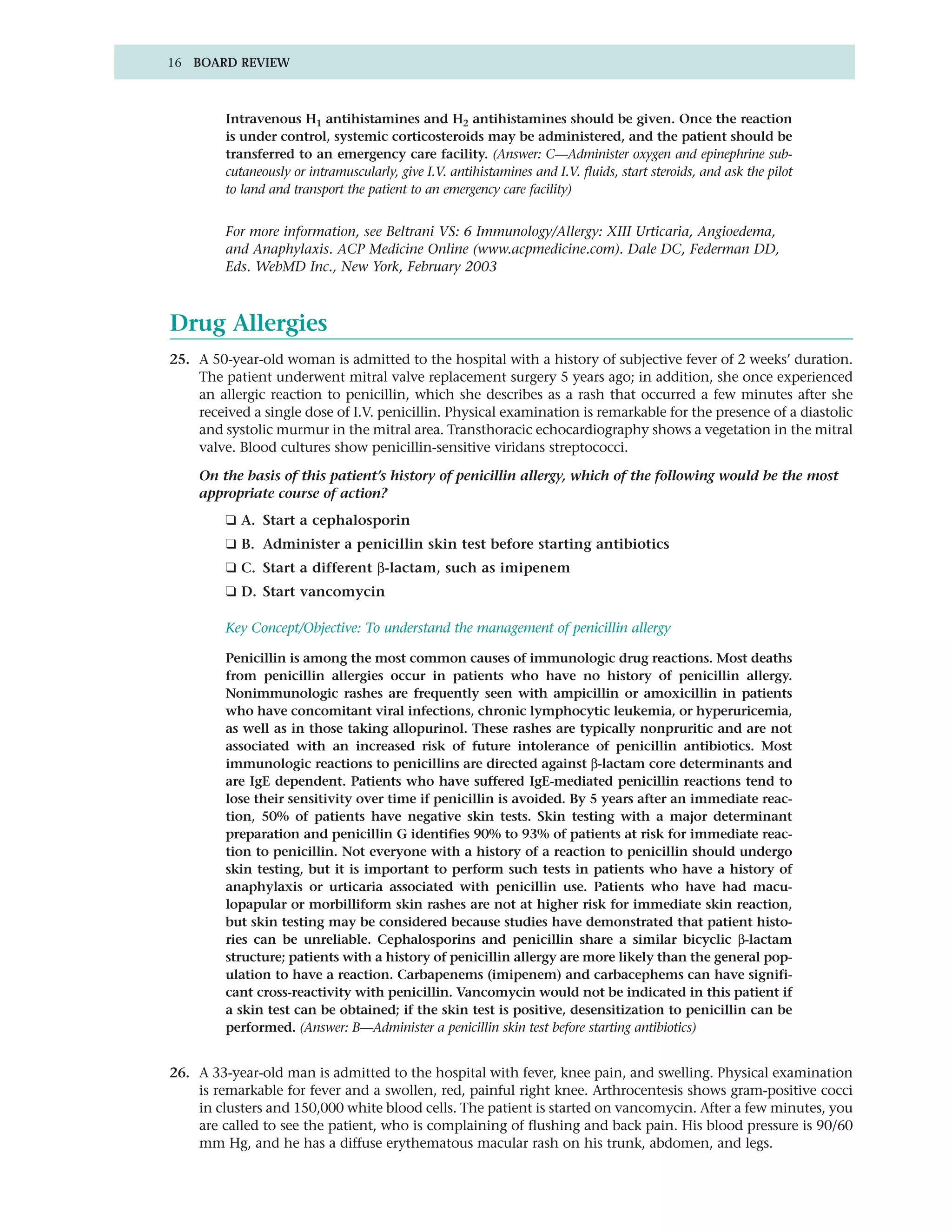 16 BOARD REVIEW



         Intravenous H1 antihistamines and H2 antihistamines should be given. Once the reaction
         is under control, systemic corticosteroids may be administered, and the patient should be
         transferred to an emergency care facility. (Answer: C—Administer oxygen and epinephrine sub-
         cutaneously or intramuscularly, give I.V. antihistamines and I.V. fluids, start steroids, and ask the pilot
         to land and transport the patient to an emergency care facility)


         For more information, see Beltrani VS: 6 Immunology/Allergy: XIII Urticaria, Angioedema,
         and Anaphylaxis. ACP Medicine Online (www.acpmedicine.com). Dale DC, Federman DD,
         Eds. WebMD Inc., New York, February 2003



Drug Allergies
25. A 50-year-old woman is admitted to the hospital with a history of subjective fever of 2 weeks’ duration.
    The patient underwent mitral valve replacement surgery 5 years ago; in addition, she once experienced
    an allergic reaction to penicillin, which she describes as a rash that occurred a few minutes after she
    received a single dose of I.V. penicillin. Physical examination is remarkable for the presence of a diastolic
    and systolic murmur in the mitral area. Transthoracic echocardiography shows a vegetation in the mitral
    valve. Blood cultures show penicillin-sensitive viridans streptococci.

    On the basis of this patient’s history of penicillin allergy, which of the following would be the most
    appropriate course of action?
         ❑ A. Start a cephalosporin
         ❑ B. Administer a penicillin skin test before starting antibiotics
         ❑ C. Start a different β-lactam, such as imipenem
         ❑ D. Start vancomycin

         Key Concept/Objective: To understand the management of penicillin allergy

         Penicillin is among the most common causes of immunologic drug reactions. Most deaths
         from penicillin allergies occur in patients who have no history of penicillin allergy.
         Nonimmunologic rashes are frequently seen with ampicillin or amoxicillin in patients
         who have concomitant viral infections, chronic lymphocytic leukemia, or hyperuricemia,
         as well as in those taking allopurinol. These rashes are typically nonpruritic and are not
         associated with an increased risk of future intolerance of penicillin antibiotics. Most
         immunologic reactions to penicillins are directed against β-lactam core determinants and
         are IgE dependent. Patients who have suffered IgE-mediated penicillin reactions tend to
         lose their sensitivity over time if penicillin is avoided. By 5 years after an immediate reac-
         tion, 50% of patients have negative skin tests. Skin testing with a major determinant
         preparation and penicillin G identifies 90% to 93% of patients at risk for immediate reac-
         tion to penicillin. Not everyone with a history of a reaction to penicillin should undergo
         skin testing, but it is important to perform such tests in patients who have a history of
         anaphylaxis or urticaria associated with penicillin use. Patients who have had macu-
         lopapular or morbilliform skin rashes are not at higher risk for immediate skin reaction,
         but skin testing may be considered because studies have demonstrated that patient histo-
         ries can be unreliable. Cephalosporins and penicillin share a similar bicyclic β-lactam
         structure; patients with a history of penicillin allergy are more likely than the general pop-
         ulation to have a reaction. Carbapenems (imipenem) and carbacephems can have signifi-
         cant cross-reactivity with penicillin. Vancomycin would not be indicated in this patient if
         a skin test can be obtained; if the skin test is positive, desensitization to penicillin can be
         performed. (Answer: B—Administer a penicillin skin test before starting antibiotics)


26. A 33-year-old man is admitted to the hospital with fever, knee pain, and swelling. Physical examination
    is remarkable for fever and a swollen, red, painful right knee. Arthrocentesis shows gram-positive cocci
    in clusters and 150,000 white blood cells. The patient is started on vancomycin. After a few minutes, you
    are called to see the patient, who is complaining of flushing and back pain. His blood pressure is 90/60
    mm Hg, and he has a diffuse erythematous macular rash on his trunk, abdomen, and legs.
 