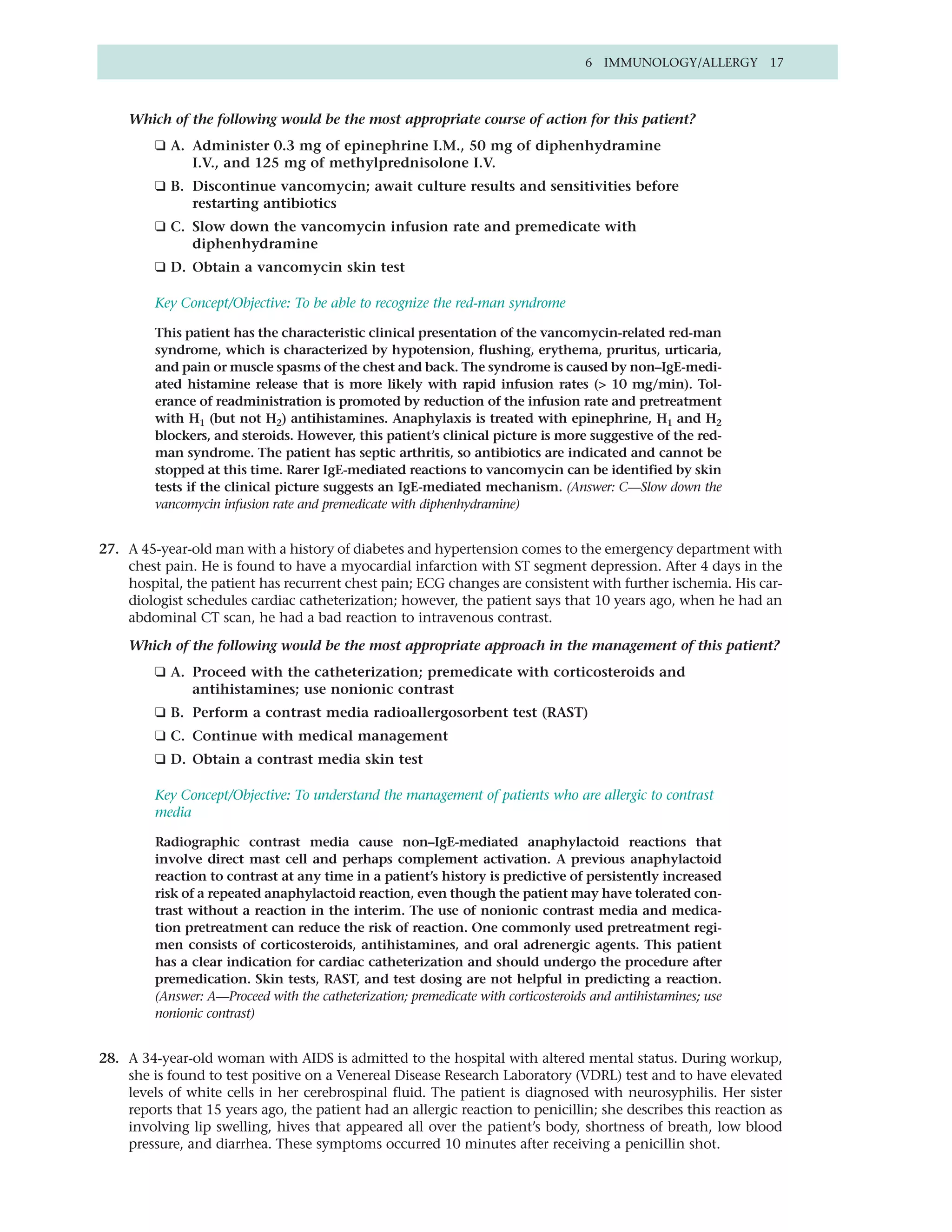 6 IMMUNOLOGY/ALLERGY 17



    Which of the following would be the most appropriate course of action for this patient?
         ❑ A. Administer 0.3 mg of epinephrine I.M., 50 mg of diphenhydramine
              I.V., and 125 mg of methylprednisolone I.V.
         ❑ B. Discontinue vancomycin; await culture results and sensitivities before
              restarting antibiotics
         ❑ C. Slow down the vancomycin infusion rate and premedicate with
              diphenhydramine
         ❑ D. Obtain a vancomycin skin test

         Key Concept/Objective: To be able to recognize the red-man syndrome

         This patient has the characteristic clinical presentation of the vancomycin-related red-man
         syndrome, which is characterized by hypotension, flushing, erythema, pruritus, urticaria,
         and pain or muscle spasms of the chest and back. The syndrome is caused by non–IgE-medi-
         ated histamine release that is more likely with rapid infusion rates (> 10 mg/min). Tol-
         erance of readministration is promoted by reduction of the infusion rate and pretreatment
         with H1 (but not H2) antihistamines. Anaphylaxis is treated with epinephrine, H1 and H2
         blockers, and steroids. However, this patient’s clinical picture is more suggestive of the red-
         man syndrome. The patient has septic arthritis, so antibiotics are indicated and cannot be
         stopped at this time. Rarer IgE-mediated reactions to vancomycin can be identified by skin
         tests if the clinical picture suggests an IgE-mediated mechanism. (Answer: C—Slow down the
         vancomycin infusion rate and premedicate with diphenhydramine)


27. A 45-year-old man with a history of diabetes and hypertension comes to the emergency department with
    chest pain. He is found to have a myocardial infarction with ST segment depression. After 4 days in the
    hospital, the patient has recurrent chest pain; ECG changes are consistent with further ischemia. His car-
    diologist schedules cardiac catheterization; however, the patient says that 10 years ago, when he had an
    abdominal CT scan, he had a bad reaction to intravenous contrast.

    Which of the following would be the most appropriate approach in the management of this patient?
         ❑ A. Proceed with the catheterization; premedicate with corticosteroids and
              antihistamines; use nonionic contrast
         ❑ B. Perform a contrast media radioallergosorbent test (RAST)
         ❑ C. Continue with medical management
         ❑ D. Obtain a contrast media skin test

         Key Concept/Objective: To understand the management of patients who are allergic to contrast
         media

         Radiographic contrast media cause non–IgE-mediated anaphylactoid reactions that
         involve direct mast cell and perhaps complement activation. A previous anaphylactoid
         reaction to contrast at any time in a patient’s history is predictive of persistently increased
         risk of a repeated anaphylactoid reaction, even though the patient may have tolerated con-
         trast without a reaction in the interim. The use of nonionic contrast media and medica-
         tion pretreatment can reduce the risk of reaction. One commonly used pretreatment regi-
         men consists of corticosteroids, antihistamines, and oral adrenergic agents. This patient
         has a clear indication for cardiac catheterization and should undergo the procedure after
         premedication. Skin tests, RAST, and test dosing are not helpful in predicting a reaction.
         (Answer: A—Proceed with the catheterization; premedicate with corticosteroids and antihistamines; use
         nonionic contrast)


28. A 34-year-old woman with AIDS is admitted to the hospital with altered mental status. During workup,
    she is found to test positive on a Venereal Disease Research Laboratory (VDRL) test and to have elevated
    levels of white cells in her cerebrospinal fluid. The patient is diagnosed with neurosyphilis. Her sister
    reports that 15 years ago, the patient had an allergic reaction to penicillin; she describes this reaction as
    involving lip swelling, hives that appeared all over the patient’s body, shortness of breath, low blood
    pressure, and diarrhea. These symptoms occurred 10 minutes after receiving a penicillin shot.
 