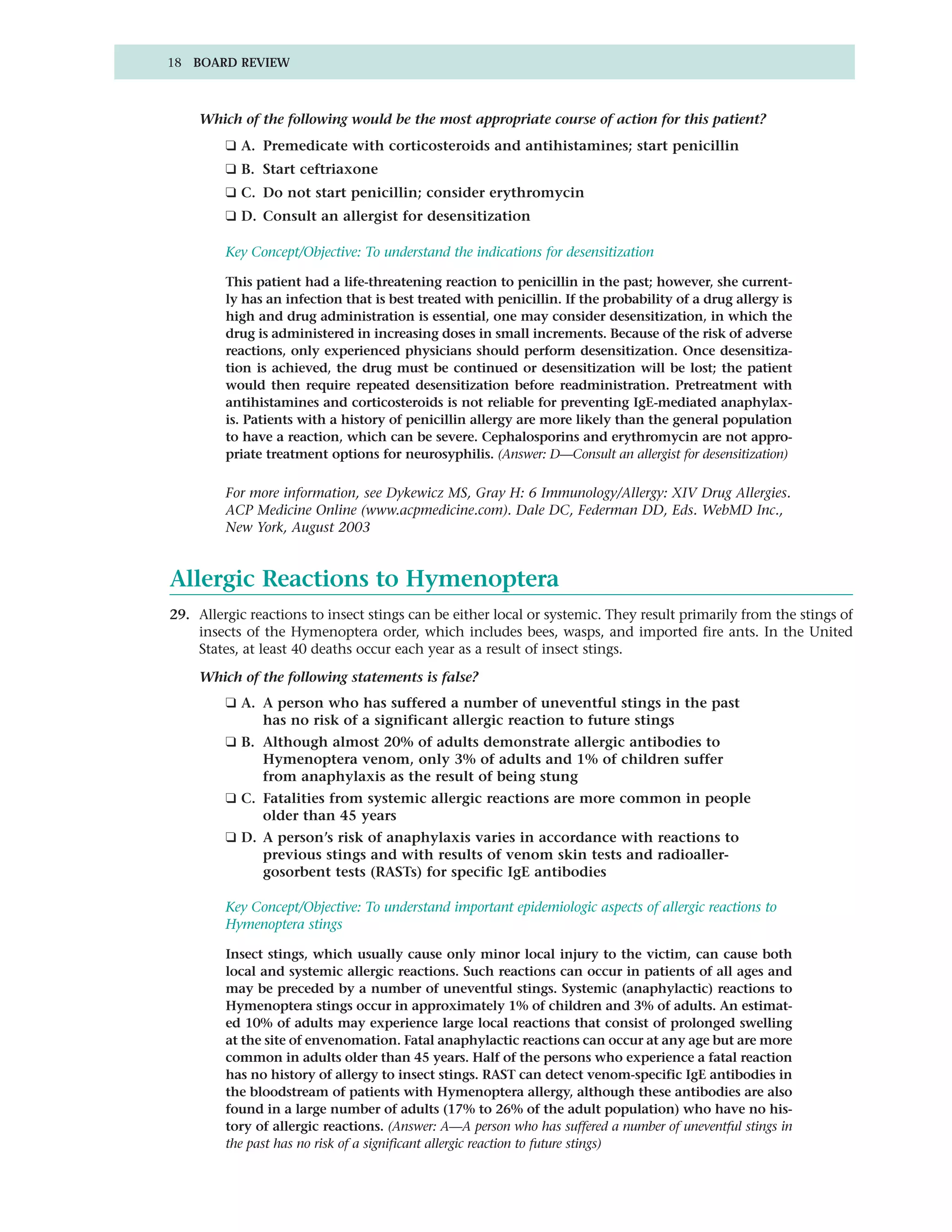 18 BOARD REVIEW



    Which of the following would be the most appropriate course of action for this patient?
         ❑ A. Premedicate with corticosteroids and antihistamines; start penicillin
         ❑ B. Start ceftriaxone
         ❑ C. Do not start penicillin; consider erythromycin
         ❑ D. Consult an allergist for desensitization

         Key Concept/Objective: To understand the indications for desensitization

         This patient had a life-threatening reaction to penicillin in the past; however, she current-
         ly has an infection that is best treated with penicillin. If the probability of a drug allergy is
         high and drug administration is essential, one may consider desensitization, in which the
         drug is administered in increasing doses in small increments. Because of the risk of adverse
         reactions, only experienced physicians should perform desensitization. Once desensitiza-
         tion is achieved, the drug must be continued or desensitization will be lost; the patient
         would then require repeated desensitization before readministration. Pretreatment with
         antihistamines and corticosteroids is not reliable for preventing IgE-mediated anaphylax-
         is. Patients with a history of penicillin allergy are more likely than the general population
         to have a reaction, which can be severe. Cephalosporins and erythromycin are not appro-
         priate treatment options for neurosyphilis. (Answer: D—Consult an allergist for desensitization)

         For more information, see Dykewicz MS, Gray H: 6 Immunology/Allergy: XIV Drug Allergies.
         ACP Medicine Online (www.acpmedicine.com). Dale DC, Federman DD, Eds. WebMD Inc.,
         New York, August 2003


Allergic Reactions to Hymenoptera
29. Allergic reactions to insect stings can be either local or systemic. They result primarily from the stings of
    insects of the Hymenoptera order, which includes bees, wasps, and imported fire ants. In the United
    States, at least 40 deaths occur each year as a result of insect stings.

    Which of the following statements is false?
         ❑ A. A person who has suffered a number of uneventful stings in the past
              has no risk of a significant allergic reaction to future stings
         ❑ B. Although almost 20% of adults demonstrate allergic antibodies to
              Hymenoptera venom, only 3% of adults and 1% of children suffer
              from anaphylaxis as the result of being stung
         ❑ C. Fatalities from systemic allergic reactions are more common in people
              older than 45 years
         ❑ D. A person’s risk of anaphylaxis varies in accordance with reactions to
              previous stings and with results of venom skin tests and radioaller-
              gosorbent tests (RASTs) for specific IgE antibodies

         Key Concept/Objective: To understand important epidemiologic aspects of allergic reactions to
         Hymenoptera stings

         Insect stings, which usually cause only minor local injury to the victim, can cause both
         local and systemic allergic reactions. Such reactions can occur in patients of all ages and
         may be preceded by a number of uneventful stings. Systemic (anaphylactic) reactions to
         Hymenoptera stings occur in approximately 1% of children and 3% of adults. An estimat-
         ed 10% of adults may experience large local reactions that consist of prolonged swelling
         at the site of envenomation. Fatal anaphylactic reactions can occur at any age but are more
         common in adults older than 45 years. Half of the persons who experience a fatal reaction
         has no history of allergy to insect stings. RAST can detect venom-specific IgE antibodies in
         the bloodstream of patients with Hymenoptera allergy, although these antibodies are also
         found in a large number of adults (17% to 26% of the adult population) who have no his-
         tory of allergic reactions. (Answer: A—A person who has suffered a number of uneventful stings in
         the past has no risk of a significant allergic reaction to future stings)
 