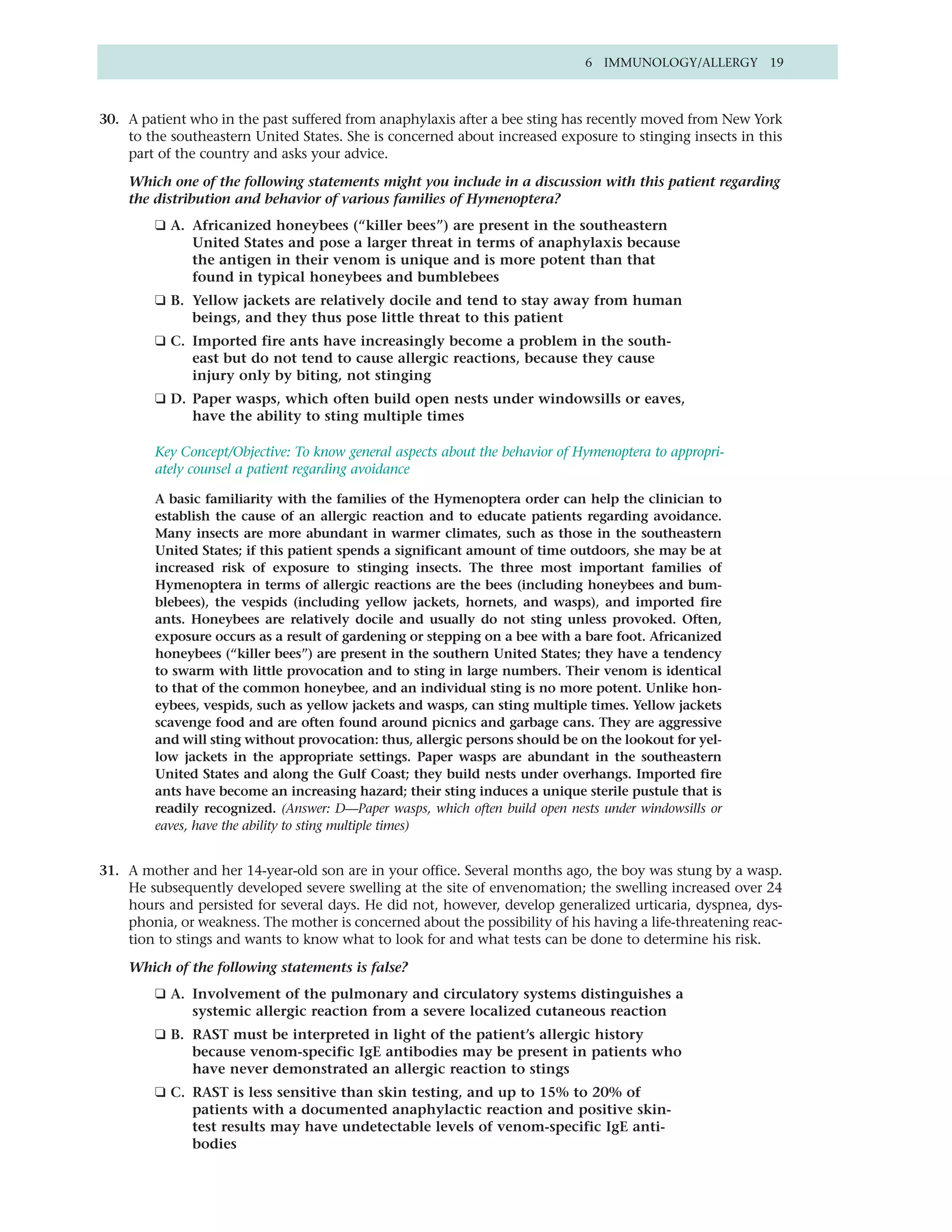 6 IMMUNOLOGY/ALLERGY 19



30. A patient who in the past suffered from anaphylaxis after a bee sting has recently moved from New York
    to the southeastern United States. She is concerned about increased exposure to stinging insects in this
    part of the country and asks your advice.

    Which one of the following statements might you include in a discussion with this patient regarding
    the distribution and behavior of various families of Hymenoptera?
        ❑ A. Africanized honeybees (“killer bees”) are present in the southeastern
             United States and pose a larger threat in terms of anaphylaxis because
             the antigen in their venom is unique and is more potent than that
             found in typical honeybees and bumblebees
        ❑ B. Yellow jackets are relatively docile and tend to stay away from human
             beings, and they thus pose little threat to this patient
        ❑ C. Imported fire ants have increasingly become a problem in the south-
             east but do not tend to cause allergic reactions, because they cause
             injury only by biting, not stinging
        ❑ D. Paper wasps, which often build open nests under windowsills or eaves,
             have the ability to sting multiple times

        Key Concept/Objective: To know general aspects about the behavior of Hymenoptera to appropri-
        ately counsel a patient regarding avoidance

        A basic familiarity with the families of the Hymenoptera order can help the clinician to
        establish the cause of an allergic reaction and to educate patients regarding avoidance.
        Many insects are more abundant in warmer climates, such as those in the southeastern
        United States; if this patient spends a significant amount of time outdoors, she may be at
        increased risk of exposure to stinging insects. The three most important families of
        Hymenoptera in terms of allergic reactions are the bees (including honeybees and bum-
        blebees), the vespids (including yellow jackets, hornets, and wasps), and imported fire
        ants. Honeybees are relatively docile and usually do not sting unless provoked. Often,
        exposure occurs as a result of gardening or stepping on a bee with a bare foot. Africanized
        honeybees (“killer bees”) are present in the southern United States; they have a tendency
        to swarm with little provocation and to sting in large numbers. Their venom is identical
        to that of the common honeybee, and an individual sting is no more potent. Unlike hon-
        eybees, vespids, such as yellow jackets and wasps, can sting multiple times. Yellow jackets
        scavenge food and are often found around picnics and garbage cans. They are aggressive
        and will sting without provocation: thus, allergic persons should be on the lookout for yel-
        low jackets in the appropriate settings. Paper wasps are abundant in the southeastern
        United States and along the Gulf Coast; they build nests under overhangs. Imported fire
        ants have become an increasing hazard; their sting induces a unique sterile pustule that is
        readily recognized. (Answer: D—Paper wasps, which often build open nests under windowsills or
        eaves, have the ability to sting multiple times)


31. A mother and her 14-year-old son are in your office. Several months ago, the boy was stung by a wasp.
    He subsequently developed severe swelling at the site of envenomation; the swelling increased over 24
    hours and persisted for several days. He did not, however, develop generalized urticaria, dyspnea, dys-
    phonia, or weakness. The mother is concerned about the possibility of his having a life-threatening reac-
    tion to stings and wants to know what to look for and what tests can be done to determine his risk.

    Which of the following statements is false?
        ❑ A. Involvement of the pulmonary and circulatory systems distinguishes a
             systemic allergic reaction from a severe localized cutaneous reaction
        ❑ B. RAST must be interpreted in light of the patient’s allergic history
             because venom-specific IgE antibodies may be present in patients who
             have never demonstrated an allergic reaction to stings
        ❑ C. RAST is less sensitive than skin testing, and up to 15% to 20% of
             patients with a documented anaphylactic reaction and positive skin-
             test results may have undetectable levels of venom-specific IgE anti-
             bodies
 