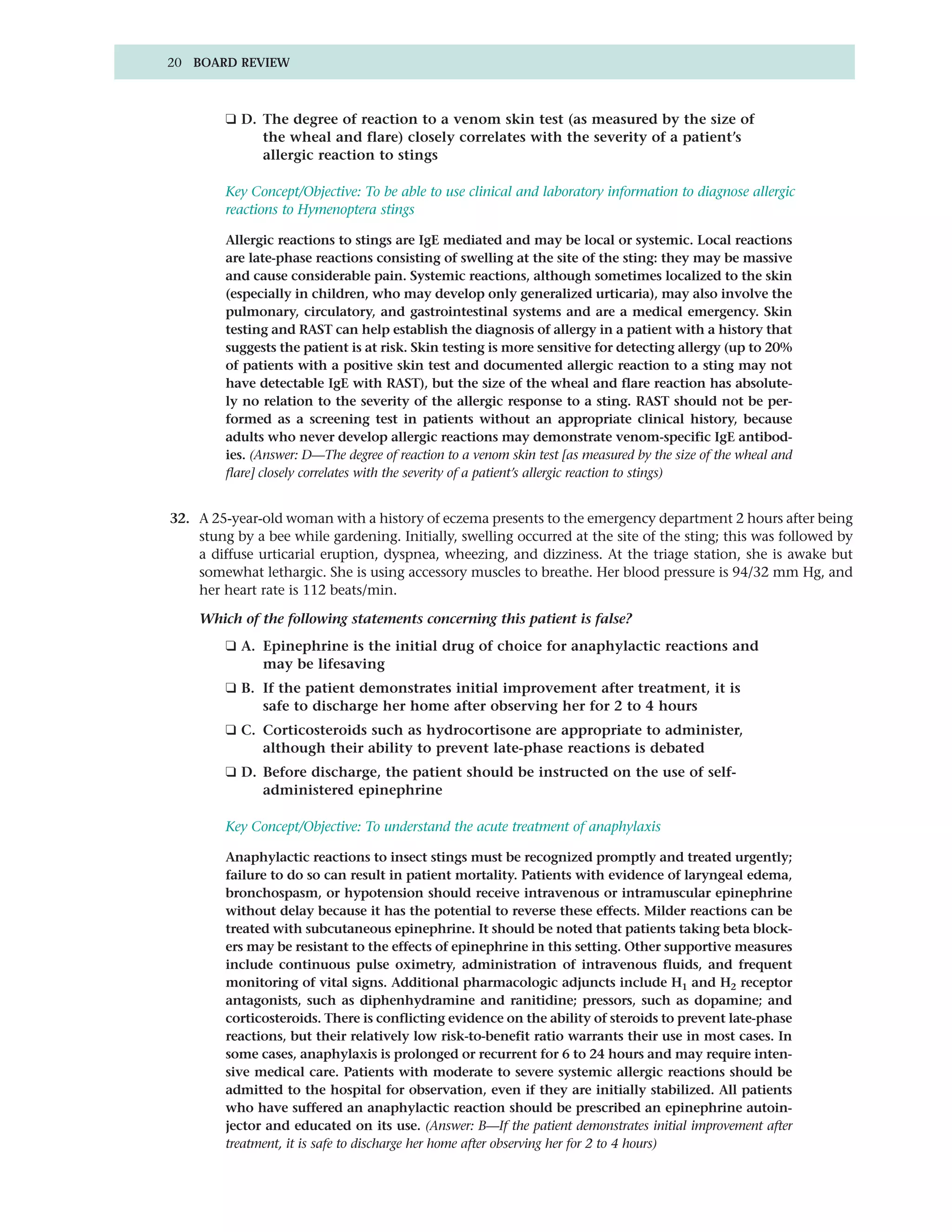 20 BOARD REVIEW



         ❑ D. The degree of reaction to a venom skin test (as measured by the size of
              the wheal and flare) closely correlates with the severity of a patient’s
              allergic reaction to stings

         Key Concept/Objective: To be able to use clinical and laboratory information to diagnose allergic
         reactions to Hymenoptera stings

         Allergic reactions to stings are IgE mediated and may be local or systemic. Local reactions
         are late-phase reactions consisting of swelling at the site of the sting: they may be massive
         and cause considerable pain. Systemic reactions, although sometimes localized to the skin
         (especially in children, who may develop only generalized urticaria), may also involve the
         pulmonary, circulatory, and gastrointestinal systems and are a medical emergency. Skin
         testing and RAST can help establish the diagnosis of allergy in a patient with a history that
         suggests the patient is at risk. Skin testing is more sensitive for detecting allergy (up to 20%
         of patients with a positive skin test and documented allergic reaction to a sting may not
         have detectable IgE with RAST), but the size of the wheal and flare reaction has absolute-
         ly no relation to the severity of the allergic response to a sting. RAST should not be per-
         formed as a screening test in patients without an appropriate clinical history, because
         adults who never develop allergic reactions may demonstrate venom-specific IgE antibod-
         ies. (Answer: D—The degree of reaction to a venom skin test [as measured by the size of the wheal and
         flare] closely correlates with the severity of a patient’s allergic reaction to stings)


32. A 25-year-old woman with a history of eczema presents to the emergency department 2 hours after being
    stung by a bee while gardening. Initially, swelling occurred at the site of the sting; this was followed by
    a diffuse urticarial eruption, dyspnea, wheezing, and dizziness. At the triage station, she is awake but
    somewhat lethargic. She is using accessory muscles to breathe. Her blood pressure is 94/32 mm Hg, and
    her heart rate is 112 beats/min.

    Which of the following statements concerning this patient is false?
         ❑ A. Epinephrine is the initial drug of choice for anaphylactic reactions and
              may be lifesaving
         ❑ B. If the patient demonstrates initial improvement after treatment, it is
              safe to discharge her home after observing her for 2 to 4 hours
         ❑ C. Corticosteroids such as hydrocortisone are appropriate to administer,
              although their ability to prevent late-phase reactions is debated
         ❑ D. Before discharge, the patient should be instructed on the use of self-
              administered epinephrine

         Key Concept/Objective: To understand the acute treatment of anaphylaxis

         Anaphylactic reactions to insect stings must be recognized promptly and treated urgently;
         failure to do so can result in patient mortality. Patients with evidence of laryngeal edema,
         bronchospasm, or hypotension should receive intravenous or intramuscular epinephrine
         without delay because it has the potential to reverse these effects. Milder reactions can be
         treated with subcutaneous epinephrine. It should be noted that patients taking beta block-
         ers may be resistant to the effects of epinephrine in this setting. Other supportive measures
         include continuous pulse oximetry, administration of intravenous fluids, and frequent
         monitoring of vital signs. Additional pharmacologic adjuncts include H1 and H2 receptor
         antagonists, such as diphenhydramine and ranitidine; pressors, such as dopamine; and
         corticosteroids. There is conflicting evidence on the ability of steroids to prevent late-phase
         reactions, but their relatively low risk-to-benefit ratio warrants their use in most cases. In
         some cases, anaphylaxis is prolonged or recurrent for 6 to 24 hours and may require inten-
         sive medical care. Patients with moderate to severe systemic allergic reactions should be
         admitted to the hospital for observation, even if they are initially stabilized. All patients
         who have suffered an anaphylactic reaction should be prescribed an epinephrine autoin-
         jector and educated on its use. (Answer: B—If the patient demonstrates initial improvement after
         treatment, it is safe to discharge her home after observing her for 2 to 4 hours)
 