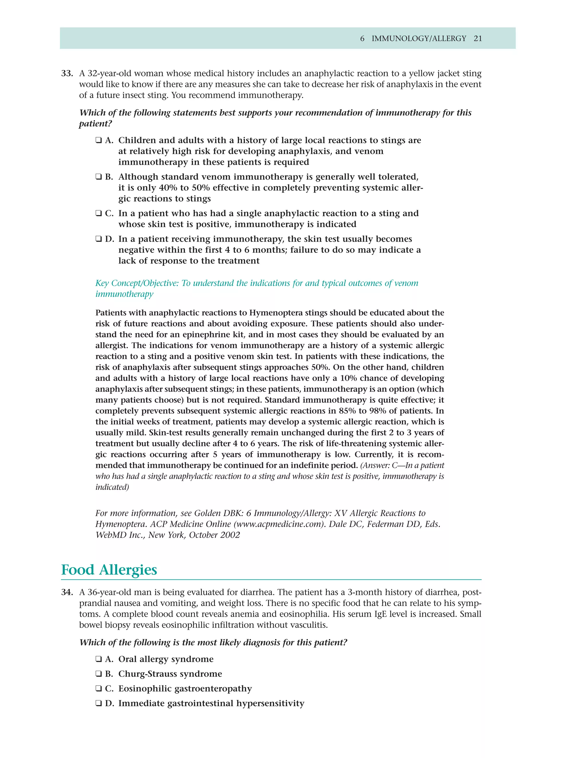 6 IMMUNOLOGY/ALLERGY 21



33. A 32-year-old woman whose medical history includes an anaphylactic reaction to a yellow jacket sting
    would like to know if there are any measures she can take to decrease her risk of anaphylaxis in the event
    of a future insect sting. You recommend immunotherapy.

    Which of the following statements best supports your recommendation of immunotherapy for this
    patient?
         ❑ A. Children and adults with a history of large local reactions to stings are
              at relatively high risk for developing anaphylaxis, and venom
              immunotherapy in these patients is required
         ❑ B. Although standard venom immunotherapy is generally well tolerated,
              it is only 40% to 50% effective in completely preventing systemic aller-
              gic reactions to stings
         ❑ C. In a patient who has had a single anaphylactic reaction to a sting and
              whose skin test is positive, immunotherapy is indicated
         ❑ D. In a patient receiving immunotherapy, the skin test usually becomes
              negative within the first 4 to 6 months; failure to do so may indicate a
              lack of response to the treatment

         Key Concept/Objective: To understand the indications for and typical outcomes of venom
         immunotherapy

         Patients with anaphylactic reactions to Hymenoptera stings should be educated about the
         risk of future reactions and about avoiding exposure. These patients should also under-
         stand the need for an epinephrine kit, and in most cases they should be evaluated by an
         allergist. The indications for venom immunotherapy are a history of a systemic allergic
         reaction to a sting and a positive venom skin test. In patients with these indications, the
         risk of anaphylaxis after subsequent stings approaches 50%. On the other hand, children
         and adults with a history of large local reactions have only a 10% chance of developing
         anaphylaxis after subsequent stings; in these patients, immunotherapy is an option (which
         many patients choose) but is not required. Standard immunotherapy is quite effective; it
         completely prevents subsequent systemic allergic reactions in 85% to 98% of patients. In
         the initial weeks of treatment, patients may develop a systemic allergic reaction, which is
         usually mild. Skin-test results generally remain unchanged during the first 2 to 3 years of
         treatment but usually decline after 4 to 6 years. The risk of life-threatening systemic aller-
         gic reactions occurring after 5 years of immunotherapy is low. Currently, it is recom-
         mended that immunotherapy be continued for an indefinite period. (Answer: C—In a patient
         who has had a single anaphylactic reaction to a sting and whose skin test is positive, immunotherapy is
         indicated)


         For more information, see Golden DBK: 6 Immunology/Allergy: XV Allergic Reactions to
         Hymenoptera. ACP Medicine Online (www.acpmedicine.com). Dale DC, Federman DD, Eds.
         WebMD Inc., New York, October 2002



Food Allergies
34. A 36-year-old man is being evaluated for diarrhea. The patient has a 3-month history of diarrhea, post-
    prandial nausea and vomiting, and weight loss. There is no specific food that he can relate to his symp-
    toms. A complete blood count reveals anemia and eosinophilia. His serum IgE level is increased. Small
    bowel biopsy reveals eosinophilic infiltration without vasculitis.

    Which of the following is the most likely diagnosis for this patient?
         ❑ A. Oral allergy syndrome
         ❑ B. Churg-Strauss syndrome
         ❑ C. Eosinophilic gastroenteropathy
         ❑ D. Immediate gastrointestinal hypersensitivity
 