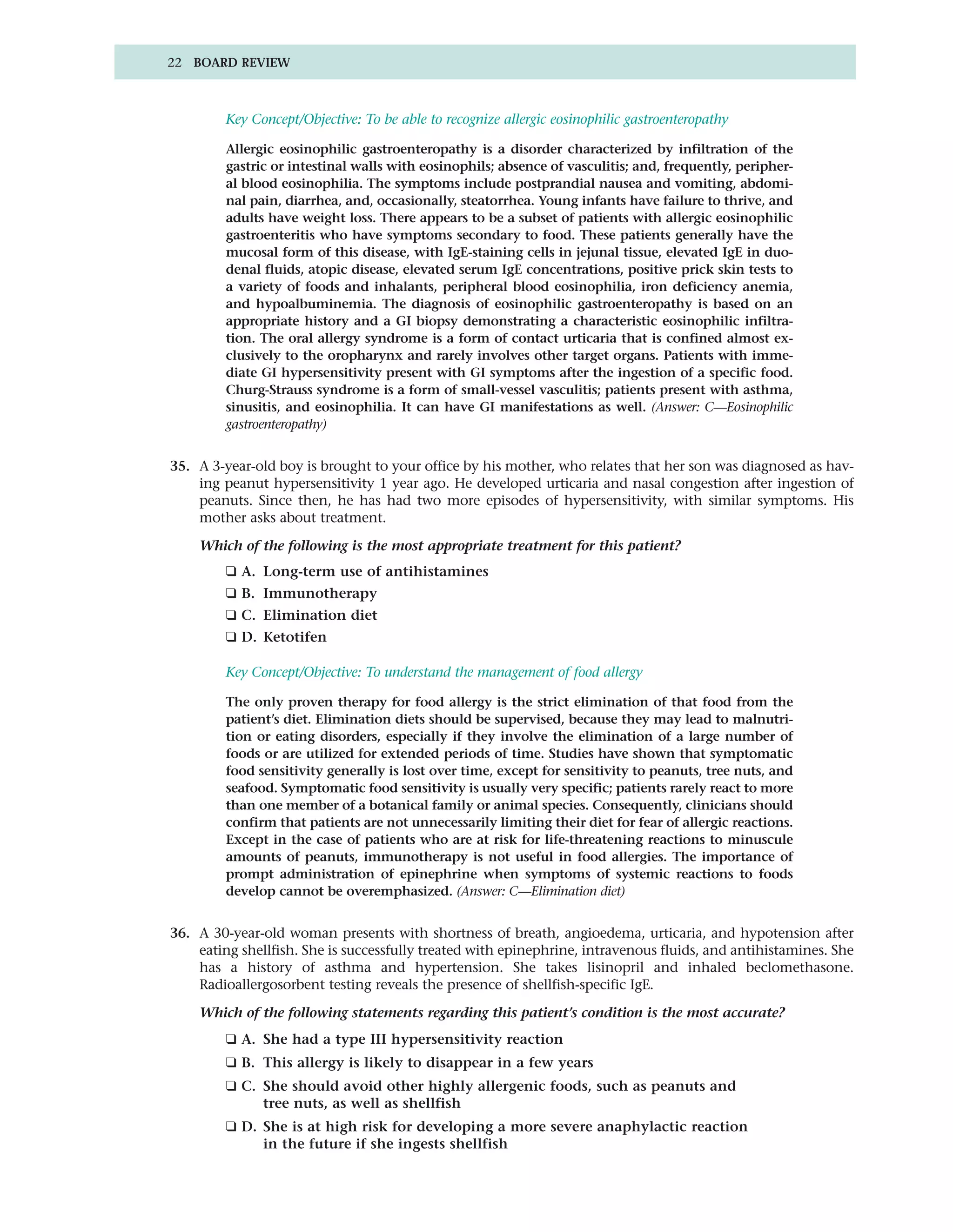 22 BOARD REVIEW



         Key Concept/Objective: To be able to recognize allergic eosinophilic gastroenteropathy

         Allergic eosinophilic gastroenteropathy is a disorder characterized by infiltration of the
         gastric or intestinal walls with eosinophils; absence of vasculitis; and, frequently, peripher-
         al blood eosinophilia. The symptoms include postprandial nausea and vomiting, abdomi-
         nal pain, diarrhea, and, occasionally, steatorrhea. Young infants have failure to thrive, and
         adults have weight loss. There appears to be a subset of patients with allergic eosinophilic
         gastroenteritis who have symptoms secondary to food. These patients generally have the
         mucosal form of this disease, with IgE-staining cells in jejunal tissue, elevated IgE in duo-
         denal fluids, atopic disease, elevated serum IgE concentrations, positive prick skin tests to
         a variety of foods and inhalants, peripheral blood eosinophilia, iron deficiency anemia,
         and hypoalbuminemia. The diagnosis of eosinophilic gastroenteropathy is based on an
         appropriate history and a GI biopsy demonstrating a characteristic eosinophilic infiltra-
         tion. The oral allergy syndrome is a form of contact urticaria that is confined almost ex-
         clusively to the oropharynx and rarely involves other target organs. Patients with imme-
         diate GI hypersensitivity present with GI symptoms after the ingestion of a specific food.
         Churg-Strauss syndrome is a form of small-vessel vasculitis; patients present with asthma,
         sinusitis, and eosinophilia. It can have GI manifestations as well. (Answer: C—Eosinophilic
         gastroenteropathy)


35. A 3-year-old boy is brought to your office by his mother, who relates that her son was diagnosed as hav-
    ing peanut hypersensitivity 1 year ago. He developed urticaria and nasal congestion after ingestion of
    peanuts. Since then, he has had two more episodes of hypersensitivity, with similar symptoms. His
    mother asks about treatment.

    Which of the following is the most appropriate treatment for this patient?
         ❑ A. Long-term use of antihistamines
         ❑ B. Immunotherapy
         ❑ C. Elimination diet
         ❑ D. Ketotifen

         Key Concept/Objective: To understand the management of food allergy

         The only proven therapy for food allergy is the strict elimination of that food from the
         patient’s diet. Elimination diets should be supervised, because they may lead to malnutri-
         tion or eating disorders, especially if they involve the elimination of a large number of
         foods or are utilized for extended periods of time. Studies have shown that symptomatic
         food sensitivity generally is lost over time, except for sensitivity to peanuts, tree nuts, and
         seafood. Symptomatic food sensitivity is usually very specific; patients rarely react to more
         than one member of a botanical family or animal species. Consequently, clinicians should
         confirm that patients are not unnecessarily limiting their diet for fear of allergic reactions.
         Except in the case of patients who are at risk for life-threatening reactions to minuscule
         amounts of peanuts, immunotherapy is not useful in food allergies. The importance of
         prompt administration of epinephrine when symptoms of systemic reactions to foods
         develop cannot be overemphasized. (Answer: C—Elimination diet)


36. A 30-year-old woman presents with shortness of breath, angioedema, urticaria, and hypotension after
    eating shellfish. She is successfully treated with epinephrine, intravenous fluids, and antihistamines. She
    has a history of asthma and hypertension. She takes lisinopril and inhaled beclomethasone.
    Radioallergosorbent testing reveals the presence of shellfish-specific IgE.

    Which of the following statements regarding this patient’s condition is the most accurate?
         ❑ A. She had a type III hypersensitivity reaction
         ❑ B. This allergy is likely to disappear in a few years
         ❑ C. She should avoid other highly allergenic foods, such as peanuts and
              tree nuts, as well as shellfish
         ❑ D. She is at high risk for developing a more severe anaphylactic reaction
              in the future if she ingests shellfish
 