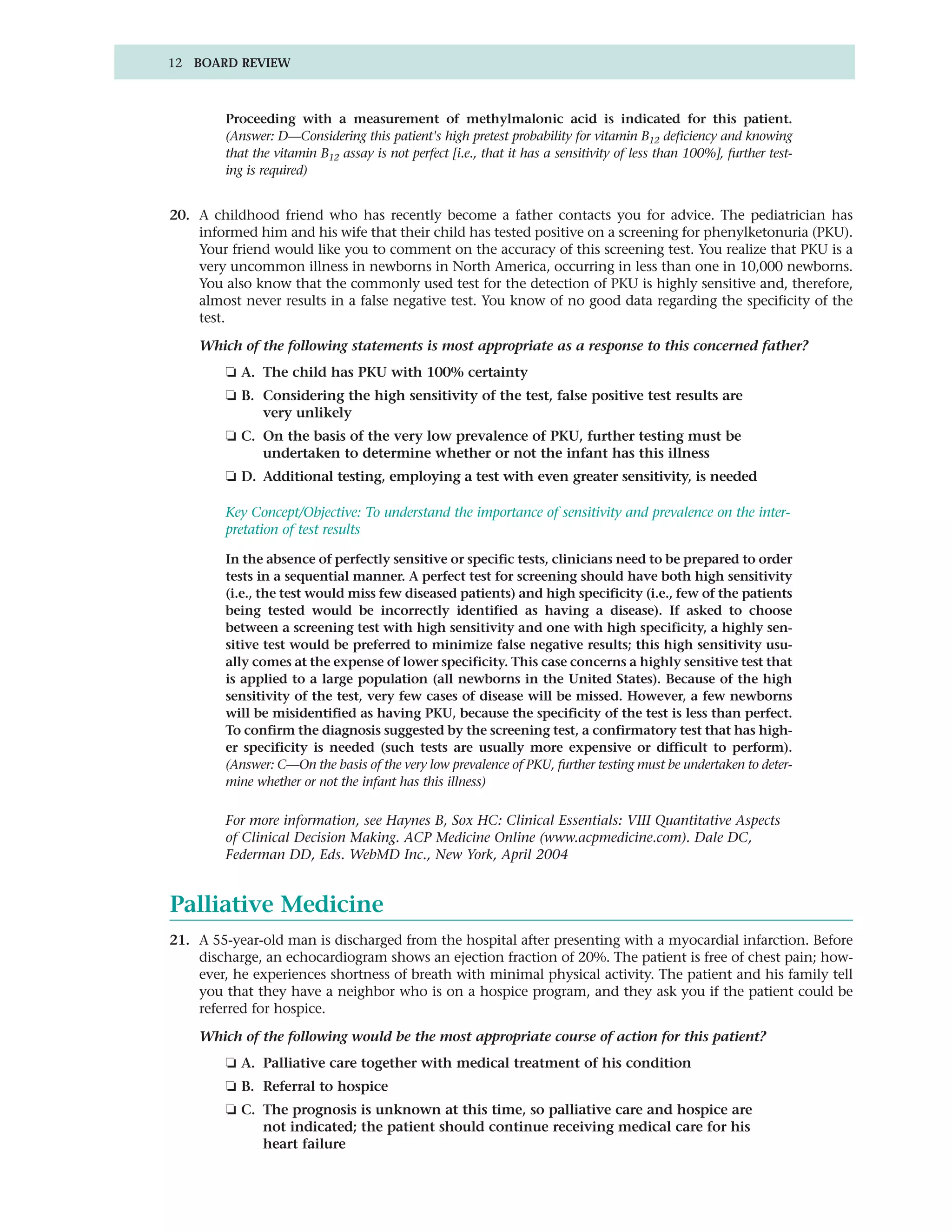 12 BOARD REVIEW



        Proceeding with a measurement of methylmalonic acid is indicated for this patient.
        (Answer: D—Considering this patient's high pretest probability for vitamin B12 deficiency and knowing
        that the vitamin B12 assay is not perfect [i.e., that it has a sensitivity of less than 100%], further test-
        ing is required)


20. A childhood friend who has recently become a father contacts you for advice. The pediatrician has
    informed him and his wife that their child has tested positive on a screening for phenylketonuria (PKU).
    Your friend would like you to comment on the accuracy of this screening test. You realize that PKU is a
    very uncommon illness in newborns in North America, occurring in less than one in 10,000 newborns.
    You also know that the commonly used test for the detection of PKU is highly sensitive and, therefore,
    almost never results in a false negative test. You know of no good data regarding the specificity of the
    test.

    Which of the following statements is most appropriate as a response to this concerned father?
        ❏ A. The child has PKU with 100% certainty
        ❏ B. Considering the high sensitivity of the test, false positive test results are
             very unlikely
        ❏ C. On the basis of the very low prevalence of PKU, further testing must be
             undertaken to determine whether or not the infant has this illness
        ❏ D. Additional testing, employing a test with even greater sensitivity, is needed

        Key Concept/Objective: To understand the importance of sensitivity and prevalence on the inter-
        pretation of test results

        In the absence of perfectly sensitive or specific tests, clinicians need to be prepared to order
        tests in a sequential manner. A perfect test for screening should have both high sensitivity
        (i.e., the test would miss few diseased patients) and high specificity (i.e., few of the patients
        being tested would be incorrectly identified as having a disease). If asked to choose
        between a screening test with high sensitivity and one with high specificity, a highly sen-
        sitive test would be preferred to minimize false negative results; this high sensitivity usu-
        ally comes at the expense of lower specificity. This case concerns a highly sensitive test that
        is applied to a large population (all newborns in the United States). Because of the high
        sensitivity of the test, very few cases of disease will be missed. However, a few newborns
        will be misidentified as having PKU, because the specificity of the test is less than perfect.
        To confirm the diagnosis suggested by the screening test, a confirmatory test that has high-
        er specificity is needed (such tests are usually more expensive or difficult to perform).
        (Answer: C—On the basis of the very low prevalence of PKU, further testing must be undertaken to deter-
        mine whether or not the infant has this illness)

        For more information, see Haynes B, Sox HC: Clinical Essentials: VIII Quantitative Aspects
        of Clinical Decision Making. ACP Medicine Online (www.acpmedicine.com). Dale DC,
        Federman DD, Eds. WebMD Inc., New York, April 2004


Palliative Medicine
21. A 55-year-old man is discharged from the hospital after presenting with a myocardial infarction. Before
    discharge, an echocardiogram shows an ejection fraction of 20%. The patient is free of chest pain; how-
    ever, he experiences shortness of breath with minimal physical activity. The patient and his family tell
    you that they have a neighbor who is on a hospice program, and they ask you if the patient could be
    referred for hospice.

    Which of the following would be the most appropriate course of action for this patient?
        ❏ A. Palliative care together with medical treatment of his condition
        ❏ B. Referral to hospice
        ❏ C. The prognosis is unknown at this time, so palliative care and hospice are
             not indicated; the patient should continue receiving medical care for his
             heart failure
 