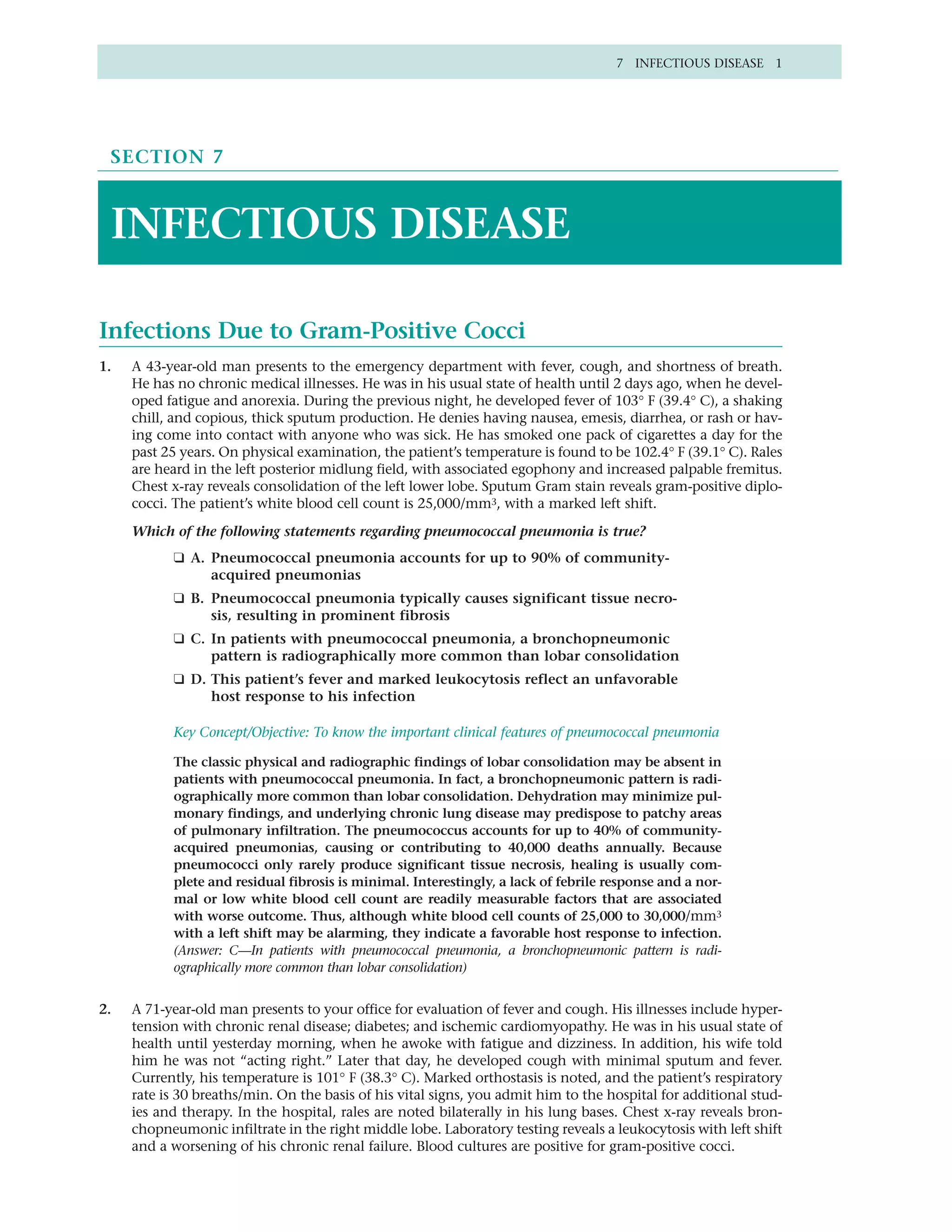 7 INFECTIOUS DISEASE 1




 SECTION 7



 INFECTIOUS DISEASE

Infections Due to Gram-Positive Cocci
1.   A 43-year-old man presents to the emergency department with fever, cough, and shortness of breath.
     He has no chronic medical illnesses. He was in his usual state of health until 2 days ago, when he devel-
     oped fatigue and anorexia. During the previous night, he developed fever of 103° F (39.4° C), a shaking
     chill, and copious, thick sputum production. He denies having nausea, emesis, diarrhea, or rash or hav-
     ing come into contact with anyone who was sick. He has smoked one pack of cigarettes a day for the
     past 25 years. On physical examination, the patient’s temperature is found to be 102.4° F (39.1° C). Rales
     are heard in the left posterior midlung field, with associated egophony and increased palpable fremitus.
     Chest x-ray reveals consolidation of the left lower lobe. Sputum Gram stain reveals gram-positive diplo-
     cocci. The patient’s white blood cell count is 25,000/mm3, with a marked left shift.

     Which of the following statements regarding pneumococcal pneumonia is true?
           ❑ A. Pneumococcal pneumonia accounts for up to 90% of community-
                acquired pneumonias
           ❑ B. Pneumococcal pneumonia typically causes significant tissue necro-
                sis, resulting in prominent fibrosis
           ❑ C. In patients with pneumococcal pneumonia, a bronchopneumonic
                pattern is radiographically more common than lobar consolidation
           ❑ D. This patient’s fever and marked leukocytosis reflect an unfavorable
                host response to his infection

           Key Concept/Objective: To know the important clinical features of pneumococcal pneumonia

           The classic physical and radiographic findings of lobar consolidation may be absent in
           patients with pneumococcal pneumonia. In fact, a bronchopneumonic pattern is radi-
           ographically more common than lobar consolidation. Dehydration may minimize pul-
           monary findings, and underlying chronic lung disease may predispose to patchy areas
           of pulmonary infiltration. The pneumococcus accounts for up to 40% of community-
           acquired pneumonias, causing or contributing to 40,000 deaths annually. Because
           pneumococci only rarely produce significant tissue necrosis, healing is usually com-
           plete and residual fibrosis is minimal. Interestingly, a lack of febrile response and a nor-
           mal or low white blood cell count are readily measurable factors that are associated
           with worse outcome. Thus, although white blood cell counts of 25,000 to 30,000/mm3
           with a left shift may be alarming, they indicate a favorable host response to infection.
           (Answer: C—In patients with pneumococcal pneumonia, a bronchopneumonic pattern is radi-
           ographically more common than lobar consolidation)


2.   A 71-year-old man presents to your office for evaluation of fever and cough. His illnesses include hyper-
     tension with chronic renal disease; diabetes; and ischemic cardiomyopathy. He was in his usual state of
     health until yesterday morning, when he awoke with fatigue and dizziness. In addition, his wife told
     him he was not “acting right.” Later that day, he developed cough with minimal sputum and fever.
     Currently, his temperature is 101° F (38.3° C). Marked orthostasis is noted, and the patient’s respiratory
     rate is 30 breaths/min. On the basis of his vital signs, you admit him to the hospital for additional stud-
     ies and therapy. In the hospital, rales are noted bilaterally in his lung bases. Chest x-ray reveals bron-
     chopneumonic infiltrate in the right middle lobe. Laboratory testing reveals a leukocytosis with left shift
     and a worsening of his chronic renal failure. Blood cultures are positive for gram-positive cocci.
 