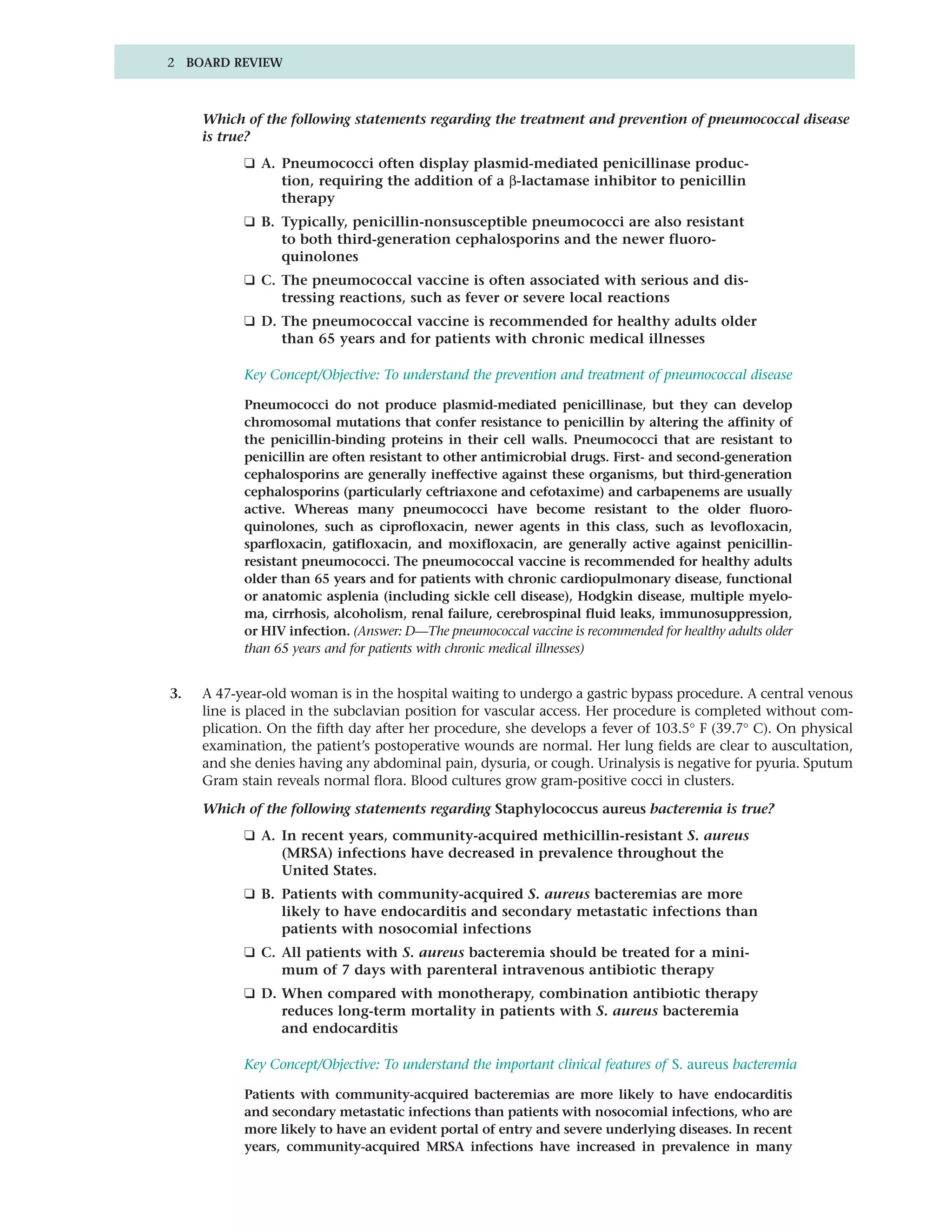 2 BOARD REVIEW



     Which of the following statements regarding the treatment and prevention of pneumococcal disease
     is true?
           ❑ A. Pneumococci often display plasmid-mediated penicillinase produc-
                tion, requiring the addition of a β-lactamase inhibitor to penicillin
                therapy
           ❑ B. Typically, penicillin-nonsusceptible pneumococci are also resistant
                to both third-generation cephalosporins and the newer fluoro-
                quinolones
           ❑ C. The pneumococcal vaccine is often associated with serious and dis-
                tressing reactions, such as fever or severe local reactions
           ❑ D. The pneumococcal vaccine is recommended for healthy adults older
                than 65 years and for patients with chronic medical illnesses

           Key Concept/Objective: To understand the prevention and treatment of pneumococcal disease

           Pneumococci do not produce plasmid-mediated penicillinase, but they can develop
           chromosomal mutations that confer resistance to penicillin by altering the affinity of
           the penicillin-binding proteins in their cell walls. Pneumococci that are resistant to
           penicillin are often resistant to other antimicrobial drugs. First- and second-generation
           cephalosporins are generally ineffective against these organisms, but third-generation
           cephalosporins (particularly ceftriaxone and cefotaxime) and carbapenems are usually
           active. Whereas many pneumococci have become resistant to the older fluoro-
           quinolones, such as ciprofloxacin, newer agents in this class, such as levofloxacin,
           sparfloxacin, gatifloxacin, and moxifloxacin, are generally active against penicillin-
           resistant pneumococci. The pneumococcal vaccine is recommended for healthy adults
           older than 65 years and for patients with chronic cardiopulmonary disease, functional
           or anatomic asplenia (including sickle cell disease), Hodgkin disease, multiple myelo-
           ma, cirrhosis, alcoholism, renal failure, cerebrospinal fluid leaks, immunosuppression,
           or HIV infection. (Answer: D—The pneumococcal vaccine is recommended for healthy adults older
           than 65 years and for patients with chronic medical illnesses)


3.   A 47-year-old woman is in the hospital waiting to undergo a gastric bypass procedure. A central venous
     line is placed in the subclavian position for vascular access. Her procedure is completed without com-
     plication. On the fifth day after her procedure, she develops a fever of 103.5° F (39.7° C). On physical
     examination, the patient’s postoperative wounds are normal. Her lung fields are clear to auscultation,
     and she denies having any abdominal pain, dysuria, or cough. Urinalysis is negative for pyuria. Sputum
     Gram stain reveals normal flora. Blood cultures grow gram-positive cocci in clusters.

     Which of the following statements regarding Staphylococcus aureus bacteremia is true?
           ❑ A. In recent years, community-acquired methicillin-resistant S. aureus
                (MRSA) infections have decreased in prevalence throughout the
                United States.
           ❑ B. Patients with community-acquired S. aureus bacteremias are more
                likely to have endocarditis and secondary metastatic infections than
                patients with nosocomial infections
           ❑ C. All patients with S. aureus bacteremia should be treated for a mini-
                mum of 7 days with parenteral intravenous antibiotic therapy
           ❑ D. When compared with monotherapy, combination antibiotic therapy
                reduces long-term mortality in patients with S. aureus bacteremia
                and endocarditis

           Key Concept/Objective: To understand the important clinical features of S. aureus bacteremia

           Patients with community-acquired bacteremias are more likely to have endocarditis
           and secondary metastatic infections than patients with nosocomial infections, who are
           more likely to have an evident portal of entry and severe underlying diseases. In recent
           years, community-acquired MRSA infections have increased in prevalence in many
 