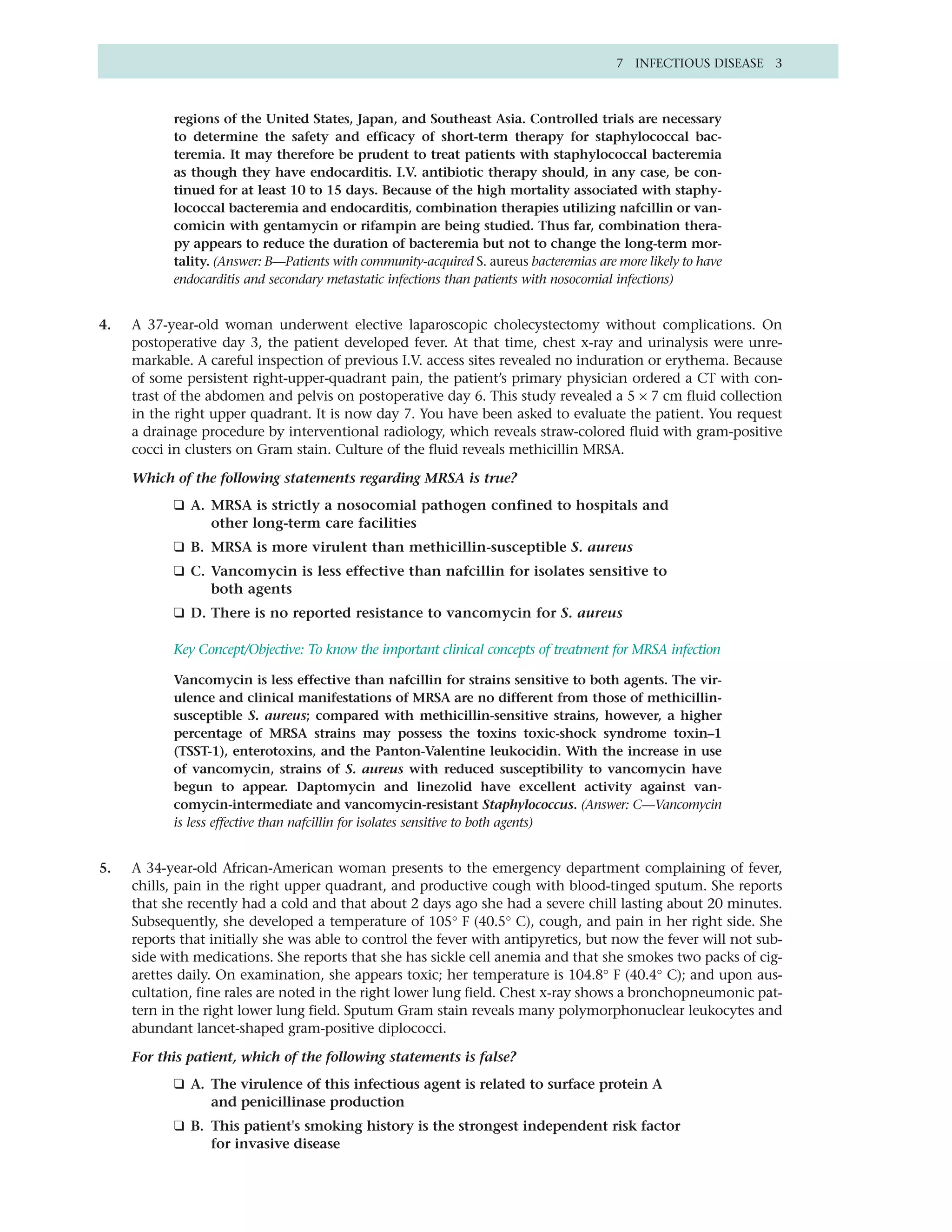 7 INFECTIOUS DISEASE 3



           regions of the United States, Japan, and Southeast Asia. Controlled trials are necessary
           to determine the safety and efficacy of short-term therapy for staphylococcal bac-
           teremia. It may therefore be prudent to treat patients with staphylococcal bacteremia
           as though they have endocarditis. I.V. antibiotic therapy should, in any case, be con-
           tinued for at least 10 to 15 days. Because of the high mortality associated with staphy-
           lococcal bacteremia and endocarditis, combination therapies utilizing nafcillin or van-
           comicin with gentamycin or rifampin are being studied. Thus far, combination thera-
           py appears to reduce the duration of bacteremia but not to change the long-term mor-
           tality. (Answer: B—Patients with community-acquired S. aureus bacteremias are more likely to have
           endocarditis and secondary metastatic infections than patients with nosocomial infections)


4.   A 37-year-old woman underwent elective laparoscopic cholecystectomy without complications. On
     postoperative day 3, the patient developed fever. At that time, chest x-ray and urinalysis were unre-
     markable. A careful inspection of previous I.V. access sites revealed no induration or erythema. Because
     of some persistent right-upper-quadrant pain, the patient’s primary physician ordered a CT with con-
     trast of the abdomen and pelvis on postoperative day 6. This study revealed a 5 × 7 cm fluid collection
     in the right upper quadrant. It is now day 7. You have been asked to evaluate the patient. You request
     a drainage procedure by interventional radiology, which reveals straw-colored fluid with gram-positive
     cocci in clusters on Gram stain. Culture of the fluid reveals methicillin MRSA.

     Which of the following statements regarding MRSA is true?
           ❑ A. MRSA is strictly a nosocomial pathogen confined to hospitals and
                other long-term care facilities
           ❑ B. MRSA is more virulent than methicillin-susceptible S. aureus
           ❑ C. Vancomycin is less effective than nafcillin for isolates sensitive to
                both agents
           ❑ D. There is no reported resistance to vancomycin for S. aureus

           Key Concept/Objective: To know the important clinical concepts of treatment for MRSA infection

           Vancomycin is less effective than nafcillin for strains sensitive to both agents. The vir-
           ulence and clinical manifestations of MRSA are no different from those of methicillin-
           susceptible S. aureus; compared with methicillin-sensitive strains, however, a higher
           percentage of MRSA strains may possess the toxins toxic-shock syndrome toxin–1
           (TSST-1), enterotoxins, and the Panton-Valentine leukocidin. With the increase in use
           of vancomycin, strains of S. aureus with reduced susceptibility to vancomycin have
           begun to appear. Daptomycin and linezolid have excellent activity against van-
           comycin-intermediate and vancomycin-resistant Staphylococcus. (Answer: C—Vancomycin
           is less effective than nafcillin for isolates sensitive to both agents)


5.   A 34-year-old African-American woman presents to the emergency department complaining of fever,
     chills, pain in the right upper quadrant, and productive cough with blood-tinged sputum. She reports
     that she recently had a cold and that about 2 days ago she had a severe chill lasting about 20 minutes.
     Subsequently, she developed a temperature of 105° F (40.5° C), cough, and pain in her right side. She
     reports that initially she was able to control the fever with antipyretics, but now the fever will not sub-
     side with medications. She reports that she has sickle cell anemia and that she smokes two packs of cig-
     arettes daily. On examination, she appears toxic; her temperature is 104.8° F (40.4° C); and upon aus-
     cultation, fine rales are noted in the right lower lung field. Chest x-ray shows a bronchopneumonic pat-
     tern in the right lower lung field. Sputum Gram stain reveals many polymorphonuclear leukocytes and
     abundant lancet-shaped gram-positive diplococci.

     For this patient, which of the following statements is false?
           ❑ A. The virulence of this infectious agent is related to surface protein A
                and penicillinase production
           ❑ B. This patient's smoking history is the strongest independent risk factor
                for invasive disease
 