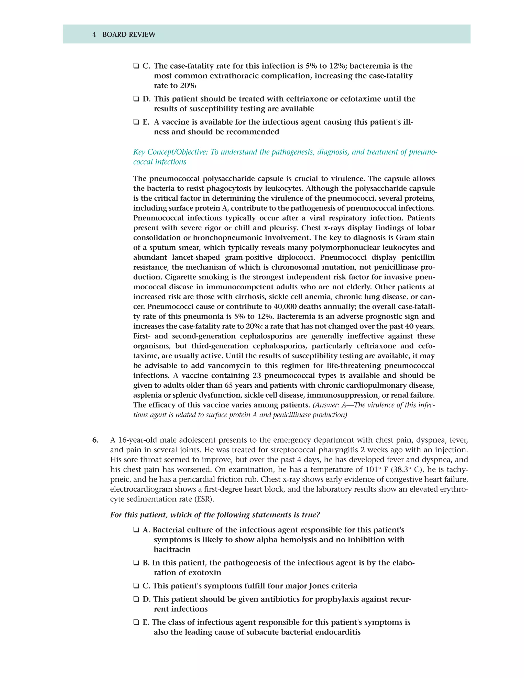 4 BOARD REVIEW



           ❑ C. The case-fatality rate for this infection is 5% to 12%; bacteremia is the
                most common extrathoracic complication, increasing the case-fatality
                rate to 20%
           ❑ D. This patient should be treated with ceftriaxone or cefotaxime until the
                results of susceptibility testing are available
           ❑ E. A vaccine is available for the infectious agent causing this patient's ill-
                ness and should be recommended

           Key Concept/Objective: To understand the pathogenesis, diagnosis, and treatment of pneumo-
           coccal infections

           The pneumococcal polysaccharide capsule is crucial to virulence. The capsule allows
           the bacteria to resist phagocytosis by leukocytes. Although the polysaccharide capsule
           is the critical factor in determining the virulence of the pneumococci, several proteins,
           including surface protein A, contribute to the pathogenesis of pneumococcal infections.
           Pneumococcal infections typically occur after a viral respiratory infection. Patients
           present with severe rigor or chill and pleurisy. Chest x-rays display findings of lobar
           consolidation or bronchopneumonic involvement. The key to diagnosis is Gram stain
           of a sputum smear, which typically reveals many polymorphonuclear leukocytes and
           abundant lancet-shaped gram-positive diplococci. Pneumococci display penicillin
           resistance, the mechanism of which is chromosomal mutation, not penicillinase pro-
           duction. Cigarette smoking is the strongest independent risk factor for invasive pneu-
           mococcal disease in immunocompetent adults who are not elderly. Other patients at
           increased risk are those with cirrhosis, sickle cell anemia, chronic lung disease, or can-
           cer. Pneumococci cause or contribute to 40,000 deaths annually; the overall case-fatali-
           ty rate of this pneumonia is 5% to 12%. Bacteremia is an adverse prognostic sign and
           increases the case-fatality rate to 20%: a rate that has not changed over the past 40 years.
           First- and second-generation cephalosporins are generally ineffective against these
           organisms, but third-generation cephalosporins, particularly ceftriaxone and cefo-
           taxime, are usually active. Until the results of susceptibility testing are available, it may
           be advisable to add vancomycin to this regimen for life-threatening pneumococcal
           infections. A vaccine containing 23 pneumococcal types is available and should be
           given to adults older than 65 years and patients with chronic cardiopulmonary disease,
           asplenia or splenic dysfunction, sickle cell disease, immunosuppression, or renal failure.
           The efficacy of this vaccine varies among patients. (Answer: A—The virulence of this infec-
           tious agent is related to surface protein A and penicillinase production)


6.   A 16-year-old male adolescent presents to the emergency department with chest pain, dyspnea, fever,
     and pain in several joints. He was treated for streptococcal pharyngitis 2 weeks ago with an injection.
     His sore throat seemed to improve, but over the past 4 days, he has developed fever and dyspnea, and
     his chest pain has worsened. On examination, he has a temperature of 101° F (38.3° C), he is tachy-
     pneic, and he has a pericardial friction rub. Chest x-ray shows early evidence of congestive heart failure,
     electrocardiogram shows a first-degree heart block, and the laboratory results show an elevated erythro-
     cyte sedimentation rate (ESR).

     For this patient, which of the following statements is true?
           ❑ A. Bacterial culture of the infectious agent responsible for this patient's
                symptoms is likely to show alpha hemolysis and no inhibition with
                bacitracin
           ❑ B. In this patient, the pathogenesis of the infectious agent is by the elabo-
                 ration of exotoxin
           ❑ C. This patient's symptoms fulfill four major Jones criteria
           ❑ D. This patient should be given antibiotics for prophylaxis against recur-
                rent infections
           ❑ E. The class of infectious agent responsible for this patient's symptoms is
                also the leading cause of subacute bacterial endocarditis
 