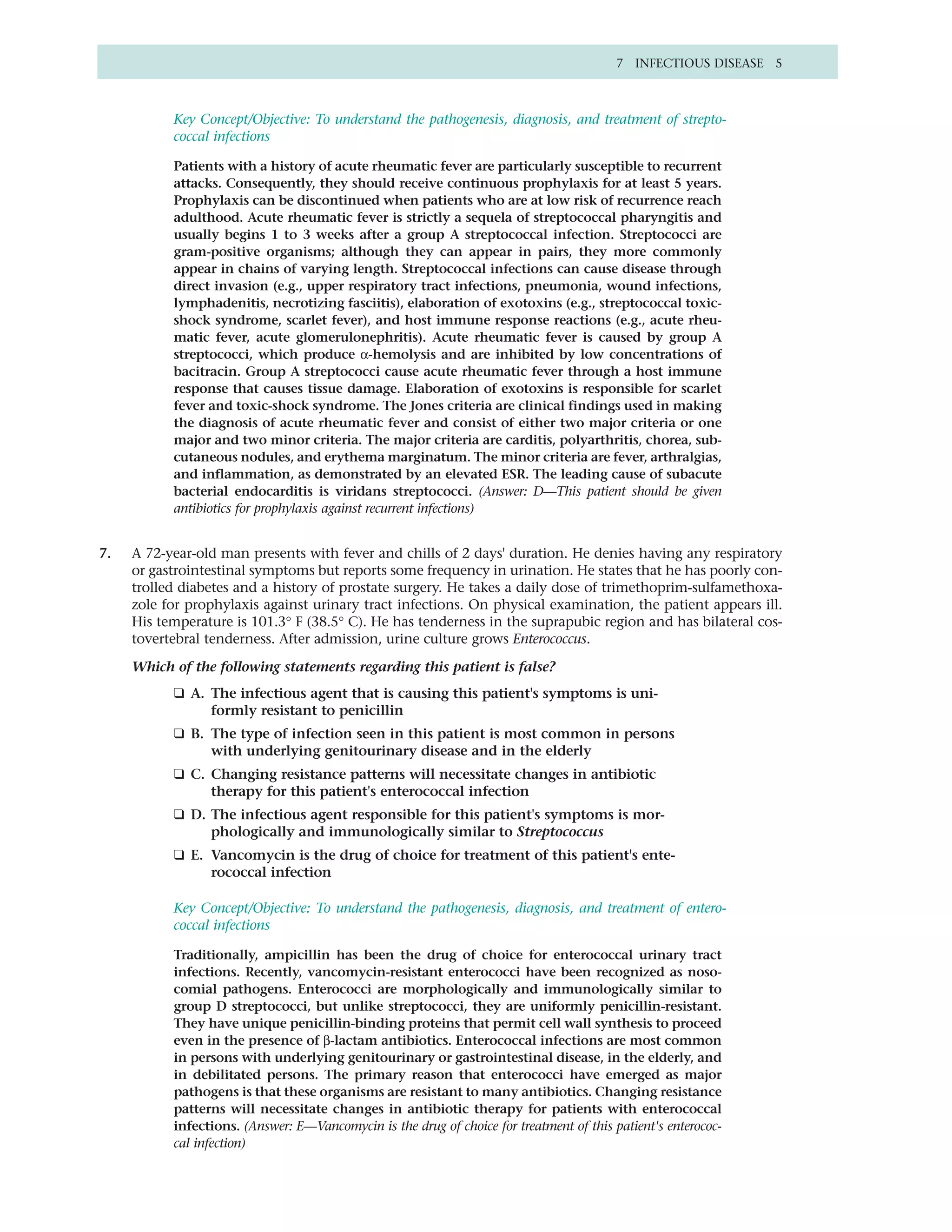 7 INFECTIOUS DISEASE 5



           Key Concept/Objective: To understand the pathogenesis, diagnosis, and treatment of strepto-
           coccal infections

           Patients with a history of acute rheumatic fever are particularly susceptible to recurrent
           attacks. Consequently, they should receive continuous prophylaxis for at least 5 years.
           Prophylaxis can be discontinued when patients who are at low risk of recurrence reach
           adulthood. Acute rheumatic fever is strictly a sequela of streptococcal pharyngitis and
           usually begins 1 to 3 weeks after a group A streptococcal infection. Streptococci are
           gram-positive organisms; although they can appear in pairs, they more commonly
           appear in chains of varying length. Streptococcal infections can cause disease through
           direct invasion (e.g., upper respiratory tract infections, pneumonia, wound infections,
           lymphadenitis, necrotizing fasciitis), elaboration of exotoxins (e.g., streptococcal toxic-
           shock syndrome, scarlet fever), and host immune response reactions (e.g., acute rheu-
           matic fever, acute glomerulonephritis). Acute rheumatic fever is caused by group A
           streptococci, which produce α-hemolysis and are inhibited by low concentrations of
           bacitracin. Group A streptococci cause acute rheumatic fever through a host immune
           response that causes tissue damage. Elaboration of exotoxins is responsible for scarlet
           fever and toxic-shock syndrome. The Jones criteria are clinical findings used in making
           the diagnosis of acute rheumatic fever and consist of either two major criteria or one
           major and two minor criteria. The major criteria are carditis, polyarthritis, chorea, sub-
           cutaneous nodules, and erythema marginatum. The minor criteria are fever, arthralgias,
           and inflammation, as demonstrated by an elevated ESR. The leading cause of subacute
           bacterial endocarditis is viridans streptococci. (Answer: D—This patient should be given
           antibiotics for prophylaxis against recurrent infections)


7.   A 72-year-old man presents with fever and chills of 2 days' duration. He denies having any respiratory
     or gastrointestinal symptoms but reports some frequency in urination. He states that he has poorly con-
     trolled diabetes and a history of prostate surgery. He takes a daily dose of trimethoprim-sulfamethoxa-
     zole for prophylaxis against urinary tract infections. On physical examination, the patient appears ill.
     His temperature is 101.3° F (38.5° C). He has tenderness in the suprapubic region and has bilateral cos-
     tovertebral tenderness. After admission, urine culture grows Enterococcus.

     Which of the following statements regarding this patient is false?
           ❑ A. The infectious agent that is causing this patient's symptoms is uni-
                formly resistant to penicillin
           ❑ B. The type of infection seen in this patient is most common in persons
                with underlying genitourinary disease and in the elderly
           ❑ C. Changing resistance patterns will necessitate changes in antibiotic
                therapy for this patient's enterococcal infection
           ❑ D. The infectious agent responsible for this patient's symptoms is mor-
                phologically and immunologically similar to Streptococcus
           ❑ E. Vancomycin is the drug of choice for treatment of this patient's ente-
                rococcal infection

           Key Concept/Objective: To understand the pathogenesis, diagnosis, and treatment of entero-
           coccal infections

           Traditionally, ampicillin has been the drug of choice for enterococcal urinary tract
           infections. Recently, vancomycin-resistant enterococci have been recognized as noso-
           comial pathogens. Enterococci are morphologically and immunologically similar to
           group D streptococci, but unlike streptococci, they are uniformly penicillin-resistant.
           They have unique penicillin-binding proteins that permit cell wall synthesis to proceed
           even in the presence of β-lactam antibiotics. Enterococcal infections are most common
           in persons with underlying genitourinary or gastrointestinal disease, in the elderly, and
           in debilitated persons. The primary reason that enterococci have emerged as major
           pathogens is that these organisms are resistant to many antibiotics. Changing resistance
           patterns will necessitate changes in antibiotic therapy for patients with enterococcal
           infections. (Answer: E—Vancomycin is the drug of choice for treatment of this patient's enterococ-
           cal infection)
 