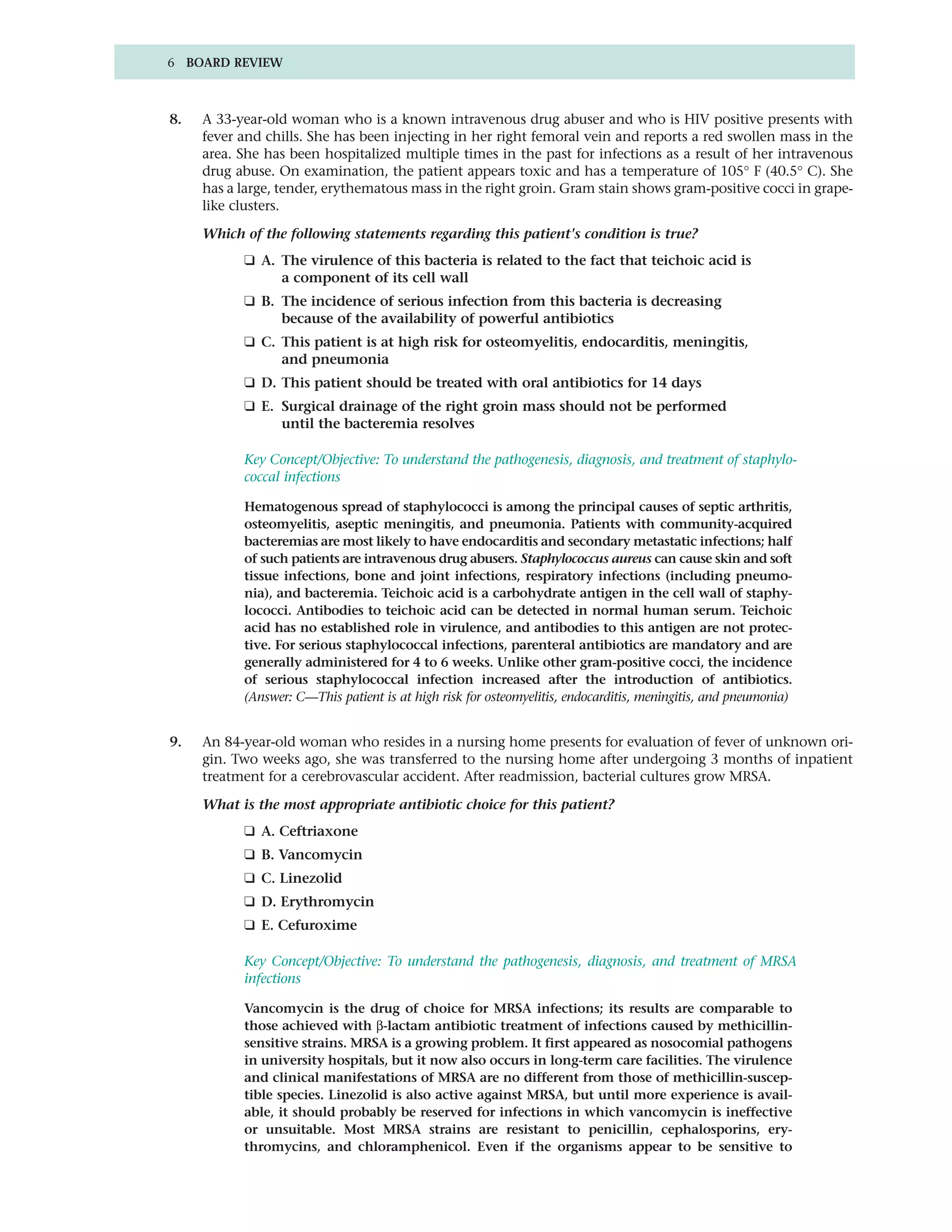 6 BOARD REVIEW



8.   A 33-year-old woman who is a known intravenous drug abuser and who is HIV positive presents with
     fever and chills. She has been injecting in her right femoral vein and reports a red swollen mass in the
     area. She has been hospitalized multiple times in the past for infections as a result of her intravenous
     drug abuse. On examination, the patient appears toxic and has a temperature of 105° F (40.5° C). She
     has a large, tender, erythematous mass in the right groin. Gram stain shows gram-positive cocci in grape-
     like clusters.

     Which of the following statements regarding this patient's condition is true?
           ❑ A. The virulence of this bacteria is related to the fact that teichoic acid is
                a component of its cell wall
           ❑ B. The incidence of serious infection from this bacteria is decreasing
                because of the availability of powerful antibiotics
           ❑ C. This patient is at high risk for osteomyelitis, endocarditis, meningitis,
                and pneumonia
           ❑ D. This patient should be treated with oral antibiotics for 14 days
           ❑ E. Surgical drainage of the right groin mass should not be performed
                until the bacteremia resolves

           Key Concept/Objective: To understand the pathogenesis, diagnosis, and treatment of staphylo-
           coccal infections

           Hematogenous spread of staphylococci is among the principal causes of septic arthritis,
           osteomyelitis, aseptic meningitis, and pneumonia. Patients with community-acquired
           bacteremias are most likely to have endocarditis and secondary metastatic infections; half
           of such patients are intravenous drug abusers. Staphylococcus aureus can cause skin and soft
           tissue infections, bone and joint infections, respiratory infections (including pneumo-
           nia), and bacteremia. Teichoic acid is a carbohydrate antigen in the cell wall of staphy-
           lococci. Antibodies to teichoic acid can be detected in normal human serum. Teichoic
           acid has no established role in virulence, and antibodies to this antigen are not protec-
           tive. For serious staphylococcal infections, parenteral antibiotics are mandatory and are
           generally administered for 4 to 6 weeks. Unlike other gram-positive cocci, the incidence
           of serious staphylococcal infection increased after the introduction of antibiotics.
           (Answer: C—This patient is at high risk for osteomyelitis, endocarditis, meningitis, and pneumonia)


9.   An 84-year-old woman who resides in a nursing home presents for evaluation of fever of unknown ori-
     gin. Two weeks ago, she was transferred to the nursing home after undergoing 3 months of inpatient
     treatment for a cerebrovascular accident. After readmission, bacterial cultures grow MRSA.

     What is the most appropriate antibiotic choice for this patient?
           ❑ A. Ceftriaxone
           ❑ B. Vancomycin
           ❑ C. Linezolid
           ❑ D. Erythromycin
           ❑ E. Cefuroxime

           Key Concept/Objective: To understand the pathogenesis, diagnosis, and treatment of MRSA
           infections

           Vancomycin is the drug of choice for MRSA infections; its results are comparable to
           those achieved with β-lactam antibiotic treatment of infections caused by methicillin-
           sensitive strains. MRSA is a growing problem. It first appeared as nosocomial pathogens
           in university hospitals, but it now also occurs in long-term care facilities. The virulence
           and clinical manifestations of MRSA are no different from those of methicillin-suscep-
           tible species. Linezolid is also active against MRSA, but until more experience is avail-
           able, it should probably be reserved for infections in which vancomycin is ineffective
           or unsuitable. Most MRSA strains are resistant to penicillin, cephalosporins, ery-
           thromycins, and chloramphenicol. Even if the organisms appear to be sensitive to
 