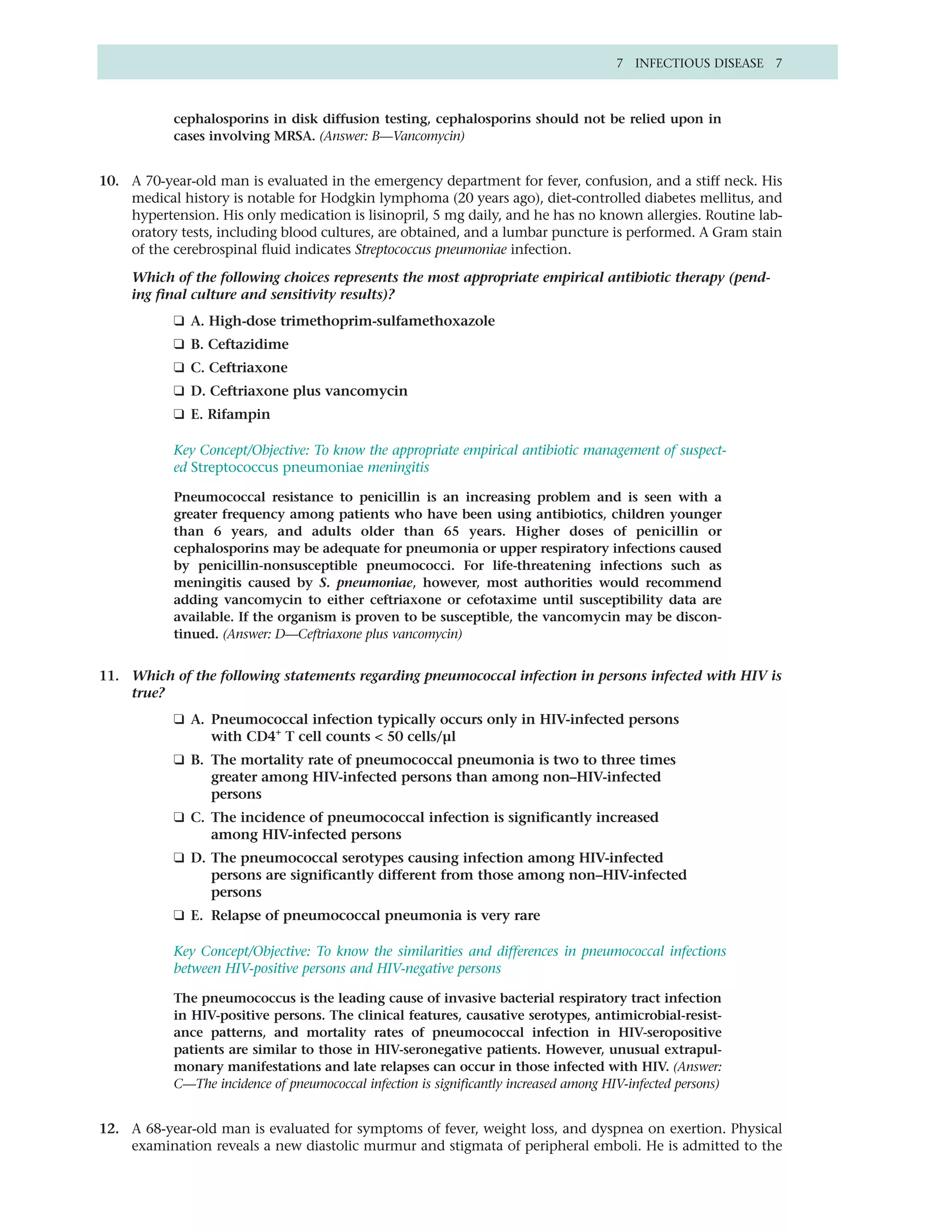 7 INFECTIOUS DISEASE 7



           cephalosporins in disk diffusion testing, cephalosporins should not be relied upon in
           cases involving MRSA. (Answer: B—Vancomycin)


10. A 70-year-old man is evaluated in the emergency department for fever, confusion, and a stiff neck. His
    medical history is notable for Hodgkin lymphoma (20 years ago), diet-controlled diabetes mellitus, and
    hypertension. His only medication is lisinopril, 5 mg daily, and he has no known allergies. Routine lab-
    oratory tests, including blood cultures, are obtained, and a lumbar puncture is performed. A Gram stain
    of the cerebrospinal fluid indicates Streptococcus pneumoniae infection.

     Which of the following choices represents the most appropriate empirical antibiotic therapy (pend-
     ing final culture and sensitivity results)?
           ❑ A. High-dose trimethoprim-sulfamethoxazole
           ❑ B. Ceftazidime
           ❑ C. Ceftriaxone
           ❑ D. Ceftriaxone plus vancomycin
           ❑ E. Rifampin

           Key Concept/Objective: To know the appropriate empirical antibiotic management of suspect-
           ed Streptococcus pneumoniae meningitis

           Pneumococcal resistance to penicillin is an increasing problem and is seen with a
           greater frequency among patients who have been using antibiotics, children younger
           than 6 years, and adults older than 65 years. Higher doses of penicillin or
           cephalosporins may be adequate for pneumonia or upper respiratory infections caused
           by penicillin-nonsusceptible pneumococci. For life-threatening infections such as
           meningitis caused by S. pneumoniae, however, most authorities would recommend
           adding vancomycin to either ceftriaxone or cefotaxime until susceptibility data are
           available. If the organism is proven to be susceptible, the vancomycin may be discon-
           tinued. (Answer: D—Ceftriaxone plus vancomycin)


11. Which of the following statements regarding pneumococcal infection in persons infected with HIV is
    true?
           ❑ A. Pneumococcal infection typically occurs only in HIV-infected persons
                with CD4+ T cell counts < 50 cells/µl
           ❑ B. The mortality rate of pneumococcal pneumonia is two to three times
                greater among HIV-infected persons than among non–HIV-infected
                persons
           ❑ C. The incidence of pneumococcal infection is significantly increased
                among HIV-infected persons
           ❑ D. The pneumococcal serotypes causing infection among HIV-infected
                persons are significantly different from those among non–HIV-infected
                persons
           ❑ E. Relapse of pneumococcal pneumonia is very rare

           Key Concept/Objective: To know the similarities and differences in pneumococcal infections
           between HIV-positive persons and HIV-negative persons

           The pneumococcus is the leading cause of invasive bacterial respiratory tract infection
           in HIV-positive persons. The clinical features, causative serotypes, antimicrobial-resist-
           ance patterns, and mortality rates of pneumococcal infection in HIV-seropositive
           patients are similar to those in HIV-seronegative patients. However, unusual extrapul-
           monary manifestations and late relapses can occur in those infected with HIV. (Answer:
           C—The incidence of pneumococcal infection is significantly increased among HIV-infected persons)


12. A 68-year-old man is evaluated for symptoms of fever, weight loss, and dyspnea on exertion. Physical
    examination reveals a new diastolic murmur and stigmata of peripheral emboli. He is admitted to the
 