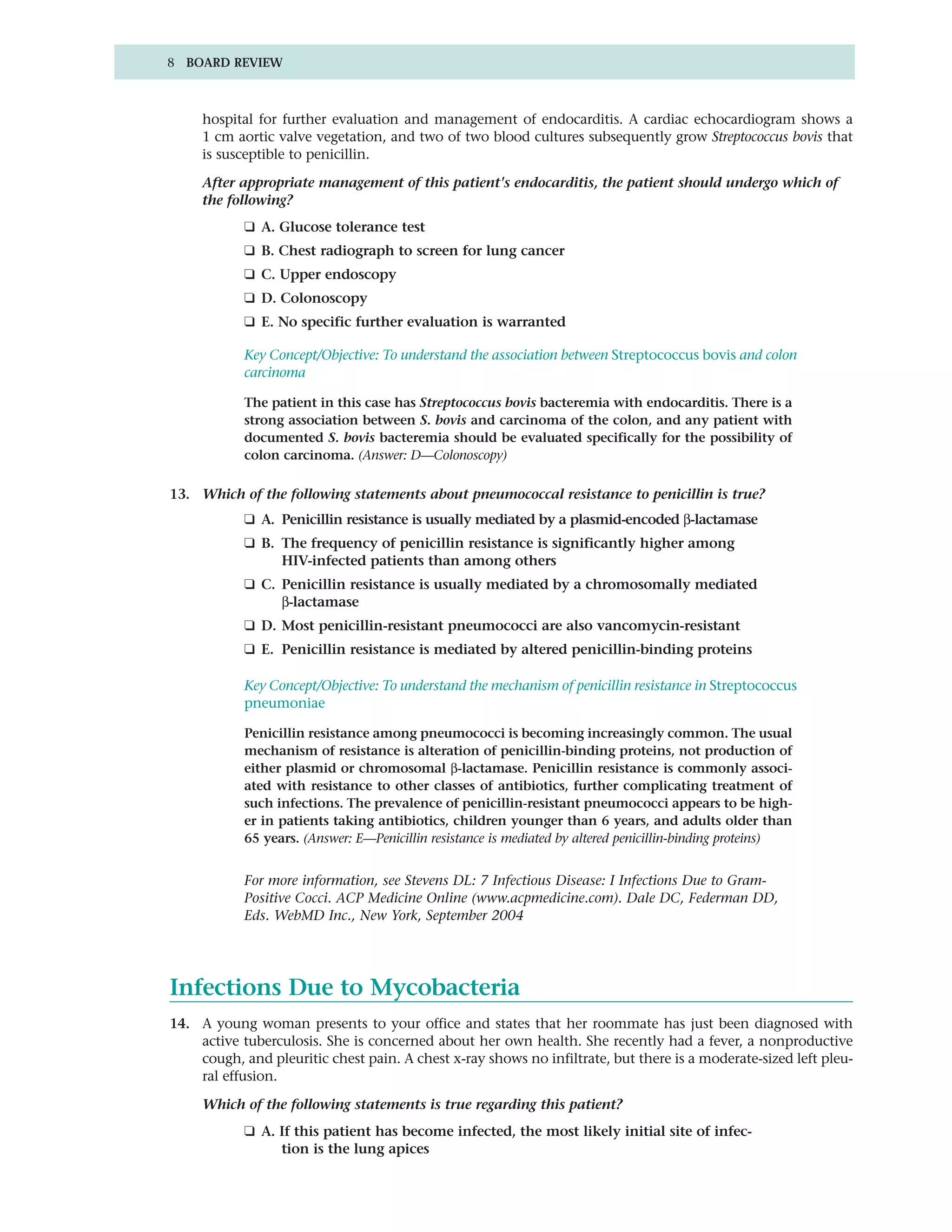 8 BOARD REVIEW



     hospital for further evaluation and management of endocarditis. A cardiac echocardiogram shows a
     1 cm aortic valve vegetation, and two of two blood cultures subsequently grow Streptococcus bovis that
     is susceptible to penicillin.

     After appropriate management of this patient's endocarditis, the patient should undergo which of
     the following?
            ❑ A. Glucose tolerance test
            ❑ B. Chest radiograph to screen for lung cancer
            ❑ C. Upper endoscopy
            ❑ D. Colonoscopy
            ❑ E. No specific further evaluation is warranted

            Key Concept/Objective: To understand the association between Streptococcus bovis and colon
            carcinoma

            The patient in this case has Streptococcus bovis bacteremia with endocarditis. There is a
            strong association between S. bovis and carcinoma of the colon, and any patient with
            documented S. bovis bacteremia should be evaluated specifically for the possibility of
            colon carcinoma. (Answer: D—Colonoscopy)

13. Which of the following statements about pneumococcal resistance to penicillin is true?
            ❑ A. Penicillin resistance is usually mediated by a plasmid-encoded β-lactamase
            ❑ B. The frequency of penicillin resistance is significantly higher among
                 HIV-infected patients than among others
            ❑ C. Penicillin resistance is usually mediated by a chromosomally mediated
                 β-lactamase
            ❑ D. Most penicillin-resistant pneumococci are also vancomycin-resistant
            ❑ E. Penicillin resistance is mediated by altered penicillin-binding proteins

            Key Concept/Objective: To understand the mechanism of penicillin resistance in Streptococcus
            pneumoniae

            Penicillin resistance among pneumococci is becoming increasingly common. The usual
            mechanism of resistance is alteration of penicillin-binding proteins, not production of
            either plasmid or chromosomal β-lactamase. Penicillin resistance is commonly associ-
            ated with resistance to other classes of antibiotics, further complicating treatment of
            such infections. The prevalence of penicillin-resistant pneumococci appears to be high-
            er in patients taking antibiotics, children younger than 6 years, and adults older than
            65 years. (Answer: E—Penicillin resistance is mediated by altered penicillin-binding proteins)


            For more information, see Stevens DL: 7 Infectious Disease: I Infections Due to Gram-
            Positive Cocci. ACP Medicine Online (www.acpmedicine.com). Dale DC, Federman DD,
            Eds. WebMD Inc., New York, September 2004




Infections Due to Mycobacteria
14. A young woman presents to your office and states that her roommate has just been diagnosed with
    active tuberculosis. She is concerned about her own health. She recently had a fever, a nonproductive
    cough, and pleuritic chest pain. A chest x-ray shows no infiltrate, but there is a moderate-sized left pleu-
    ral effusion.

     Which of the following statements is true regarding this patient?
            ❑ A. If this patient has become infected, the most likely initial site of infec-
                 tion is the lung apices
 