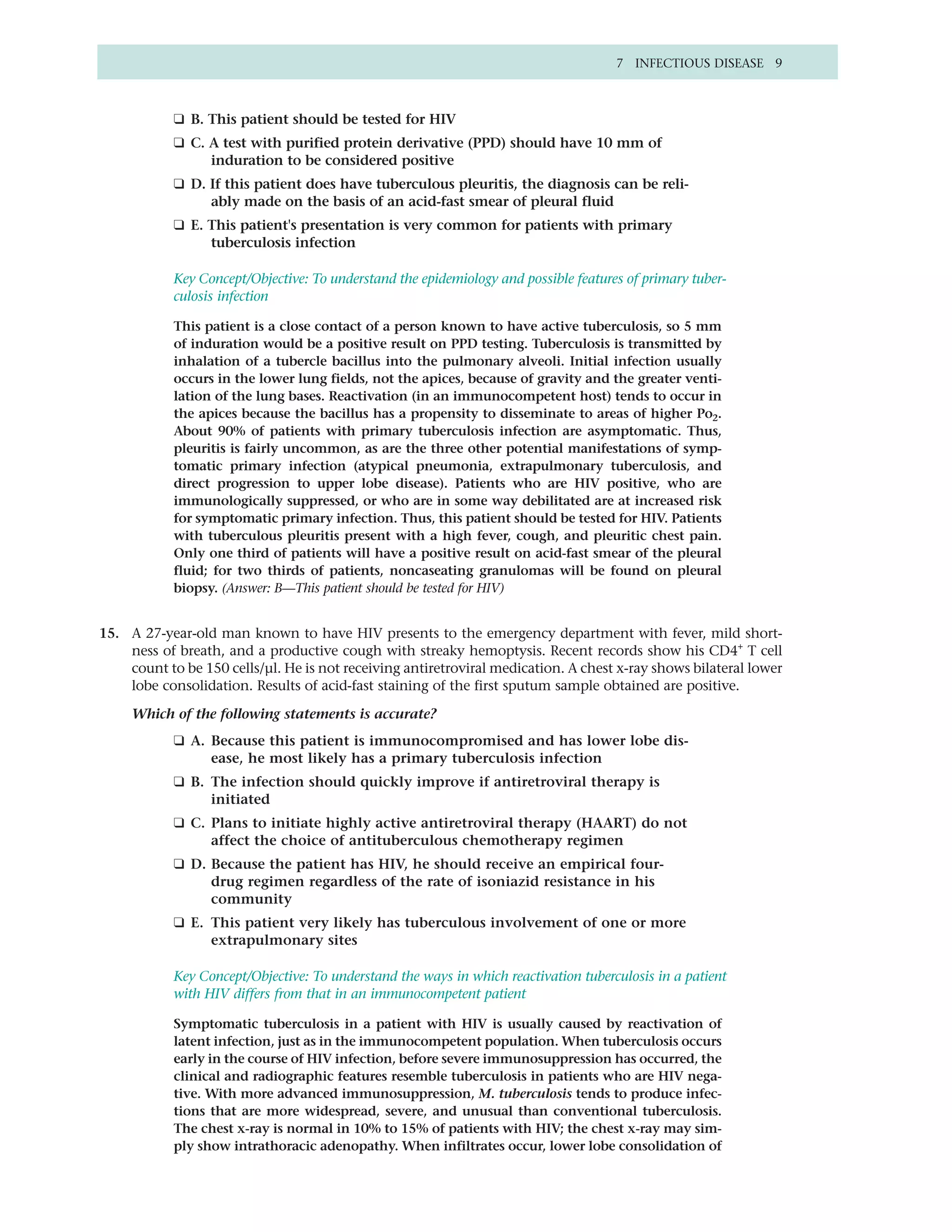 7 INFECTIOUS DISEASE 9



            ❑ B. This patient should be tested for HIV
            ❑ C. A test with purified protein derivative (PPD) should have 10 mm of
                 induration to be considered positive
            ❑ D. If this patient does have tuberculous pleuritis, the diagnosis can be reli-
                 ably made on the basis of an acid-fast smear of pleural fluid
            ❑ E. This patient's presentation is very common for patients with primary
                 tuberculosis infection

            Key Concept/Objective: To understand the epidemiology and possible features of primary tuber-
            culosis infection

            This patient is a close contact of a person known to have active tuberculosis, so 5 mm
            of induration would be a positive result on PPD testing. Tuberculosis is transmitted by
            inhalation of a tubercle bacillus into the pulmonary alveoli. Initial infection usually
            occurs in the lower lung fields, not the apices, because of gravity and the greater venti-
            lation of the lung bases. Reactivation (in an immunocompetent host) tends to occur in
            the apices because the bacillus has a propensity to disseminate to areas of higher Po2.
            About 90% of patients with primary tuberculosis infection are asymptomatic. Thus,
            pleuritis is fairly uncommon, as are the three other potential manifestations of symp-
            tomatic primary infection (atypical pneumonia, extrapulmonary tuberculosis, and
            direct progression to upper lobe disease). Patients who are HIV positive, who are
            immunologically suppressed, or who are in some way debilitated are at increased risk
            for symptomatic primary infection. Thus, this patient should be tested for HIV. Patients
            with tuberculous pleuritis present with a high fever, cough, and pleuritic chest pain.
            Only one third of patients will have a positive result on acid-fast smear of the pleural
            fluid; for two thirds of patients, noncaseating granulomas will be found on pleural
            biopsy. (Answer: B—This patient should be tested for HIV)


15. A 27-year-old man known to have HIV presents to the emergency department with fever, mild short-
    ness of breath, and a productive cough with streaky hemoptysis. Recent records show his CD4+ T cell
    count to be 150 cells/µl. He is not receiving antiretroviral medication. A chest x-ray shows bilateral lower
    lobe consolidation. Results of acid-fast staining of the first sputum sample obtained are positive.

     Which of the following statements is accurate?
            ❑ A. Because this patient is immunocompromised and has lower lobe dis-
                 ease, he most likely has a primary tuberculosis infection
            ❑ B. The infection should quickly improve if antiretroviral therapy is
                 initiated
            ❑ C. Plans to initiate highly active antiretroviral therapy (HAART) do not
                 affect the choice of antituberculous chemotherapy regimen
            ❑ D. Because the patient has HIV, he should receive an empirical four-
                 drug regimen regardless of the rate of isoniazid resistance in his
                 community
            ❑ E. This patient very likely has tuberculous involvement of one or more
                 extrapulmonary sites

            Key Concept/Objective: To understand the ways in which reactivation tuberculosis in a patient
            with HIV differs from that in an immunocompetent patient

            Symptomatic tuberculosis in a patient with HIV is usually caused by reactivation of
            latent infection, just as in the immunocompetent population. When tuberculosis occurs
            early in the course of HIV infection, before severe immunosuppression has occurred, the
            clinical and radiographic features resemble tuberculosis in patients who are HIV nega-
            tive. With more advanced immunosuppression, M. tuberculosis tends to produce infec-
            tions that are more widespread, severe, and unusual than conventional tuberculosis.
            The chest x-ray is normal in 10% to 15% of patients with HIV; the chest x-ray may sim-
            ply show intrathoracic adenopathy. When infiltrates occur, lower lobe consolidation of
 