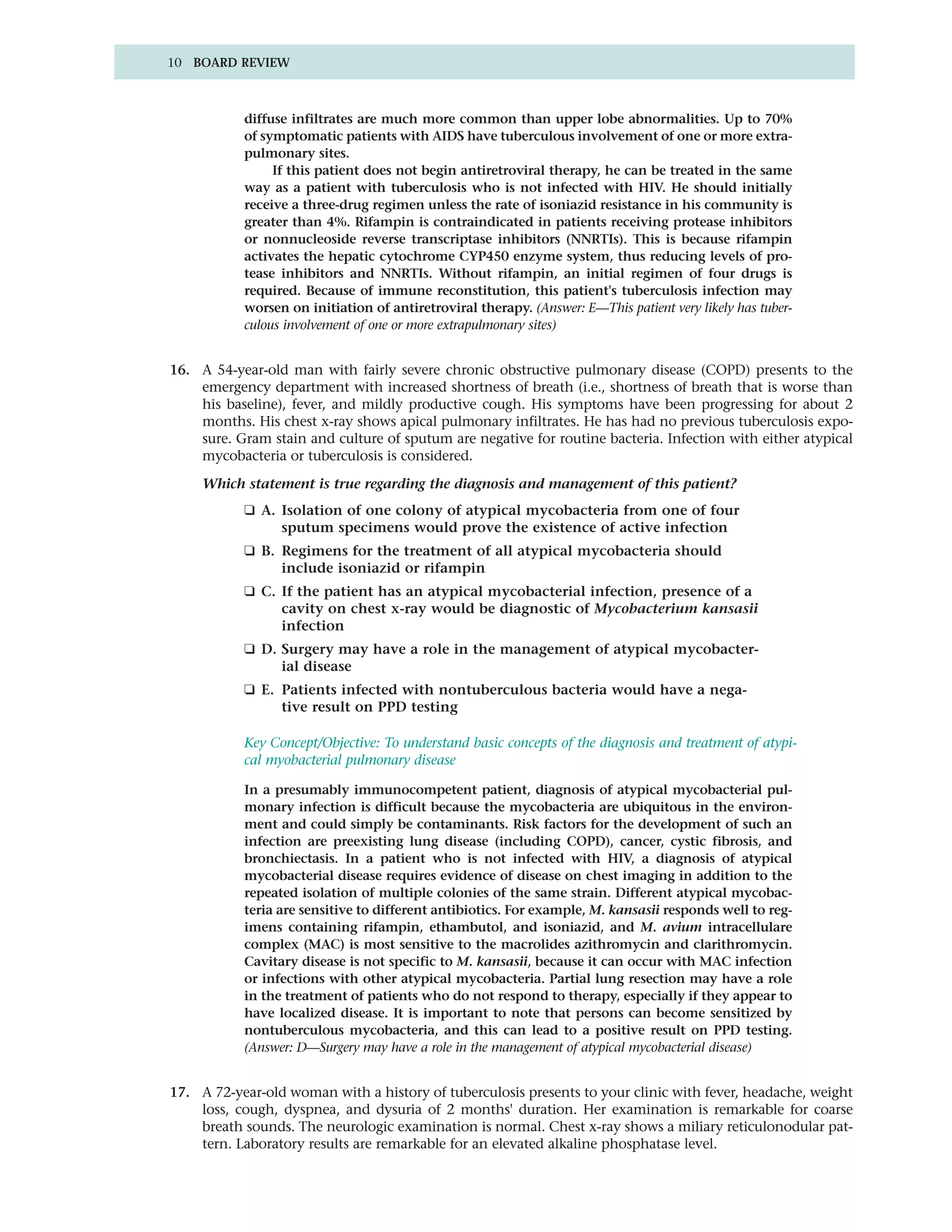 10 BOARD REVIEW



           diffuse infiltrates are much more common than upper lobe abnormalities. Up to 70%
           of symptomatic patients with AIDS have tuberculous involvement of one or more extra-
           pulmonary sites.
                If this patient does not begin antiretroviral therapy, he can be treated in the same
           way as a patient with tuberculosis who is not infected with HIV. He should initially
           receive a three-drug regimen unless the rate of isoniazid resistance in his community is
           greater than 4%. Rifampin is contraindicated in patients receiving protease inhibitors
           or nonnucleoside reverse transcriptase inhibitors (NNRTIs). This is because rifampin
           activates the hepatic cytochrome CYP450 enzyme system, thus reducing levels of pro-
           tease inhibitors and NNRTIs. Without rifampin, an initial regimen of four drugs is
           required. Because of immune reconstitution, this patient's tuberculosis infection may
           worsen on initiation of antiretroviral therapy. (Answer: E—This patient very likely has tuber-
           culous involvement of one or more extrapulmonary sites)


16. A 54-year-old man with fairly severe chronic obstructive pulmonary disease (COPD) presents to the
    emergency department with increased shortness of breath (i.e., shortness of breath that is worse than
    his baseline), fever, and mildly productive cough. His symptoms have been progressing for about 2
    months. His chest x-ray shows apical pulmonary infiltrates. He has had no previous tuberculosis expo-
    sure. Gram stain and culture of sputum are negative for routine bacteria. Infection with either atypical
    mycobacteria or tuberculosis is considered.

     Which statement is true regarding the diagnosis and management of this patient?
           ❑ A. Isolation of one colony of atypical mycobacteria from one of four
                sputum specimens would prove the existence of active infection
           ❑ B. Regimens for the treatment of all atypical mycobacteria should
                include isoniazid or rifampin
           ❑ C. If the patient has an atypical mycobacterial infection, presence of a
                cavity on chest x-ray would be diagnostic of Mycobacterium kansasii
                infection
           ❑ D. Surgery may have a role in the management of atypical mycobacter-
                ial disease
           ❑ E. Patients infected with nontuberculous bacteria would have a nega-
                tive result on PPD testing

           Key Concept/Objective: To understand basic concepts of the diagnosis and treatment of atypi-
           cal myobacterial pulmonary disease

           In a presumably immunocompetent patient, diagnosis of atypical mycobacterial pul-
           monary infection is difficult because the mycobacteria are ubiquitous in the environ-
           ment and could simply be contaminants. Risk factors for the development of such an
           infection are preexisting lung disease (including COPD), cancer, cystic fibrosis, and
           bronchiectasis. In a patient who is not infected with HIV, a diagnosis of atypical
           mycobacterial disease requires evidence of disease on chest imaging in addition to the
           repeated isolation of multiple colonies of the same strain. Different atypical mycobac-
           teria are sensitive to different antibiotics. For example, M. kansasii responds well to reg-
           imens containing rifampin, ethambutol, and isoniazid, and M. avium intracellulare
           complex (MAC) is most sensitive to the macrolides azithromycin and clarithromycin.
           Cavitary disease is not specific to M. kansasii, because it can occur with MAC infection
           or infections with other atypical mycobacteria. Partial lung resection may have a role
           in the treatment of patients who do not respond to therapy, especially if they appear to
           have localized disease. It is important to note that persons can become sensitized by
           nontuberculous mycobacteria, and this can lead to a positive result on PPD testing.
           (Answer: D—Surgery may have a role in the management of atypical mycobacterial disease)


17. A 72-year-old woman with a history of tuberculosis presents to your clinic with fever, headache, weight
    loss, cough, dyspnea, and dysuria of 2 months' duration. Her examination is remarkable for coarse
    breath sounds. The neurologic examination is normal. Chest x-ray shows a miliary reticulonodular pat-
    tern. Laboratory results are remarkable for an elevated alkaline phosphatase level.
 