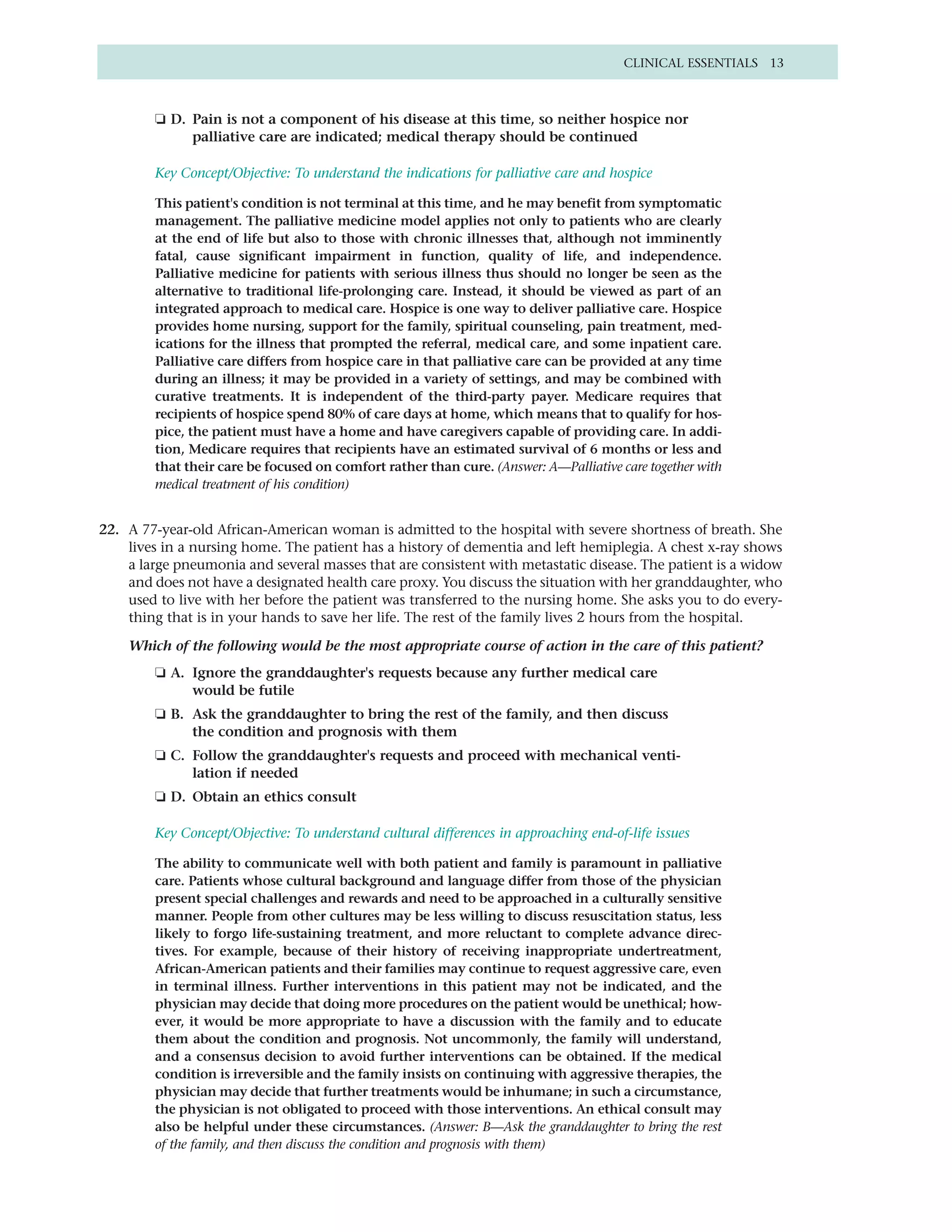 CLINICAL ESSENTIALS 13



        ❏ D. Pain is not a component of his disease at this time, so neither hospice nor
             palliative care are indicated; medical therapy should be continued

        Key Concept/Objective: To understand the indications for palliative care and hospice

        This patient's condition is not terminal at this time, and he may benefit from symptomatic
        management. The palliative medicine model applies not only to patients who are clearly
        at the end of life but also to those with chronic illnesses that, although not imminently
        fatal, cause significant impairment in function, quality of life, and independence.
        Palliative medicine for patients with serious illness thus should no longer be seen as the
        alternative to traditional life-prolonging care. Instead, it should be viewed as part of an
        integrated approach to medical care. Hospice is one way to deliver palliative care. Hospice
        provides home nursing, support for the family, spiritual counseling, pain treatment, med-
        ications for the illness that prompted the referral, medical care, and some inpatient care.
        Palliative care differs from hospice care in that palliative care can be provided at any time
        during an illness; it may be provided in a variety of settings, and may be combined with
        curative treatments. It is independent of the third-party payer. Medicare requires that
        recipients of hospice spend 80% of care days at home, which means that to qualify for hos-
        pice, the patient must have a home and have caregivers capable of providing care. In addi-
        tion, Medicare requires that recipients have an estimated survival of 6 months or less and
        that their care be focused on comfort rather than cure. (Answer: A—Palliative care together with
        medical treatment of his condition)


22. A 77-year-old African-American woman is admitted to the hospital with severe shortness of breath. She
    lives in a nursing home. The patient has a history of dementia and left hemiplegia. A chest x-ray shows
    a large pneumonia and several masses that are consistent with metastatic disease. The patient is a widow
    and does not have a designated health care proxy. You discuss the situation with her granddaughter, who
    used to live with her before the patient was transferred to the nursing home. She asks you to do every-
    thing that is in your hands to save her life. The rest of the family lives 2 hours from the hospital.

    Which of the following would be the most appropriate course of action in the care of this patient?
        ❏ A. Ignore the granddaughter's requests because any further medical care
             would be futile
        ❏ B. Ask the granddaughter to bring the rest of the family, and then discuss
             the condition and prognosis with them
        ❏ C. Follow the granddaughter's requests and proceed with mechanical venti-
             lation if needed
        ❏ D. Obtain an ethics consult

        Key Concept/Objective: To understand cultural differences in approaching end-of-life issues

        The ability to communicate well with both patient and family is paramount in palliative
        care. Patients whose cultural background and language differ from those of the physician
        present special challenges and rewards and need to be approached in a culturally sensitive
        manner. People from other cultures may be less willing to discuss resuscitation status, less
        likely to forgo life-sustaining treatment, and more reluctant to complete advance direc-
        tives. For example, because of their history of receiving inappropriate undertreatment,
        African-American patients and their families may continue to request aggressive care, even
        in terminal illness. Further interventions in this patient may not be indicated, and the
        physician may decide that doing more procedures on the patient would be unethical; how-
        ever, it would be more appropriate to have a discussion with the family and to educate
        them about the condition and prognosis. Not uncommonly, the family will understand,
        and a consensus decision to avoid further interventions can be obtained. If the medical
        condition is irreversible and the family insists on continuing with aggressive therapies, the
        physician may decide that further treatments would be inhumane; in such a circumstance,
        the physician is not obligated to proceed with those interventions. An ethical consult may
        also be helpful under these circumstances. (Answer: B—Ask the granddaughter to bring the rest
        of the family, and then discuss the condition and prognosis with them)
 