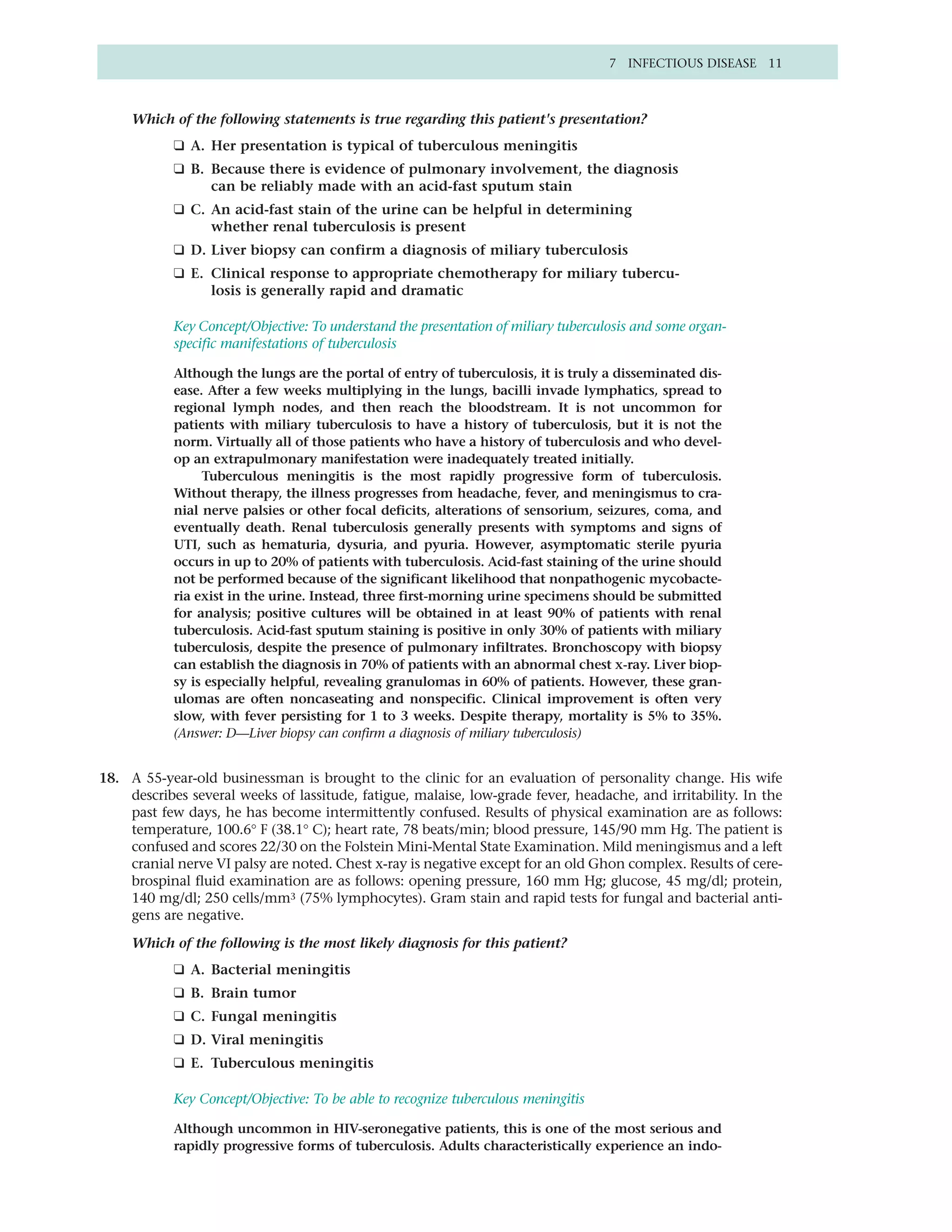 7 INFECTIOUS DISEASE 11



     Which of the following statements is true regarding this patient's presentation?
            ❑ A. Her presentation is typical of tuberculous meningitis
            ❑ B. Because there is evidence of pulmonary involvement, the diagnosis
                 can be reliably made with an acid-fast sputum stain
            ❑ C. An acid-fast stain of the urine can be helpful in determining
                 whether renal tuberculosis is present
            ❑ D. Liver biopsy can confirm a diagnosis of miliary tuberculosis
            ❑ E. Clinical response to appropriate chemotherapy for miliary tubercu-
                 losis is generally rapid and dramatic

            Key Concept/Objective: To understand the presentation of miliary tuberculosis and some organ-
            specific manifestations of tuberculosis

            Although the lungs are the portal of entry of tuberculosis, it is truly a disseminated dis-
            ease. After a few weeks multiplying in the lungs, bacilli invade lymphatics, spread to
            regional lymph nodes, and then reach the bloodstream. It is not uncommon for
            patients with miliary tuberculosis to have a history of tuberculosis, but it is not the
            norm. Virtually all of those patients who have a history of tuberculosis and who devel-
            op an extrapulmonary manifestation were inadequately treated initially.
                 Tuberculous meningitis is the most rapidly progressive form of tuberculosis.
            Without therapy, the illness progresses from headache, fever, and meningismus to cra-
            nial nerve palsies or other focal deficits, alterations of sensorium, seizures, coma, and
            eventually death. Renal tuberculosis generally presents with symptoms and signs of
            UTI, such as hematuria, dysuria, and pyuria. However, asymptomatic sterile pyuria
            occurs in up to 20% of patients with tuberculosis. Acid-fast staining of the urine should
            not be performed because of the significant likelihood that nonpathogenic mycobacte-
            ria exist in the urine. Instead, three first-morning urine specimens should be submitted
            for analysis; positive cultures will be obtained in at least 90% of patients with renal
            tuberculosis. Acid-fast sputum staining is positive in only 30% of patients with miliary
            tuberculosis, despite the presence of pulmonary infiltrates. Bronchoscopy with biopsy
            can establish the diagnosis in 70% of patients with an abnormal chest x-ray. Liver biop-
            sy is especially helpful, revealing granulomas in 60% of patients. However, these gran-
            ulomas are often noncaseating and nonspecific. Clinical improvement is often very
            slow, with fever persisting for 1 to 3 weeks. Despite therapy, mortality is 5% to 35%.
            (Answer: D—Liver biopsy can confirm a diagnosis of miliary tuberculosis)


18. A 55-year-old businessman is brought to the clinic for an evaluation of personality change. His wife
    describes several weeks of lassitude, fatigue, malaise, low-grade fever, headache, and irritability. In the
    past few days, he has become intermittently confused. Results of physical examination are as follows:
    temperature, 100.6° F (38.1° C); heart rate, 78 beats/min; blood pressure, 145/90 mm Hg. The patient is
    confused and scores 22/30 on the Folstein Mini-Mental State Examination. Mild meningismus and a left
    cranial nerve VI palsy are noted. Chest x-ray is negative except for an old Ghon complex. Results of cere-
    brospinal fluid examination are as follows: opening pressure, 160 mm Hg; glucose, 45 mg/dl; protein,
    140 mg/dl; 250 cells/mm3 (75% lymphocytes). Gram stain and rapid tests for fungal and bacterial anti-
    gens are negative.

     Which of the following is the most likely diagnosis for this patient?
            ❑ A. Bacterial meningitis
            ❑ B. Brain tumor
            ❑ C. Fungal meningitis
            ❑ D. Viral meningitis
            ❑ E. Tuberculous meningitis

            Key Concept/Objective: To be able to recognize tuberculous meningitis

            Although uncommon in HIV-seronegative patients, this is one of the most serious and
            rapidly progressive forms of tuberculosis. Adults characteristically experience an indo-
 