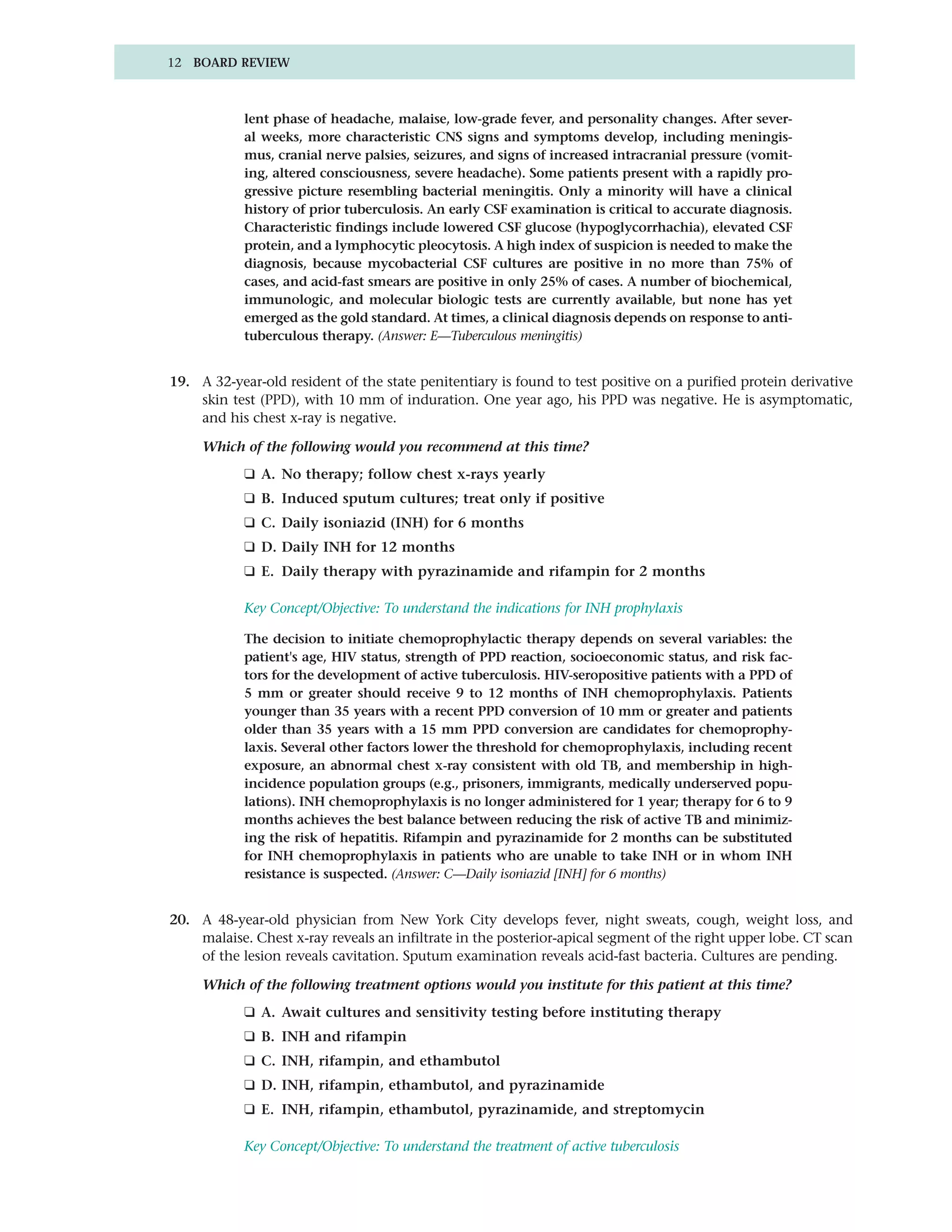 12 BOARD REVIEW



            lent phase of headache, malaise, low-grade fever, and personality changes. After sever-
            al weeks, more characteristic CNS signs and symptoms develop, including meningis-
            mus, cranial nerve palsies, seizures, and signs of increased intracranial pressure (vomit-
            ing, altered consciousness, severe headache). Some patients present with a rapidly pro-
            gressive picture resembling bacterial meningitis. Only a minority will have a clinical
            history of prior tuberculosis. An early CSF examination is critical to accurate diagnosis.
            Characteristic findings include lowered CSF glucose (hypoglycorrhachia), elevated CSF
            protein, and a lymphocytic pleocytosis. A high index of suspicion is needed to make the
            diagnosis, because mycobacterial CSF cultures are positive in no more than 75% of
            cases, and acid-fast smears are positive in only 25% of cases. A number of biochemical,
            immunologic, and molecular biologic tests are currently available, but none has yet
            emerged as the gold standard. At times, a clinical diagnosis depends on response to anti-
            tuberculous therapy. (Answer: E—Tuberculous meningitis)


19. A 32-year-old resident of the state penitentiary is found to test positive on a purified protein derivative
    skin test (PPD), with 10 mm of induration. One year ago, his PPD was negative. He is asymptomatic,
    and his chest x-ray is negative.

     Which of the following would you recommend at this time?
            ❑ A. No therapy; follow chest x-rays yearly
            ❑ B. Induced sputum cultures; treat only if positive
            ❑ C. Daily isoniazid (INH) for 6 months
            ❑ D. Daily INH for 12 months
            ❑ E. Daily therapy with pyrazinamide and rifampin for 2 months

            Key Concept/Objective: To understand the indications for INH prophylaxis

            The decision to initiate chemoprophylactic therapy depends on several variables: the
            patient's age, HIV status, strength of PPD reaction, socioeconomic status, and risk fac-
            tors for the development of active tuberculosis. HIV-seropositive patients with a PPD of
            5 mm or greater should receive 9 to 12 months of INH chemoprophylaxis. Patients
            younger than 35 years with a recent PPD conversion of 10 mm or greater and patients
            older than 35 years with a 15 mm PPD conversion are candidates for chemoprophy-
            laxis. Several other factors lower the threshold for chemoprophylaxis, including recent
            exposure, an abnormal chest x-ray consistent with old TB, and membership in high-
            incidence population groups (e.g., prisoners, immigrants, medically underserved popu-
            lations). INH chemoprophylaxis is no longer administered for 1 year; therapy for 6 to 9
            months achieves the best balance between reducing the risk of active TB and minimiz-
            ing the risk of hepatitis. Rifampin and pyrazinamide for 2 months can be substituted
            for INH chemoprophylaxis in patients who are unable to take INH or in whom INH
            resistance is suspected. (Answer: C—Daily isoniazid [INH] for 6 months)


20. A 48-year-old physician from New York City develops fever, night sweats, cough, weight loss, and
    malaise. Chest x-ray reveals an infiltrate in the posterior-apical segment of the right upper lobe. CT scan
    of the lesion reveals cavitation. Sputum examination reveals acid-fast bacteria. Cultures are pending.

     Which of the following treatment options would you institute for this patient at this time?
            ❑ A. Await cultures and sensitivity testing before instituting therapy
            ❑ B. INH and rifampin
            ❑ C. INH, rifampin, and ethambutol
            ❑ D. INH, rifampin, ethambutol, and pyrazinamide
            ❑ E. INH, rifampin, ethambutol, pyrazinamide, and streptomycin

            Key Concept/Objective: To understand the treatment of active tuberculosis
 