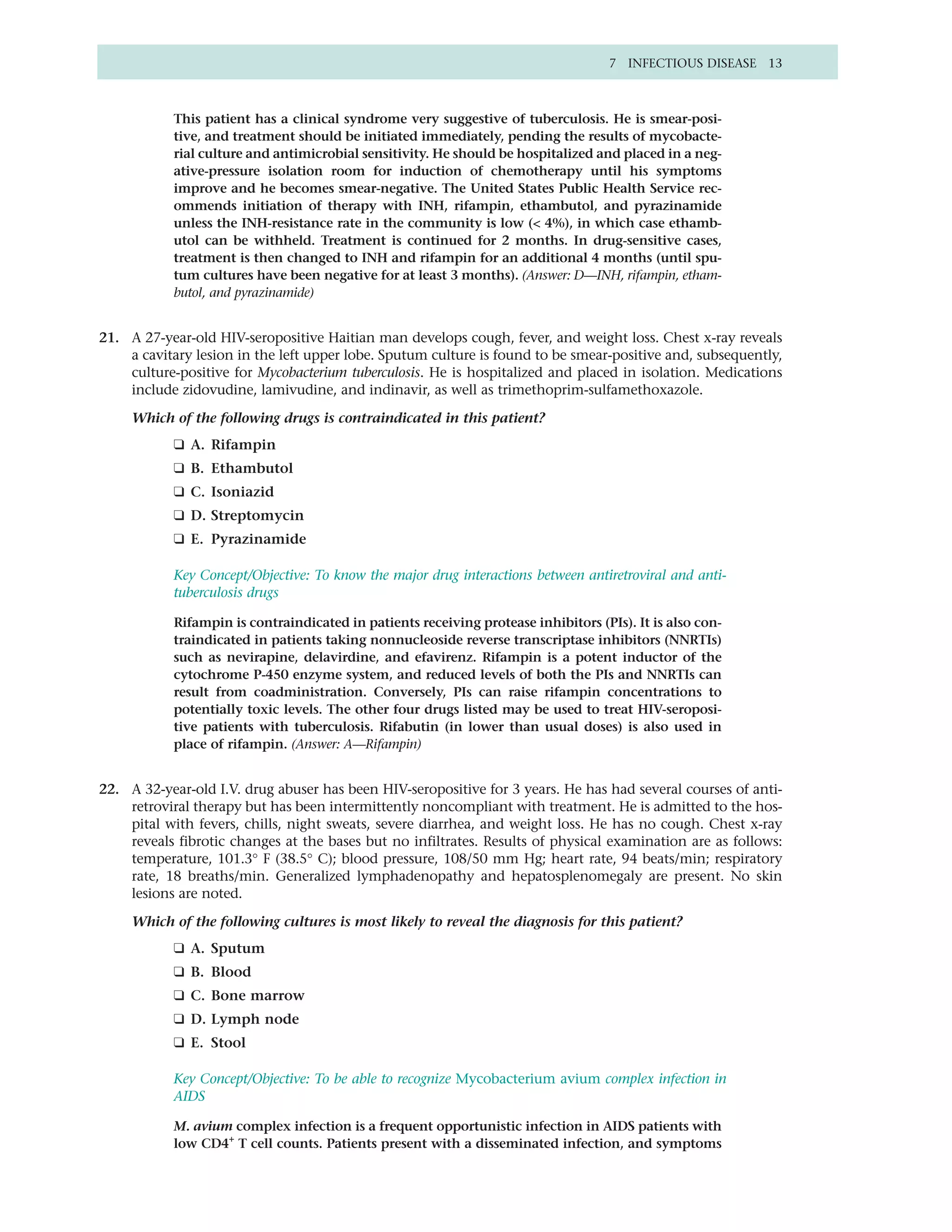 7 INFECTIOUS DISEASE 13



           This patient has a clinical syndrome very suggestive of tuberculosis. He is smear-posi-
           tive, and treatment should be initiated immediately, pending the results of mycobacte-
           rial culture and antimicrobial sensitivity. He should be hospitalized and placed in a neg-
           ative-pressure isolation room for induction of chemotherapy until his symptoms
           improve and he becomes smear-negative. The United States Public Health Service rec-
           ommends initiation of therapy with INH, rifampin, ethambutol, and pyrazinamide
           unless the INH-resistance rate in the community is low (< 4%), in which case ethamb-
           utol can be withheld. Treatment is continued for 2 months. In drug-sensitive cases,
           treatment is then changed to INH and rifampin for an additional 4 months (until spu-
           tum cultures have been negative for at least 3 months). (Answer: D—INH, rifampin, etham-
           butol, and pyrazinamide)


21. A 27-year-old HIV-seropositive Haitian man develops cough, fever, and weight loss. Chest x-ray reveals
    a cavitary lesion in the left upper lobe. Sputum culture is found to be smear-positive and, subsequently,
    culture-positive for Mycobacterium tuberculosis. He is hospitalized and placed in isolation. Medications
    include zidovudine, lamivudine, and indinavir, as well as trimethoprim-sulfamethoxazole.

     Which of the following drugs is contraindicated in this patient?
           ❑ A. Rifampin
           ❑ B. Ethambutol
           ❑ C. Isoniazid
           ❑ D. Streptomycin
           ❑ E. Pyrazinamide

           Key Concept/Objective: To know the major drug interactions between antiretroviral and anti-
           tuberculosis drugs

           Rifampin is contraindicated in patients receiving protease inhibitors (PIs). It is also con-
           traindicated in patients taking nonnucleoside reverse transcriptase inhibitors (NNRTIs)
           such as nevirapine, delavirdine, and efavirenz. Rifampin is a potent inductor of the
           cytochrome P-450 enzyme system, and reduced levels of both the PIs and NNRTIs can
           result from coadministration. Conversely, PIs can raise rifampin concentrations to
           potentially toxic levels. The other four drugs listed may be used to treat HIV-seroposi-
           tive patients with tuberculosis. Rifabutin (in lower than usual doses) is also used in
           place of rifampin. (Answer: A—Rifampin)


22. A 32-year-old I.V. drug abuser has been HIV-seropositive for 3 years. He has had several courses of anti-
    retroviral therapy but has been intermittently noncompliant with treatment. He is admitted to the hos-
    pital with fevers, chills, night sweats, severe diarrhea, and weight loss. He has no cough. Chest x-ray
    reveals fibrotic changes at the bases but no infiltrates. Results of physical examination are as follows:
    temperature, 101.3° F (38.5° C); blood pressure, 108/50 mm Hg; heart rate, 94 beats/min; respiratory
    rate, 18 breaths/min. Generalized lymphadenopathy and hepatosplenomegaly are present. No skin
    lesions are noted.

     Which of the following cultures is most likely to reveal the diagnosis for this patient?
           ❑ A. Sputum
           ❑ B. Blood
           ❑ C. Bone marrow
           ❑ D. Lymph node
           ❑ E. Stool

           Key Concept/Objective: To be able to recognize Mycobacterium avium complex infection in
           AIDS

           M. avium complex infection is a frequent opportunistic infection in AIDS patients with
           low CD4+ T cell counts. Patients present with a disseminated infection, and symptoms
 