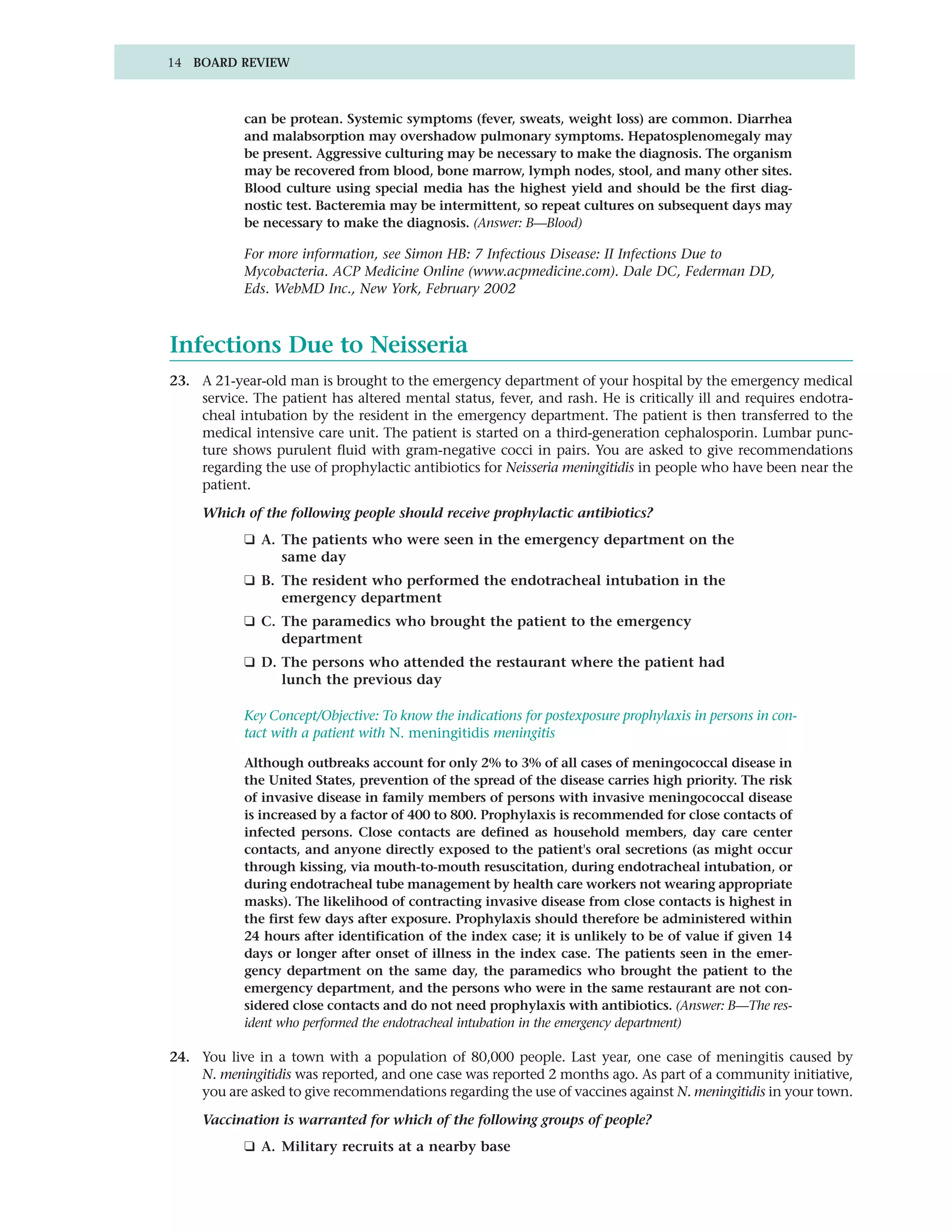 14 BOARD REVIEW



            can be protean. Systemic symptoms (fever, sweats, weight loss) are common. Diarrhea
            and malabsorption may overshadow pulmonary symptoms. Hepatosplenomegaly may
            be present. Aggressive culturing may be necessary to make the diagnosis. The organism
            may be recovered from blood, bone marrow, lymph nodes, stool, and many other sites.
            Blood culture using special media has the highest yield and should be the first diag-
            nostic test. Bacteremia may be intermittent, so repeat cultures on subsequent days may
            be necessary to make the diagnosis. (Answer: B—Blood)

            For more information, see Simon HB: 7 Infectious Disease: II Infections Due to
            Mycobacteria. ACP Medicine Online (www.acpmedicine.com). Dale DC, Federman DD,
            Eds. WebMD Inc., New York, February 2002



Infections Due to Neisseria
23. A 21-year-old man is brought to the emergency department of your hospital by the emergency medical
    service. The patient has altered mental status, fever, and rash. He is critically ill and requires endotra-
    cheal intubation by the resident in the emergency department. The patient is then transferred to the
    medical intensive care unit. The patient is started on a third-generation cephalosporin. Lumbar punc-
    ture shows purulent fluid with gram-negative cocci in pairs. You are asked to give recommendations
    regarding the use of prophylactic antibiotics for Neisseria meningitidis in people who have been near the
    patient.

     Which of the following people should receive prophylactic antibiotics?
            ❑ A. The patients who were seen in the emergency department on the
                 same day
            ❑ B. The resident who performed the endotracheal intubation in the
                 emergency department
            ❑ C. The paramedics who brought the patient to the emergency
                 department
            ❑ D. The persons who attended the restaurant where the patient had
                 lunch the previous day

            Key Concept/Objective: To know the indications for postexposure prophylaxis in persons in con-
            tact with a patient with N. meningitidis meningitis

            Although outbreaks account for only 2% to 3% of all cases of meningococcal disease in
            the United States, prevention of the spread of the disease carries high priority. The risk
            of invasive disease in family members of persons with invasive meningococcal disease
            is increased by a factor of 400 to 800. Prophylaxis is recommended for close contacts of
            infected persons. Close contacts are defined as household members, day care center
            contacts, and anyone directly exposed to the patient's oral secretions (as might occur
            through kissing, via mouth-to-mouth resuscitation, during endotracheal intubation, or
            during endotracheal tube management by health care workers not wearing appropriate
            masks). The likelihood of contracting invasive disease from close contacts is highest in
            the first few days after exposure. Prophylaxis should therefore be administered within
            24 hours after identification of the index case; it is unlikely to be of value if given 14
            days or longer after onset of illness in the index case. The patients seen in the emer-
            gency department on the same day, the paramedics who brought the patient to the
            emergency department, and the persons who were in the same restaurant are not con-
            sidered close contacts and do not need prophylaxis with antibiotics. (Answer: B—The res-
            ident who performed the endotracheal intubation in the emergency department)

24. You live in a town with a population of 80,000 people. Last year, one case of meningitis caused by
    N. meningitidis was reported, and one case was reported 2 months ago. As part of a community initiative,
    you are asked to give recommendations regarding the use of vaccines against N. meningitidis in your town.

     Vaccination is warranted for which of the following groups of people?
            ❑ A. Military recruits at a nearby base
 