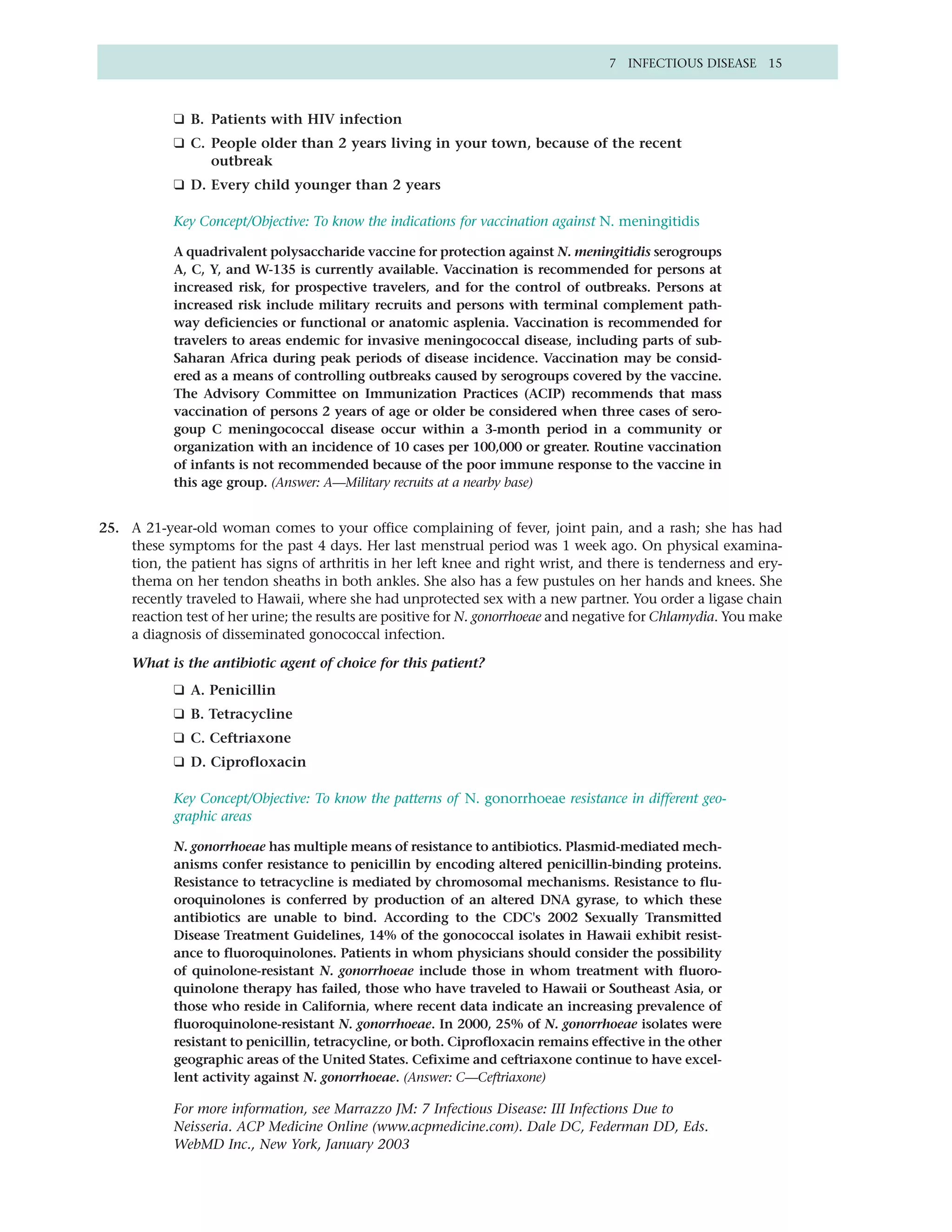 7 INFECTIOUS DISEASE 15



            ❑ B. Patients with HIV infection
            ❑ C. People older than 2 years living in your town, because of the recent
                 outbreak
            ❑ D. Every child younger than 2 years

            Key Concept/Objective: To know the indications for vaccination against N. meningitidis

            A quadrivalent polysaccharide vaccine for protection against N. meningitidis serogroups
            A, C, Y, and W-135 is currently available. Vaccination is recommended for persons at
            increased risk, for prospective travelers, and for the control of outbreaks. Persons at
            increased risk include military recruits and persons with terminal complement path-
            way deficiencies or functional or anatomic asplenia. Vaccination is recommended for
            travelers to areas endemic for invasive meningococcal disease, including parts of sub-
            Saharan Africa during peak periods of disease incidence. Vaccination may be consid-
            ered as a means of controlling outbreaks caused by serogroups covered by the vaccine.
            The Advisory Committee on Immunization Practices (ACIP) recommends that mass
            vaccination of persons 2 years of age or older be considered when three cases of sero-
            goup C meningococcal disease occur within a 3-month period in a community or
            organization with an incidence of 10 cases per 100,000 or greater. Routine vaccination
            of infants is not recommended because of the poor immune response to the vaccine in
            this age group. (Answer: A—Military recruits at a nearby base)


25. A 21-year-old woman comes to your office complaining of fever, joint pain, and a rash; she has had
    these symptoms for the past 4 days. Her last menstrual period was 1 week ago. On physical examina-
    tion, the patient has signs of arthritis in her left knee and right wrist, and there is tenderness and ery-
    thema on her tendon sheaths in both ankles. She also has a few pustules on her hands and knees. She
    recently traveled to Hawaii, where she had unprotected sex with a new partner. You order a ligase chain
    reaction test of her urine; the results are positive for N. gonorrhoeae and negative for Chlamydia. You make
    a diagnosis of disseminated gonococcal infection.

     What is the antibiotic agent of choice for this patient?
            ❑ A. Penicillin
            ❑ B. Tetracycline
            ❑ C. Ceftriaxone
            ❑ D. Ciprofloxacin

            Key Concept/Objective: To know the patterns of N. gonorrhoeae resistance in different geo-
            graphic areas

            N. gonorrhoeae has multiple means of resistance to antibiotics. Plasmid-mediated mech-
            anisms confer resistance to penicillin by encoding altered penicillin-binding proteins.
            Resistance to tetracycline is mediated by chromosomal mechanisms. Resistance to flu-
            oroquinolones is conferred by production of an altered DNA gyrase, to which these
            antibiotics are unable to bind. According to the CDC's 2002 Sexually Transmitted
            Disease Treatment Guidelines, 14% of the gonococcal isolates in Hawaii exhibit resist-
            ance to fluoroquinolones. Patients in whom physicians should consider the possibility
            of quinolone-resistant N. gonorrhoeae include those in whom treatment with fluoro-
            quinolone therapy has failed, those who have traveled to Hawaii or Southeast Asia, or
            those who reside in California, where recent data indicate an increasing prevalence of
            fluoroquinolone-resistant N. gonorrhoeae. In 2000, 25% of N. gonorrhoeae isolates were
            resistant to penicillin, tetracycline, or both. Ciprofloxacin remains effective in the other
            geographic areas of the United States. Cefixime and ceftriaxone continue to have excel-
            lent activity against N. gonorrhoeae. (Answer: C—Ceftriaxone)

            For more information, see Marrazzo JM: 7 Infectious Disease: III Infections Due to
            Neisseria. ACP Medicine Online (www.acpmedicine.com). Dale DC, Federman DD, Eds.
            WebMD Inc., New York, January 2003
 