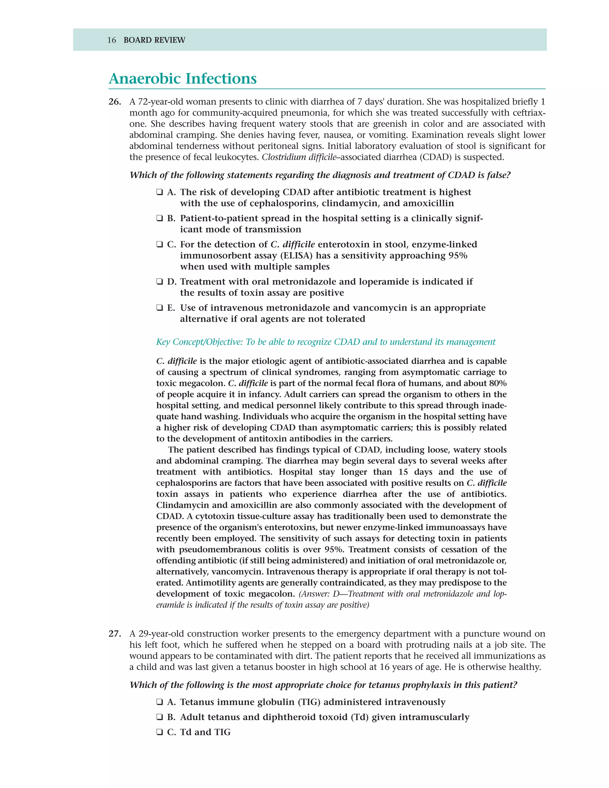 16 BOARD REVIEW




Anaerobic Infections
26. A 72-year-old woman presents to clinic with diarrhea of 7 days' duration. She was hospitalized briefly 1
    month ago for community-acquired pneumonia, for which she was treated successfully with ceftriax-
    one. She describes having frequent watery stools that are greenish in color and are associated with
    abdominal cramping. She denies having fever, nausea, or vomiting. Examination reveals slight lower
    abdominal tenderness without peritoneal signs. Initial laboratory evaluation of stool is significant for
    the presence of fecal leukocytes. Clostridium difficile–associated diarrhea (CDAD) is suspected.

     Which of the following statements regarding the diagnosis and treatment of CDAD is false?
           ❑ A. The risk of developing CDAD after antibiotic treatment is highest
                with the use of cephalosporins, clindamycin, and amoxicillin
           ❑ B. Patient-to-patient spread in the hospital setting is a clinically signif-
                icant mode of transmission
           ❑ C. For the detection of C. difficile enterotoxin in stool, enzyme-linked
                immunosorbent assay (ELISA) has a sensitivity approaching 95%
                when used with multiple samples
           ❑ D. Treatment with oral metronidazole and loperamide is indicated if
                the results of toxin assay are positive
           ❑ E. Use of intravenous metronidazole and vancomycin is an appropriate
                alternative if oral agents are not tolerated

           Key Concept/Objective: To be able to recognize CDAD and to understand its management

           C. difficile is the major etiologic agent of antibiotic-associated diarrhea and is capable
           of causing a spectrum of clinical syndromes, ranging from asymptomatic carriage to
           toxic megacolon. C. difficile is part of the normal fecal flora of humans, and about 80%
           of people acquire it in infancy. Adult carriers can spread the organism to others in the
           hospital setting, and medical personnel likely contribute to this spread through inade-
           quate hand washing. Individuals who acquire the organism in the hospital setting have
           a higher risk of developing CDAD than asymptomatic carriers; this is possibly related
           to the development of antitoxin antibodies in the carriers.
              The patient described has findings typical of CDAD, including loose, watery stools
           and abdominal cramping. The diarrhea may begin several days to several weeks after
           treatment with antibiotics. Hospital stay longer than 15 days and the use of
           cephalosporins are factors that have been associated with positive results on C. difficile
           toxin assays in patients who experience diarrhea after the use of antibiotics.
           Clindamycin and amoxicillin are also commonly associated with the development of
           CDAD. A cytotoxin tissue-culture assay has traditionally been used to demonstrate the
           presence of the organism's enterotoxins, but newer enzyme-linked immunoassays have
           recently been employed. The sensitivity of such assays for detecting toxin in patients
           with pseudomembranous colitis is over 95%. Treatment consists of cessation of the
           offending antibiotic (if still being administered) and initiation of oral metronidazole or,
           alternatively, vancomycin. Intravenous therapy is appropriate if oral therapy is not tol-
           erated. Antimotility agents are generally contraindicated, as they may predispose to the
           development of toxic megacolon. (Answer: D—Treatment with oral metronidazole and lop-
           eramide is indicated if the results of toxin assay are positive)


27. A 29-year-old construction worker presents to the emergency department with a puncture wound on
    his left foot, which he suffered when he stepped on a board with protruding nails at a job site. The
    wound appears to be contaminated with dirt. The patient reports that he received all immunizations as
    a child and was last given a tetanus booster in high school at 16 years of age. He is otherwise healthy.

     Which of the following is the most appropriate choice for tetanus prophylaxis in this patient?
           ❑ A. Tetanus immune globulin (TIG) administered intravenously
           ❑ B. Adult tetanus and diphtheroid toxoid (Td) given intramuscularly
           ❑ C. Td and TIG
 