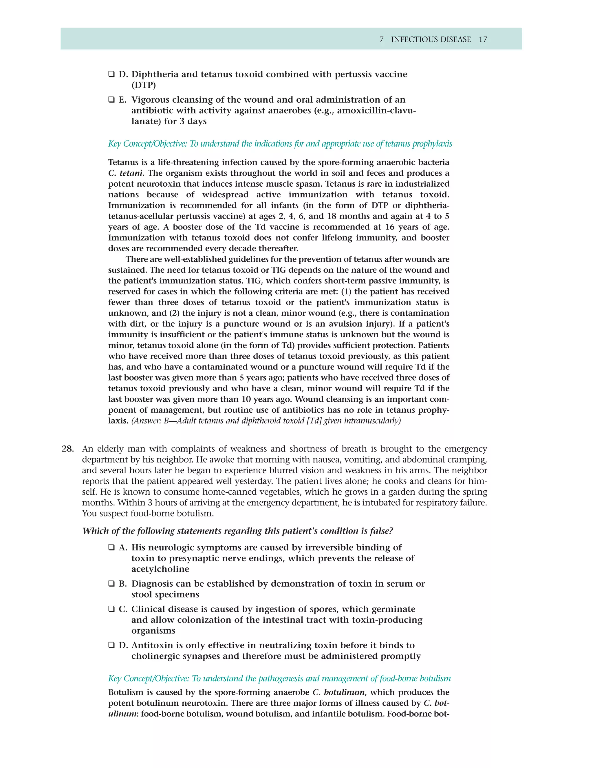 7 INFECTIOUS DISEASE 17



           ❑ D. Diphtheria and tetanus toxoid combined with pertussis vaccine
                (DTP)
           ❑ E. Vigorous cleansing of the wound and oral administration of an
                antibiotic with activity against anaerobes (e.g., amoxicillin-clavu-
                lanate) for 3 days

           Key Concept/Objective: To understand the indications for and appropriate use of tetanus prophylaxis

           Tetanus is a life-threatening infection caused by the spore-forming anaerobic bacteria
           C. tetani. The organism exists throughout the world in soil and feces and produces a
           potent neurotoxin that induces intense muscle spasm. Tetanus is rare in industrialized
           nations because of widespread active immunization with tetanus toxoid.
           Immunization is recommended for all infants (in the form of DTP or diphtheria-
           tetanus-acellular pertussis vaccine) at ages 2, 4, 6, and 18 months and again at 4 to 5
           years of age. A booster dose of the Td vaccine is recommended at 16 years of age.
           Immunization with tetanus toxoid does not confer lifelong immunity, and booster
           doses are recommended every decade thereafter.
                There are well-established guidelines for the prevention of tetanus after wounds are
           sustained. The need for tetanus toxoid or TIG depends on the nature of the wound and
           the patient's immunization status. TIG, which confers short-term passive immunity, is
           reserved for cases in which the following criteria are met: (1) the patient has received
           fewer than three doses of tetanus toxoid or the patient's immunization status is
           unknown, and (2) the injury is not a clean, minor wound (e.g., there is contamination
           with dirt, or the injury is a puncture wound or is an avulsion injury). If a patient's
           immunity is insufficient or the patient's immune status is unknown but the wound is
           minor, tetanus toxoid alone (in the form of Td) provides sufficient protection. Patients
           who have received more than three doses of tetanus toxoid previously, as this patient
           has, and who have a contaminated wound or a puncture wound will require Td if the
           last booster was given more than 5 years ago; patients who have received three doses of
           tetanus toxoid previously and who have a clean, minor wound will require Td if the
           last booster was given more than 10 years ago. Wound cleansing is an important com-
           ponent of management, but routine use of antibiotics has no role in tetanus prophy-
           laxis. (Answer: B—Adult tetanus and diphtheroid toxoid [Td] given intramuscularly)


28. An elderly man with complaints of weakness and shortness of breath is brought to the emergency
    department by his neighbor. He awoke that morning with nausea, vomiting, and abdominal cramping,
    and several hours later he began to experience blurred vision and weakness in his arms. The neighbor
    reports that the patient appeared well yesterday. The patient lives alone; he cooks and cleans for him-
    self. He is known to consume home-canned vegetables, which he grows in a garden during the spring
    months. Within 3 hours of arriving at the emergency department, he is intubated for respiratory failure.
    You suspect food-borne botulism.

     Which of the following statements regarding this patient's condition is false?
           ❑ A. His neurologic symptoms are caused by irreversible binding of
                toxin to presynaptic nerve endings, which prevents the release of
                acetylcholine
           ❑ B. Diagnosis can be established by demonstration of toxin in serum or
                stool specimens
           ❑ C. Clinical disease is caused by ingestion of spores, which germinate
                and allow colonization of the intestinal tract with toxin-producing
                organisms
           ❑ D. Antitoxin is only effective in neutralizing toxin before it binds to
                cholinergic synapses and therefore must be administered promptly

           Key Concept/Objective: To understand the pathogenesis and management of food-borne botulism
           Botulism is caused by the spore-forming anaerobe C. botulinum, which produces the
           potent botulinum neurotoxin. There are three major forms of illness caused by C. bot-
           ulinum: food-borne botulism, wound botulism, and infantile botulism. Food-borne bot-
 