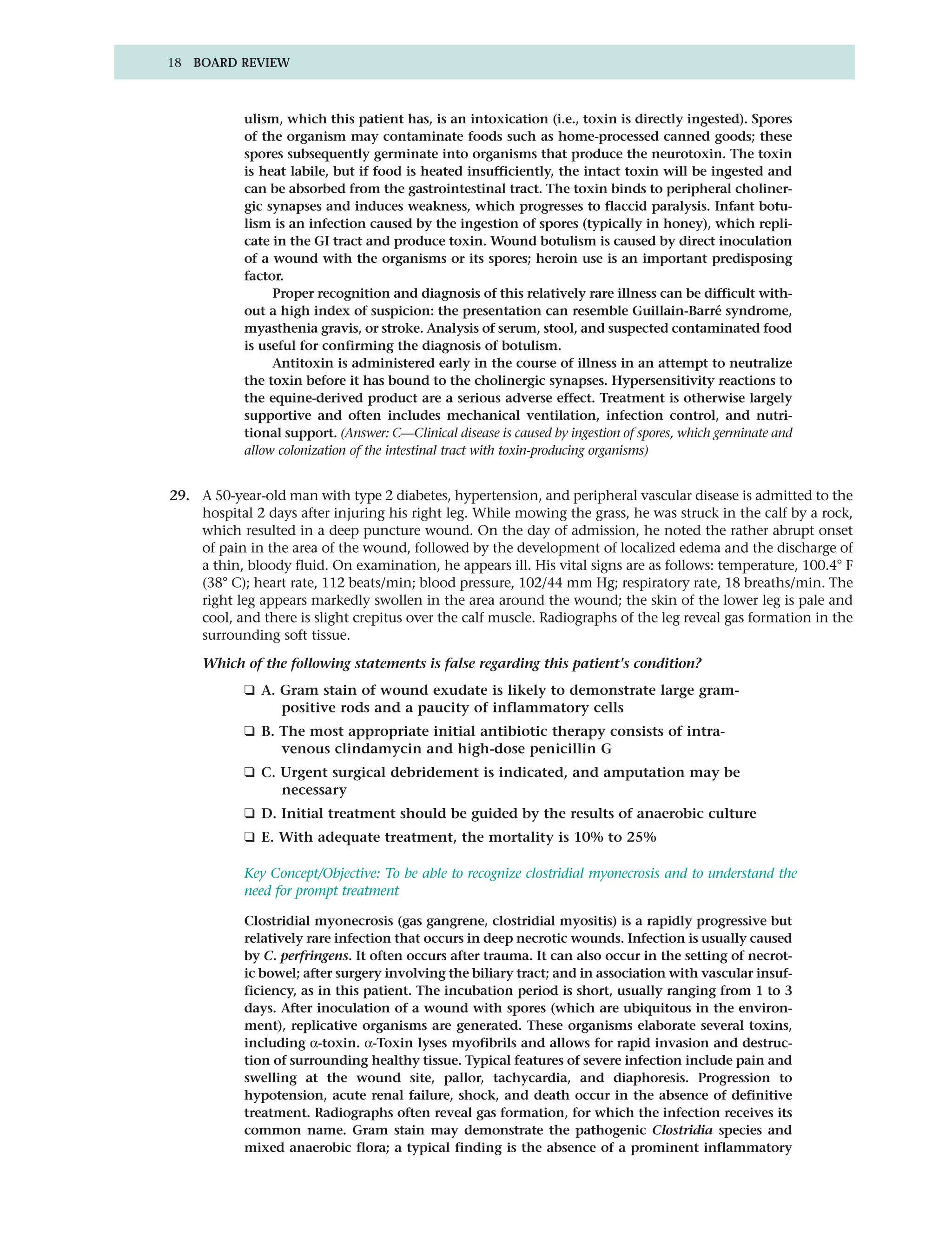 18 BOARD REVIEW



            ulism, which this patient has, is an intoxication (i.e., toxin is directly ingested). Spores
            of the organism may contaminate foods such as home-processed canned goods; these
            spores subsequently germinate into organisms that produce the neurotoxin. The toxin
            is heat labile, but if food is heated insufficiently, the intact toxin will be ingested and
            can be absorbed from the gastrointestinal tract. The toxin binds to peripheral choliner-
            gic synapses and induces weakness, which progresses to flaccid paralysis. Infant botu-
            lism is an infection caused by the ingestion of spores (typically in honey), which repli-
            cate in the GI tract and produce toxin. Wound botulism is caused by direct inoculation
            of a wound with the organisms or its spores; heroin use is an important predisposing
            factor.
                 Proper recognition and diagnosis of this relatively rare illness can be difficult with-
            out a high index of suspicion: the presentation can resemble Guillain-Barré syndrome,
            myasthenia gravis, or stroke. Analysis of serum, stool, and suspected contaminated food
            is useful for confirming the diagnosis of botulism.
                 Antitoxin is administered early in the course of illness in an attempt to neutralize
            the toxin before it has bound to the cholinergic synapses. Hypersensitivity reactions to
            the equine-derived product are a serious adverse effect. Treatment is otherwise largely
            supportive and often includes mechanical ventilation, infection control, and nutri-
            tional support. (Answer: C—Clinical disease is caused by ingestion of spores, which germinate and
            allow colonization of the intestinal tract with toxin-producing organisms)


29. A 50-year-old man with type 2 diabetes, hypertension, and peripheral vascular disease is admitted to the
    hospital 2 days after injuring his right leg. While mowing the grass, he was struck in the calf by a rock,
    which resulted in a deep puncture wound. On the day of admission, he noted the rather abrupt onset
    of pain in the area of the wound, followed by the development of localized edema and the discharge of
    a thin, bloody fluid. On examination, he appears ill. His vital signs are as follows: temperature, 100.4° F
    (38° C); heart rate, 112 beats/min; blood pressure, 102/44 mm Hg; respiratory rate, 18 breaths/min. The
    right leg appears markedly swollen in the area around the wound; the skin of the lower leg is pale and
    cool, and there is slight crepitus over the calf muscle. Radiographs of the leg reveal gas formation in the
    surrounding soft tissue.

     Which of the following statements is false regarding this patient's condition?
            ❑ A. Gram stain of wound exudate is likely to demonstrate large gram-
                 positive rods and a paucity of inflammatory cells
            ❑ B. The most appropriate initial antibiotic therapy consists of intra-
                 venous clindamycin and high-dose penicillin G
            ❑ C. Urgent surgical debridement is indicated, and amputation may be
                 necessary
            ❑ D. Initial treatment should be guided by the results of anaerobic culture
            ❑ E. With adequate treatment, the mortality is 10% to 25%

            Key Concept/Objective: To be able to recognize clostridial myonecrosis and to understand the
            need for prompt treatment

            Clostridial myonecrosis (gas gangrene, clostridial myositis) is a rapidly progressive but
            relatively rare infection that occurs in deep necrotic wounds. Infection is usually caused
            by C. perfringens. It often occurs after trauma. It can also occur in the setting of necrot-
            ic bowel; after surgery involving the biliary tract; and in association with vascular insuf-
            ficiency, as in this patient. The incubation period is short, usually ranging from 1 to 3
            days. After inoculation of a wound with spores (which are ubiquitous in the environ-
            ment), replicative organisms are generated. These organisms elaborate several toxins,
            including α-toxin. α-Toxin lyses myofibrils and allows for rapid invasion and destruc-
            tion of surrounding healthy tissue. Typical features of severe infection include pain and
            swelling at the wound site, pallor, tachycardia, and diaphoresis. Progression to
            hypotension, acute renal failure, shock, and death occur in the absence of definitive
            treatment. Radiographs often reveal gas formation, for which the infection receives its
            common name. Gram stain may demonstrate the pathogenic Clostridia species and
            mixed anaerobic flora; a typical finding is the absence of a prominent inflammatory
 