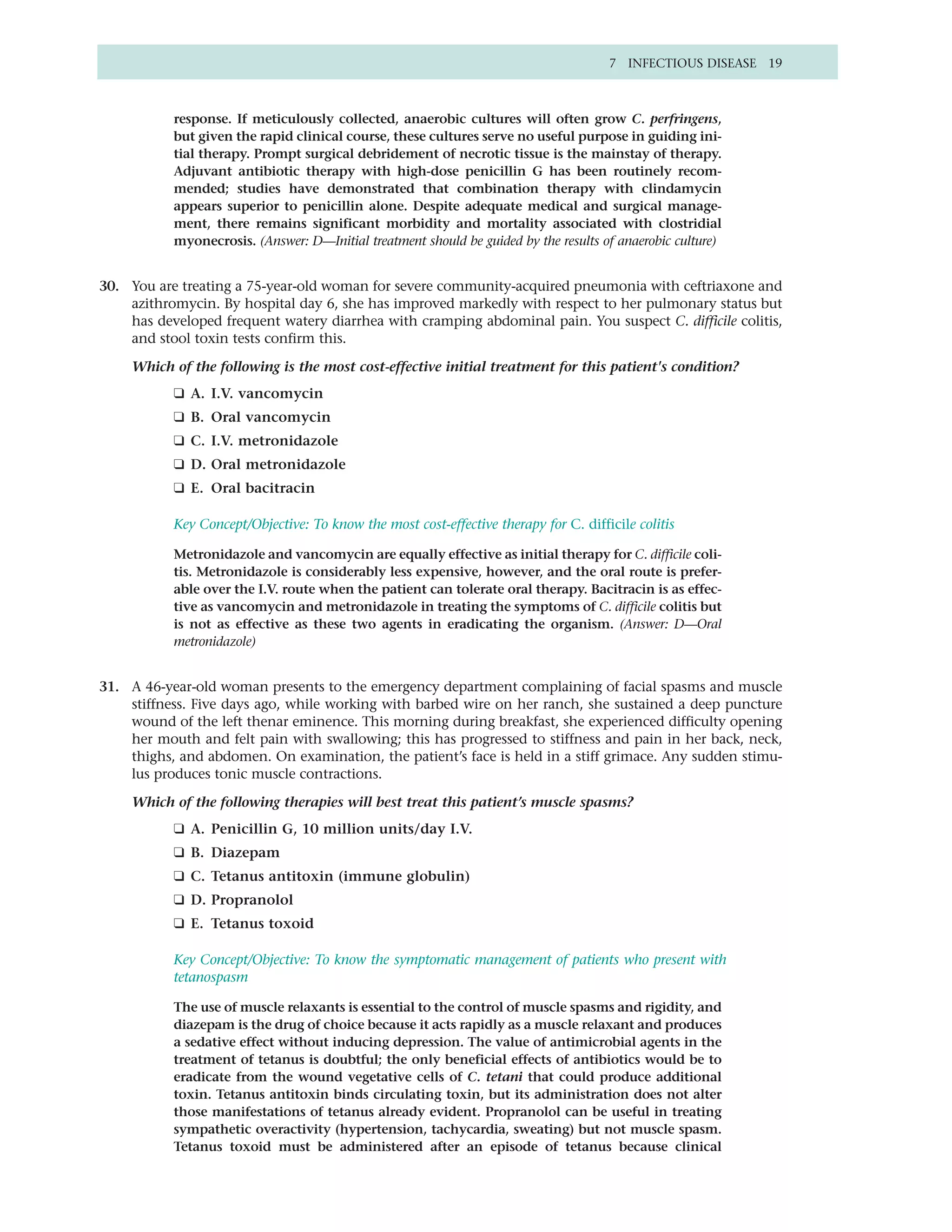7 INFECTIOUS DISEASE 19



           response. If meticulously collected, anaerobic cultures will often grow C. perfringens,
           but given the rapid clinical course, these cultures serve no useful purpose in guiding ini-
           tial therapy. Prompt surgical debridement of necrotic tissue is the mainstay of therapy.
           Adjuvant antibiotic therapy with high-dose penicillin G has been routinely recom-
           mended; studies have demonstrated that combination therapy with clindamycin
           appears superior to penicillin alone. Despite adequate medical and surgical manage-
           ment, there remains significant morbidity and mortality associated with clostridial
           myonecrosis. (Answer: D—Initial treatment should be guided by the results of anaerobic culture)


30. You are treating a 75-year-old woman for severe community-acquired pneumonia with ceftriaxone and
    azithromycin. By hospital day 6, she has improved markedly with respect to her pulmonary status but
    has developed frequent watery diarrhea with cramping abdominal pain. You suspect C. difficile colitis,
    and stool toxin tests confirm this.

     Which of the following is the most cost-effective initial treatment for this patient's condition?
           ❑ A. I.V. vancomycin
           ❑ B. Oral vancomycin
           ❑ C. I.V. metronidazole
           ❑ D. Oral metronidazole
           ❑ E. Oral bacitracin

           Key Concept/Objective: To know the most cost-effective therapy for C. difficile colitis

           Metronidazole and vancomycin are equally effective as initial therapy for C. difficile coli-
           tis. Metronidazole is considerably less expensive, however, and the oral route is prefer-
           able over the I.V. route when the patient can tolerate oral therapy. Bacitracin is as effec-
           tive as vancomycin and metronidazole in treating the symptoms of C. difficile colitis but
           is not as effective as these two agents in eradicating the organism. (Answer: D—Oral
           metronidazole)


31. A 46-year-old woman presents to the emergency department complaining of facial spasms and muscle
    stiffness. Five days ago, while working with barbed wire on her ranch, she sustained a deep puncture
    wound of the left thenar eminence. This morning during breakfast, she experienced difficulty opening
    her mouth and felt pain with swallowing; this has progressed to stiffness and pain in her back, neck,
    thighs, and abdomen. On examination, the patient’s face is held in a stiff grimace. Any sudden stimu-
    lus produces tonic muscle contractions.

     Which of the following therapies will best treat this patient’s muscle spasms?
           ❑ A. Penicillin G, 10 million units/day I.V.
           ❑ B. Diazepam
           ❑ C. Tetanus antitoxin (immune globulin)
           ❑ D. Propranolol
           ❑ E. Tetanus toxoid

           Key Concept/Objective: To know the symptomatic management of patients who present with
           tetanospasm

           The use of muscle relaxants is essential to the control of muscle spasms and rigidity, and
           diazepam is the drug of choice because it acts rapidly as a muscle relaxant and produces
           a sedative effect without inducing depression. The value of antimicrobial agents in the
           treatment of tetanus is doubtful; the only beneficial effects of antibiotics would be to
           eradicate from the wound vegetative cells of C. tetani that could produce additional
           toxin. Tetanus antitoxin binds circulating toxin, but its administration does not alter
           those manifestations of tetanus already evident. Propranolol can be useful in treating
           sympathetic overactivity (hypertension, tachycardia, sweating) but not muscle spasm.
           Tetanus toxoid must be administered after an episode of tetanus because clinical
 