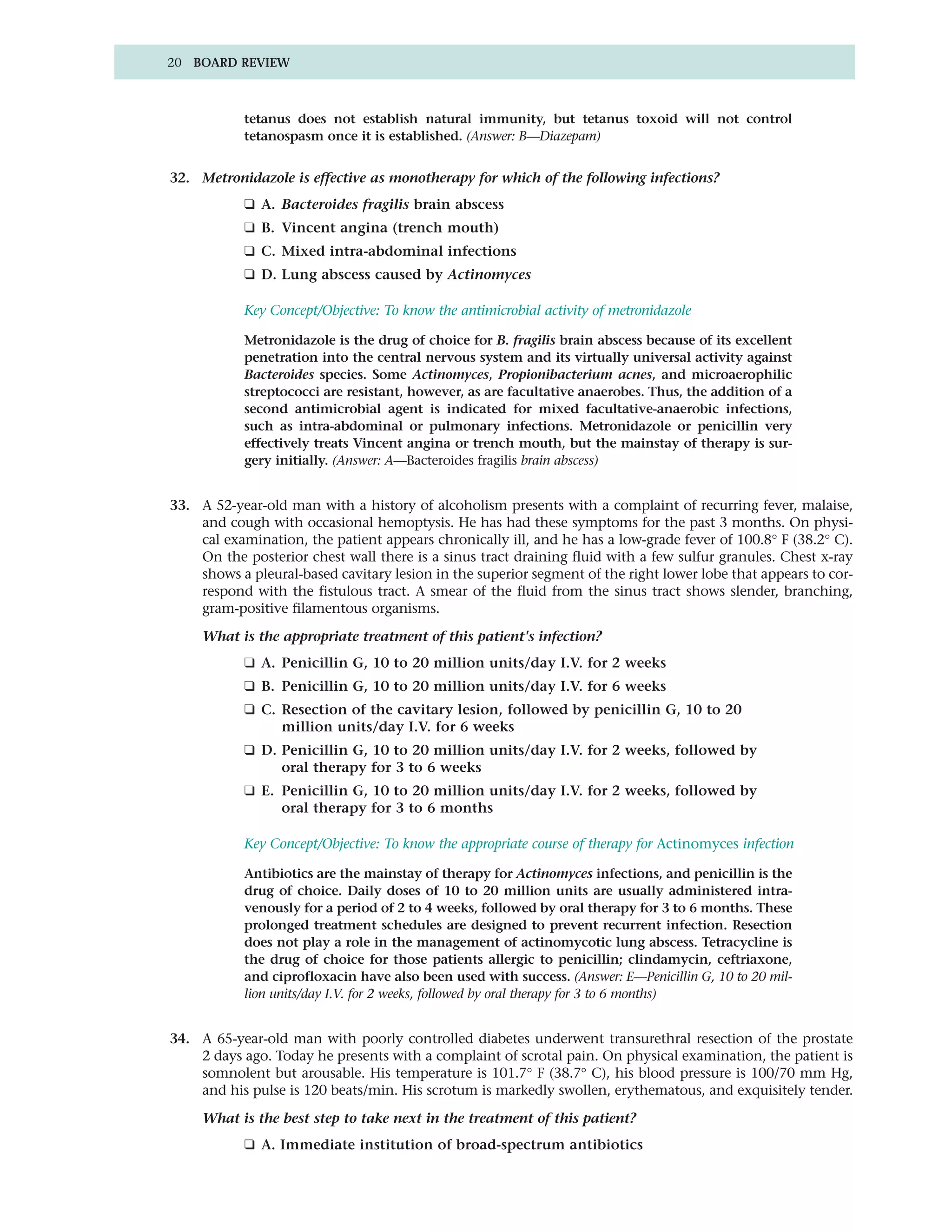 20 BOARD REVIEW



            tetanus does not establish natural immunity, but tetanus toxoid will not control
            tetanospasm once it is established. (Answer: B—Diazepam)


32. Metronidazole is effective as monotherapy for which of the following infections?
            ❑ A. Bacteroides fragilis brain abscess
            ❑ B. Vincent angina (trench mouth)
            ❑ C. Mixed intra-abdominal infections
            ❑ D. Lung abscess caused by Actinomyces

            Key Concept/Objective: To know the antimicrobial activity of metronidazole

            Metronidazole is the drug of choice for B. fragilis brain abscess because of its excellent
            penetration into the central nervous system and its virtually universal activity against
            Bacteroides species. Some Actinomyces, Propionibacterium acnes, and microaerophilic
            streptococci are resistant, however, as are facultative anaerobes. Thus, the addition of a
            second antimicrobial agent is indicated for mixed facultative-anaerobic infections,
            such as intra-abdominal or pulmonary infections. Metronidazole or penicillin very
            effectively treats Vincent angina or trench mouth, but the mainstay of therapy is sur-
            gery initially. (Answer: A—Bacteroides fragilis brain abscess)


33. A 52-year-old man with a history of alcoholism presents with a complaint of recurring fever, malaise,
    and cough with occasional hemoptysis. He has had these symptoms for the past 3 months. On physi-
    cal examination, the patient appears chronically ill, and he has a low-grade fever of 100.8° F (38.2° C).
    On the posterior chest wall there is a sinus tract draining fluid with a few sulfur granules. Chest x-ray
    shows a pleural-based cavitary lesion in the superior segment of the right lower lobe that appears to cor-
    respond with the fistulous tract. A smear of the fluid from the sinus tract shows slender, branching,
    gram-positive filamentous organisms.

     What is the appropriate treatment of this patient's infection?
            ❑ A. Penicillin G, 10 to 20 million units/day I.V. for 2 weeks
            ❑ B. Penicillin G, 10 to 20 million units/day I.V. for 6 weeks
            ❑ C. Resection of the cavitary lesion, followed by penicillin G, 10 to 20
                 million units/day I.V. for 6 weeks
            ❑ D. Penicillin G, 10 to 20 million units/day I.V. for 2 weeks, followed by
                 oral therapy for 3 to 6 weeks
            ❑ E. Penicillin G, 10 to 20 million units/day I.V. for 2 weeks, followed by
                 oral therapy for 3 to 6 months

            Key Concept/Objective: To know the appropriate course of therapy for Actinomyces infection

            Antibiotics are the mainstay of therapy for Actinomyces infections, and penicillin is the
            drug of choice. Daily doses of 10 to 20 million units are usually administered intra-
            venously for a period of 2 to 4 weeks, followed by oral therapy for 3 to 6 months. These
            prolonged treatment schedules are designed to prevent recurrent infection. Resection
            does not play a role in the management of actinomycotic lung abscess. Tetracycline is
            the drug of choice for those patients allergic to penicillin; clindamycin, ceftriaxone,
            and ciprofloxacin have also been used with success. (Answer: E—Penicillin G, 10 to 20 mil-
            lion units/day I.V. for 2 weeks, followed by oral therapy for 3 to 6 months)


34. A 65-year-old man with poorly controlled diabetes underwent transurethral resection of the prostate
    2 days ago. Today he presents with a complaint of scrotal pain. On physical examination, the patient is
    somnolent but arousable. His temperature is 101.7° F (38.7° C), his blood pressure is 100/70 mm Hg,
    and his pulse is 120 beats/min. His scrotum is markedly swollen, erythematous, and exquisitely tender.

     What is the best step to take next in the treatment of this patient?
            ❑ A. Immediate institution of broad-spectrum antibiotics
 