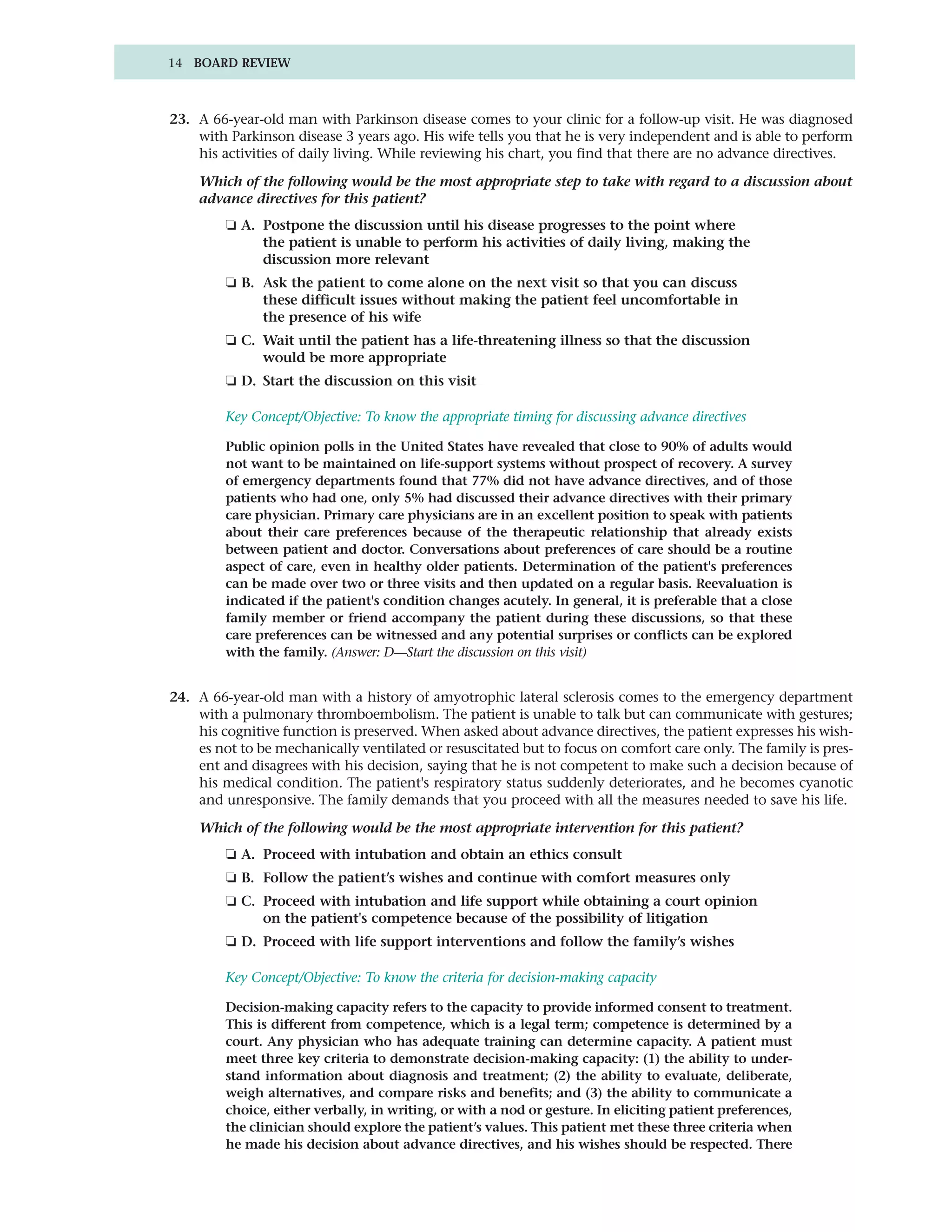 14 BOARD REVIEW



23. A 66-year-old man with Parkinson disease comes to your clinic for a follow-up visit. He was diagnosed
    with Parkinson disease 3 years ago. His wife tells you that he is very independent and is able to perform
    his activities of daily living. While reviewing his chart, you find that there are no advance directives.

    Which of the following would be the most appropriate step to take with regard to a discussion about
    advance directives for this patient?
         ❏ A. Postpone the discussion until his disease progresses to the point where
              the patient is unable to perform his activities of daily living, making the
              discussion more relevant
         ❏ B. Ask the patient to come alone on the next visit so that you can discuss
              these difficult issues without making the patient feel uncomfortable in
              the presence of his wife
         ❏ C. Wait until the patient has a life-threatening illness so that the discussion
              would be more appropriate
         ❏ D. Start the discussion on this visit

         Key Concept/Objective: To know the appropriate timing for discussing advance directives

         Public opinion polls in the United States have revealed that close to 90% of adults would
         not want to be maintained on life-support systems without prospect of recovery. A survey
         of emergency departments found that 77% did not have advance directives, and of those
         patients who had one, only 5% had discussed their advance directives with their primary
         care physician. Primary care physicians are in an excellent position to speak with patients
         about their care preferences because of the therapeutic relationship that already exists
         between patient and doctor. Conversations about preferences of care should be a routine
         aspect of care, even in healthy older patients. Determination of the patient's preferences
         can be made over two or three visits and then updated on a regular basis. Reevaluation is
         indicated if the patient's condition changes acutely. In general, it is preferable that a close
         family member or friend accompany the patient during these discussions, so that these
         care preferences can be witnessed and any potential surprises or conflicts can be explored
         with the family. (Answer: D—Start the discussion on this visit)


24. A 66-year-old man with a history of amyotrophic lateral sclerosis comes to the emergency department
    with a pulmonary thromboembolism. The patient is unable to talk but can communicate with gestures;
    his cognitive function is preserved. When asked about advance directives, the patient expresses his wish-
    es not to be mechanically ventilated or resuscitated but to focus on comfort care only. The family is pres-
    ent and disagrees with his decision, saying that he is not competent to make such a decision because of
    his medical condition. The patient's respiratory status suddenly deteriorates, and he becomes cyanotic
    and unresponsive. The family demands that you proceed with all the measures needed to save his life.

    Which of the following would be the most appropriate intervention for this patient?
         ❏ A. Proceed with intubation and obtain an ethics consult
         ❏ B. Follow the patient’s wishes and continue with comfort measures only
         ❏ C. Proceed with intubation and life support while obtaining a court opinion
              on the patient's competence because of the possibility of litigation
         ❏ D. Proceed with life support interventions and follow the family’s wishes

         Key Concept/Objective: To know the criteria for decision-making capacity

         Decision-making capacity refers to the capacity to provide informed consent to treatment.
         This is different from competence, which is a legal term; competence is determined by a
         court. Any physician who has adequate training can determine capacity. A patient must
         meet three key criteria to demonstrate decision-making capacity: (1) the ability to under-
         stand information about diagnosis and treatment; (2) the ability to evaluate, deliberate,
         weigh alternatives, and compare risks and benefits; and (3) the ability to communicate a
         choice, either verbally, in writing, or with a nod or gesture. In eliciting patient preferences,
         the clinician should explore the patient’s values. This patient met these three criteria when
         he made his decision about advance directives, and his wishes should be respected. There
 
