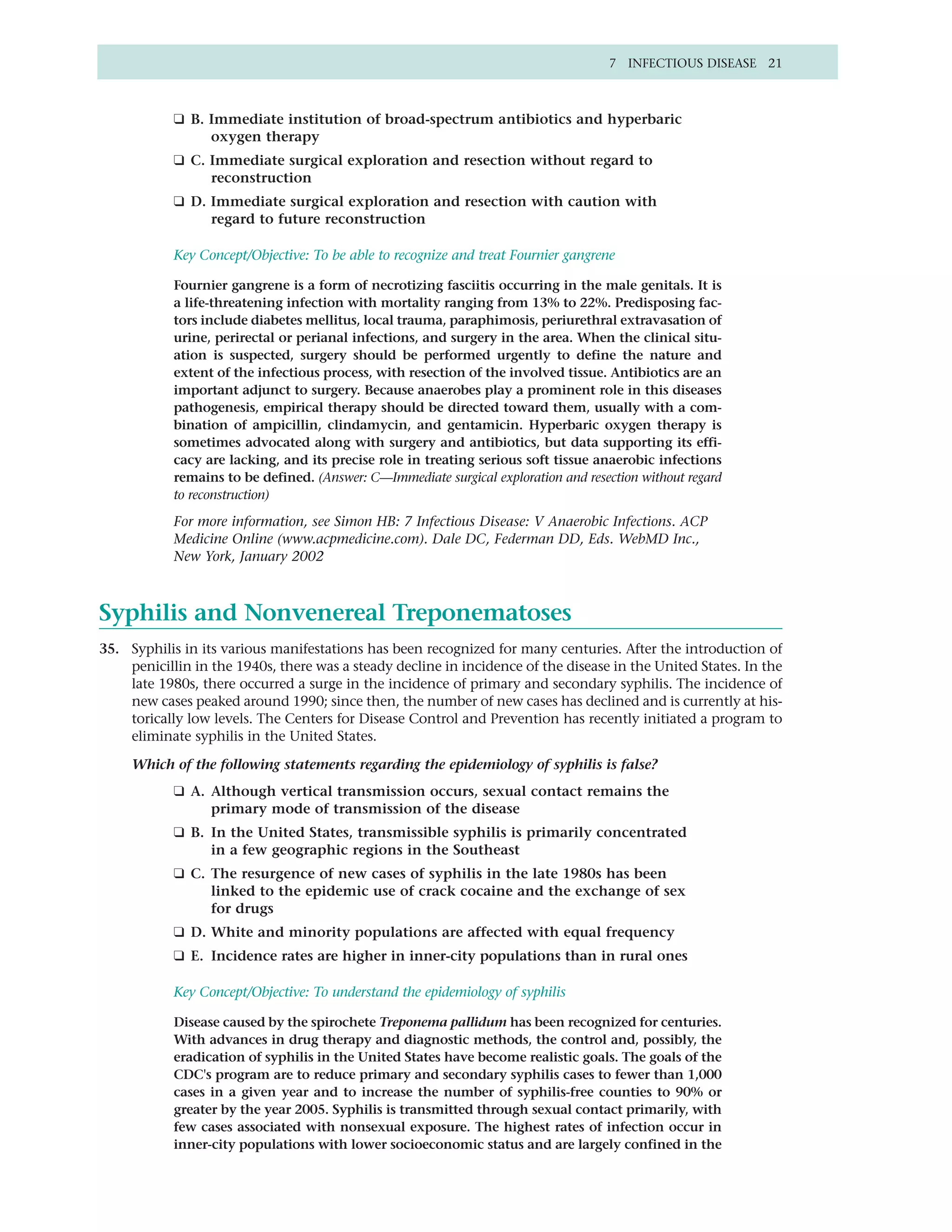 7 INFECTIOUS DISEASE 21



            ❑ B. Immediate institution of broad-spectrum antibiotics and hyperbaric
                 oxygen therapy
            ❑ C. Immediate surgical exploration and resection without regard to
                 reconstruction
            ❑ D. Immediate surgical exploration and resection with caution with
                 regard to future reconstruction

            Key Concept/Objective: To be able to recognize and treat Fournier gangrene

            Fournier gangrene is a form of necrotizing fasciitis occurring in the male genitals. It is
            a life-threatening infection with mortality ranging from 13% to 22%. Predisposing fac-
            tors include diabetes mellitus, local trauma, paraphimosis, periurethral extravasation of
            urine, perirectal or perianal infections, and surgery in the area. When the clinical situ-
            ation is suspected, surgery should be performed urgently to define the nature and
            extent of the infectious process, with resection of the involved tissue. Antibiotics are an
            important adjunct to surgery. Because anaerobes play a prominent role in this diseases
            pathogenesis, empirical therapy should be directed toward them, usually with a com-
            bination of ampicillin, clindamycin, and gentamicin. Hyperbaric oxygen therapy is
            sometimes advocated along with surgery and antibiotics, but data supporting its effi-
            cacy are lacking, and its precise role in treating serious soft tissue anaerobic infections
            remains to be defined. (Answer: C—Immediate surgical exploration and resection without regard
            to reconstruction)

            For more information, see Simon HB: 7 Infectious Disease: V Anaerobic Infections. ACP
            Medicine Online (www.acpmedicine.com). Dale DC, Federman DD, Eds. WebMD Inc.,
            New York, January 2002



Syphilis and Nonvenereal Treponematoses
35. Syphilis in its various manifestations has been recognized for many centuries. After the introduction of
    penicillin in the 1940s, there was a steady decline in incidence of the disease in the United States. In the
    late 1980s, there occurred a surge in the incidence of primary and secondary syphilis. The incidence of
    new cases peaked around 1990; since then, the number of new cases has declined and is currently at his-
    torically low levels. The Centers for Disease Control and Prevention has recently initiated a program to
    eliminate syphilis in the United States.

     Which of the following statements regarding the epidemiology of syphilis is false?
            ❑ A. Although vertical transmission occurs, sexual contact remains the
                 primary mode of transmission of the disease
            ❑ B. In the United States, transmissible syphilis is primarily concentrated
                 in a few geographic regions in the Southeast
            ❑ C. The resurgence of new cases of syphilis in the late 1980s has been
                 linked to the epidemic use of crack cocaine and the exchange of sex
                 for drugs
            ❑ D. White and minority populations are affected with equal frequency
            ❑ E. Incidence rates are higher in inner-city populations than in rural ones

            Key Concept/Objective: To understand the epidemiology of syphilis

            Disease caused by the spirochete Treponema pallidum has been recognized for centuries.
            With advances in drug therapy and diagnostic methods, the control and, possibly, the
            eradication of syphilis in the United States have become realistic goals. The goals of the
            CDC's program are to reduce primary and secondary syphilis cases to fewer than 1,000
            cases in a given year and to increase the number of syphilis-free counties to 90% or
            greater by the year 2005. Syphilis is transmitted through sexual contact primarily, with
            few cases associated with nonsexual exposure. The highest rates of infection occur in
            inner-city populations with lower socioeconomic status and are largely confined in the
 
