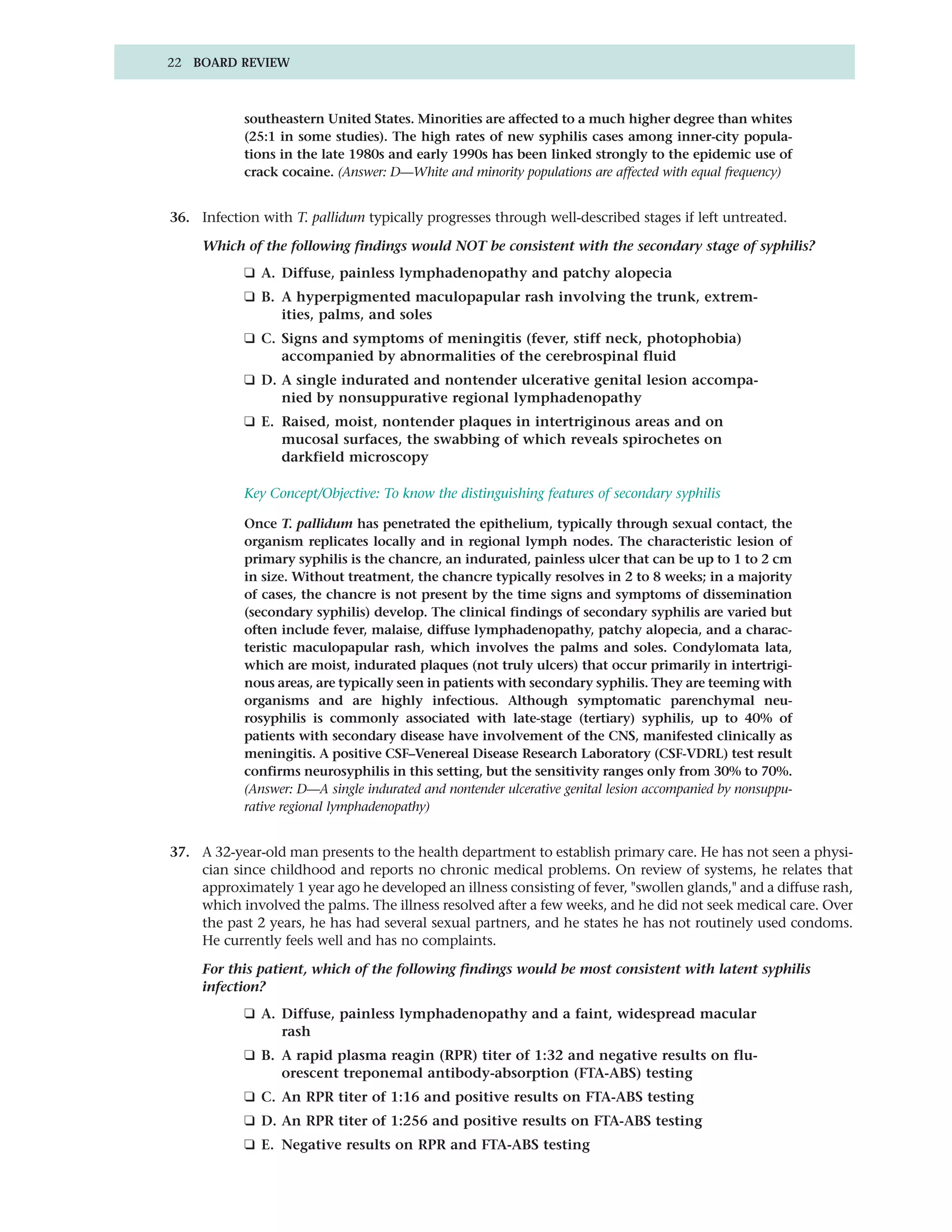 22 BOARD REVIEW



            southeastern United States. Minorities are affected to a much higher degree than whites
            (25:1 in some studies). The high rates of new syphilis cases among inner-city popula-
            tions in the late 1980s and early 1990s has been linked strongly to the epidemic use of
            crack cocaine. (Answer: D—White and minority populations are affected with equal frequency)


36. Infection with T. pallidum typically progresses through well-described stages if left untreated.

     Which of the following findings would NOT be consistent with the secondary stage of syphilis?
            ❑ A. Diffuse, painless lymphadenopathy and patchy alopecia
            ❑ B. A hyperpigmented maculopapular rash involving the trunk, extrem-
                 ities, palms, and soles
            ❑ C. Signs and symptoms of meningitis (fever, stiff neck, photophobia)
                 accompanied by abnormalities of the cerebrospinal fluid
            ❑ D. A single indurated and nontender ulcerative genital lesion accompa-
                 nied by nonsuppurative regional lymphadenopathy
            ❑ E. Raised, moist, nontender plaques in intertriginous areas and on
                 mucosal surfaces, the swabbing of which reveals spirochetes on
                 darkfield microscopy

            Key Concept/Objective: To know the distinguishing features of secondary syphilis

            Once T. pallidum has penetrated the epithelium, typically through sexual contact, the
            organism replicates locally and in regional lymph nodes. The characteristic lesion of
            primary syphilis is the chancre, an indurated, painless ulcer that can be up to 1 to 2 cm
            in size. Without treatment, the chancre typically resolves in 2 to 8 weeks; in a majority
            of cases, the chancre is not present by the time signs and symptoms of dissemination
            (secondary syphilis) develop. The clinical findings of secondary syphilis are varied but
            often include fever, malaise, diffuse lymphadenopathy, patchy alopecia, and a charac-
            teristic maculopapular rash, which involves the palms and soles. Condylomata lata,
            which are moist, indurated plaques (not truly ulcers) that occur primarily in intertrigi-
            nous areas, are typically seen in patients with secondary syphilis. They are teeming with
            organisms and are highly infectious. Although symptomatic parenchymal neu-
            rosyphilis is commonly associated with late-stage (tertiary) syphilis, up to 40% of
            patients with secondary disease have involvement of the CNS, manifested clinically as
            meningitis. A positive CSF–Venereal Disease Research Laboratory (CSF-VDRL) test result
            confirms neurosyphilis in this setting, but the sensitivity ranges only from 30% to 70%.
            (Answer: D—A single indurated and nontender ulcerative genital lesion accompanied by nonsuppu-
            rative regional lymphadenopathy)


37. A 32-year-old man presents to the health department to establish primary care. He has not seen a physi-
    cian since childhood and reports no chronic medical problems. On review of systems, he relates that
    approximately 1 year ago he developed an illness consisting of fever, "swollen glands," and a diffuse rash,
    which involved the palms. The illness resolved after a few weeks, and he did not seek medical care. Over
    the past 2 years, he has had several sexual partners, and he states he has not routinely used condoms.
    He currently feels well and has no complaints.

     For this patient, which of the following findings would be most consistent with latent syphilis
     infection?
            ❑ A. Diffuse, painless lymphadenopathy and a faint, widespread macular
                 rash
            ❑ B. A rapid plasma reagin (RPR) titer of 1:32 and negative results on flu-
                 orescent treponemal antibody-absorption (FTA-ABS) testing
            ❑ C. An RPR titer of 1:16 and positive results on FTA-ABS testing
            ❑ D. An RPR titer of 1:256 and positive results on FTA-ABS testing
            ❑ E. Negative results on RPR and FTA-ABS testing
 