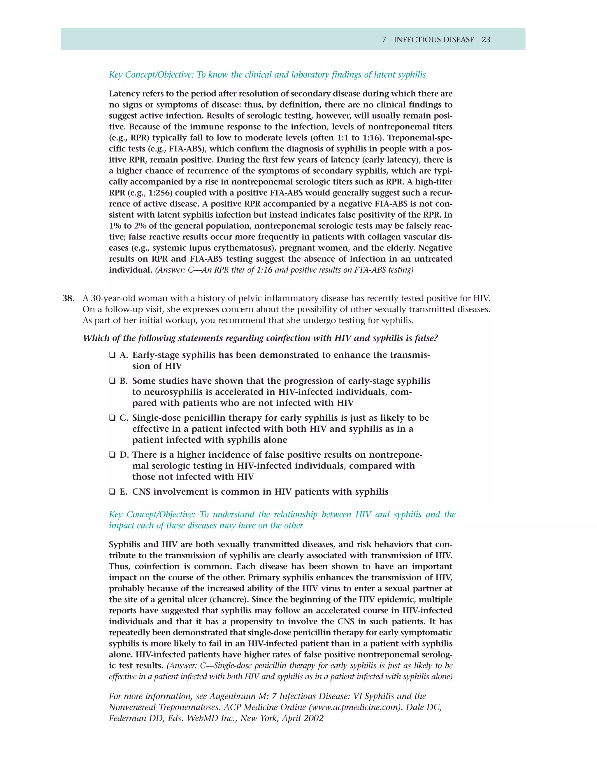 7 INFECTIOUS DISEASE 23



           Key Concept/Objective: To know the clinical and laboratory findings of latent syphilis

           Latency refers to the period after resolution of secondary disease during which there are
           no signs or symptoms of disease: thus, by definition, there are no clinical findings to
           suggest active infection. Results of serologic testing, however, will usually remain posi-
           tive. Because of the immune response to the infection, levels of nontreponemal titers
           (e.g., RPR) typically fall to low to moderate levels (often 1:1 to 1:16). Treponemal-spe-
           cific tests (e.g., FTA-ABS), which confirm the diagnosis of syphilis in people with a pos-
           itive RPR, remain positive. During the first few years of latency (early latency), there is
           a higher chance of recurrence of the symptoms of secondary syphilis, which are typi-
           cally accompanied by a rise in nontreponemal serologic titers such as RPR. A high-titer
           RPR (e.g., 1:256) coupled with a positive FTA-ABS would generally suggest such a recur-
           rence of active disease. A positive RPR accompanied by a negative FTA-ABS is not con-
           sistent with latent syphilis infection but instead indicates false positivity of the RPR. In
           1% to 2% of the general population, nontreponemal serologic tests may be falsely reac-
           tive; false reactive results occur more frequently in patients with collagen vascular dis-
           eases (e.g., systemic lupus erythematosus), pregnant women, and the elderly. Negative
           results on RPR and FTA-ABS testing suggest the absence of infection in an untreated
           individual. (Answer: C—An RPR titer of 1:16 and positive results on FTA-ABS testing)


38. A 30-year-old woman with a history of pelvic inflammatory disease has recently tested positive for HIV.
    On a follow-up visit, she expresses concern about the possibility of other sexually transmitted diseases.
    As part of her initial workup, you recommend that she undergo testing for syphilis.

     Which of the following statements regarding coinfection with HIV and syphilis is false?
           ❑ A. Early-stage syphilis has been demonstrated to enhance the transmis-
                sion of HIV
           ❑ B. Some studies have shown that the progression of early-stage syphilis
                to neurosyphilis is accelerated in HIV-infected individuals, com-
                pared with patients who are not infected with HIV
           ❑ C. Single-dose penicillin therapy for early syphilis is just as likely to be
                effective in a patient infected with both HIV and syphilis as in a
                patient infected with syphilis alone
           ❑ D. There is a higher incidence of false positive results on nontrepone-
                mal serologic testing in HIV-infected individuals, compared with
                those not infected with HIV
           ❑ E. CNS involvement is common in HIV patients with syphilis

           Key Concept/Objective: To understand the relationship between HIV and syphilis and the
           impact each of these diseases may have on the other

           Syphilis and HIV are both sexually transmitted diseases, and risk behaviors that con-
           tribute to the transmission of syphilis are clearly associated with transmission of HIV.
           Thus, coinfection is common. Each disease has been shown to have an important
           impact on the course of the other. Primary syphilis enhances the transmission of HIV,
           probably because of the increased ability of the HIV virus to enter a sexual partner at
           the site of a genital ulcer (chancre). Since the beginning of the HIV epidemic, multiple
           reports have suggested that syphilis may follow an accelerated course in HIV-infected
           individuals and that it has a propensity to involve the CNS in such patients. It has
           repeatedly been demonstrated that single-dose penicillin therapy for early symptomatic
           syphilis is more likely to fail in an HIV-infected patient than in a patient with syphilis
           alone. HIV-infected patients have higher rates of false positive nontreponemal serolog-
           ic test results. (Answer: C—Single-dose penicillin therapy for early syphilis is just as likely to be
           effective in a patient infected with both HIV and syphilis as in a patient infected with syphilis alone)

           For more information, see Augenbraun M: 7 Infectious Disease: VI Syphilis and the
           Nonvenereal Treponematoses. ACP Medicine Online (www.acpmedicine.com). Dale DC,
           Federman DD, Eds. WebMD Inc., New York, April 2002
 