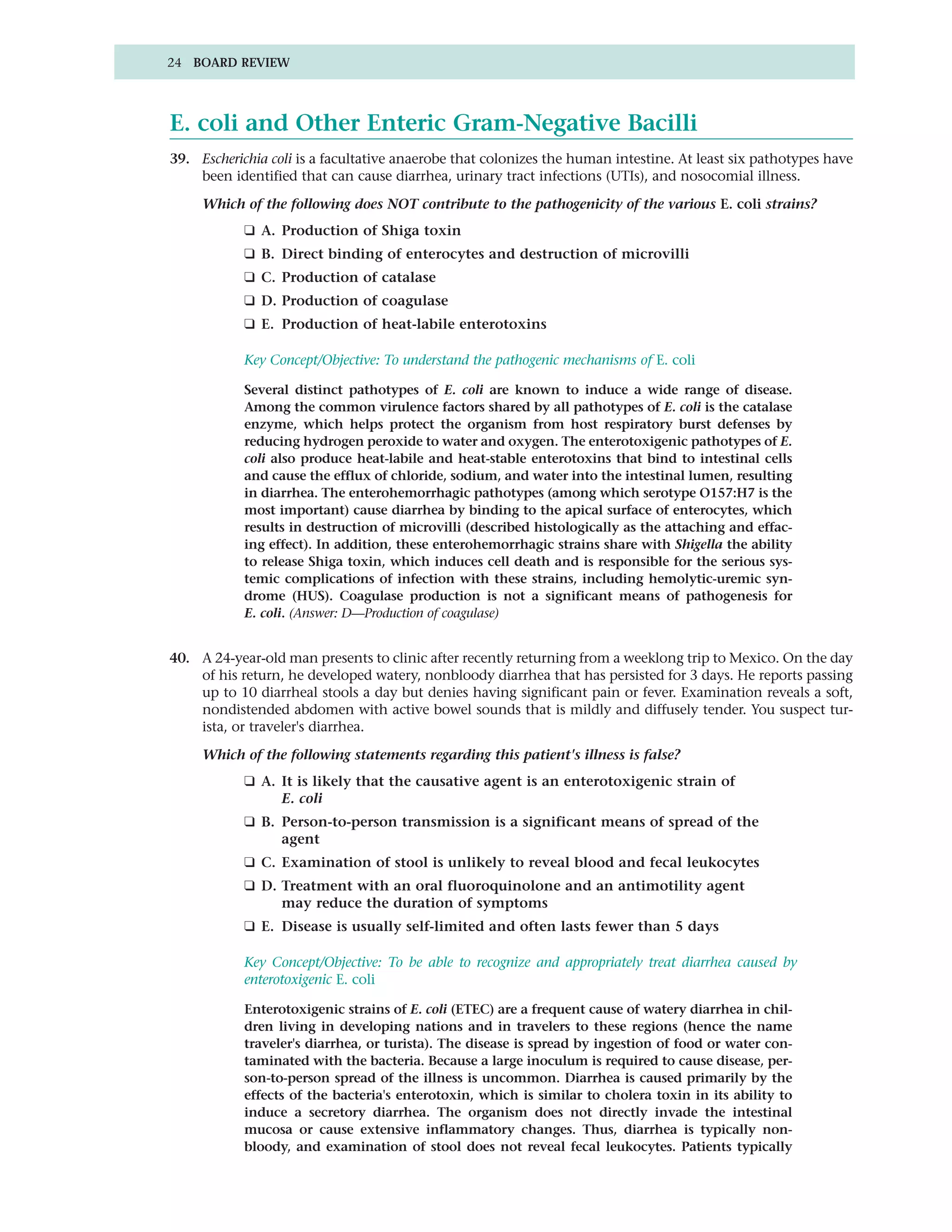 24 BOARD REVIEW




E. coli and Other Enteric Gram-Negative Bacilli
39. Escherichia coli is a facultative anaerobe that colonizes the human intestine. At least six pathotypes have
    been identified that can cause diarrhea, urinary tract infections (UTIs), and nosocomial illness.

     Which of the following does NOT contribute to the pathogenicity of the various E. coli strains?
            ❑ A. Production of Shiga toxin
            ❑ B. Direct binding of enterocytes and destruction of microvilli
            ❑ C. Production of catalase
            ❑ D. Production of coagulase
            ❑ E. Production of heat-labile enterotoxins

            Key Concept/Objective: To understand the pathogenic mechanisms of E. coli

            Several distinct pathotypes of E. coli are known to induce a wide range of disease.
            Among the common virulence factors shared by all pathotypes of E. coli is the catalase
            enzyme, which helps protect the organism from host respiratory burst defenses by
            reducing hydrogen peroxide to water and oxygen. The enterotoxigenic pathotypes of E.
            coli also produce heat-labile and heat-stable enterotoxins that bind to intestinal cells
            and cause the efflux of chloride, sodium, and water into the intestinal lumen, resulting
            in diarrhea. The enterohemorrhagic pathotypes (among which serotype O157:H7 is the
            most important) cause diarrhea by binding to the apical surface of enterocytes, which
            results in destruction of microvilli (described histologically as the attaching and effac-
            ing effect). In addition, these enterohemorrhagic strains share with Shigella the ability
            to release Shiga toxin, which induces cell death and is responsible for the serious sys-
            temic complications of infection with these strains, including hemolytic-uremic syn-
            drome (HUS). Coagulase production is not a significant means of pathogenesis for
            E. coli. (Answer: D—Production of coagulase)


40. A 24-year-old man presents to clinic after recently returning from a weeklong trip to Mexico. On the day
    of his return, he developed watery, nonbloody diarrhea that has persisted for 3 days. He reports passing
    up to 10 diarrheal stools a day but denies having significant pain or fever. Examination reveals a soft,
    nondistended abdomen with active bowel sounds that is mildly and diffusely tender. You suspect tur-
    ista, or traveler's diarrhea.

     Which of the following statements regarding this patient's illness is false?
            ❑ A. It is likely that the causative agent is an enterotoxigenic strain of
                 E. coli
            ❑ B. Person-to-person transmission is a significant means of spread of the
                 agent
            ❑ C. Examination of stool is unlikely to reveal blood and fecal leukocytes
            ❑ D. Treatment with an oral fluoroquinolone and an antimotility agent
                 may reduce the duration of symptoms
            ❑ E. Disease is usually self-limited and often lasts fewer than 5 days

            Key Concept/Objective: To be able to recognize and appropriately treat diarrhea caused by
            enterotoxigenic E. coli

            Enterotoxigenic strains of E. coli (ETEC) are a frequent cause of watery diarrhea in chil-
            dren living in developing nations and in travelers to these regions (hence the name
            traveler's diarrhea, or turista). The disease is spread by ingestion of food or water con-
            taminated with the bacteria. Because a large inoculum is required to cause disease, per-
            son-to-person spread of the illness is uncommon. Diarrhea is caused primarily by the
            effects of the bacteria's enterotoxin, which is similar to cholera toxin in its ability to
            induce a secretory diarrhea. The organism does not directly invade the intestinal
            mucosa or cause extensive inflammatory changes. Thus, diarrhea is typically non-
            bloody, and examination of stool does not reveal fecal leukocytes. Patients typically
 