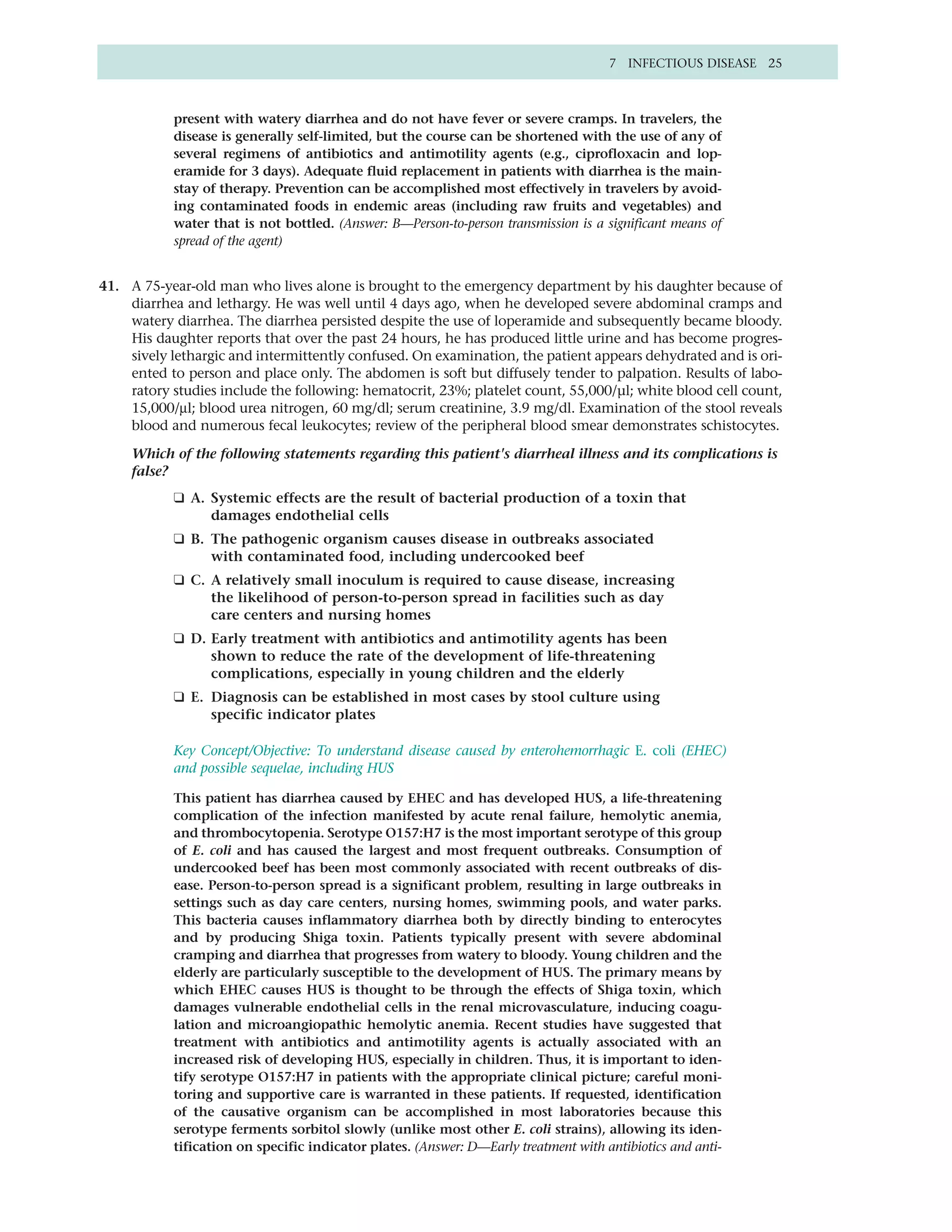 7 INFECTIOUS DISEASE 25



           present with watery diarrhea and do not have fever or severe cramps. In travelers, the
           disease is generally self-limited, but the course can be shortened with the use of any of
           several regimens of antibiotics and antimotility agents (e.g., ciprofloxacin and lop-
           eramide for 3 days). Adequate fluid replacement in patients with diarrhea is the main-
           stay of therapy. Prevention can be accomplished most effectively in travelers by avoid-
           ing contaminated foods in endemic areas (including raw fruits and vegetables) and
           water that is not bottled. (Answer: B—Person-to-person transmission is a significant means of
           spread of the agent)


41. A 75-year-old man who lives alone is brought to the emergency department by his daughter because of
    diarrhea and lethargy. He was well until 4 days ago, when he developed severe abdominal cramps and
    watery diarrhea. The diarrhea persisted despite the use of loperamide and subsequently became bloody.
    His daughter reports that over the past 24 hours, he has produced little urine and has become progres-
    sively lethargic and intermittently confused. On examination, the patient appears dehydrated and is ori-
    ented to person and place only. The abdomen is soft but diffusely tender to palpation. Results of labo-
    ratory studies include the following: hematocrit, 23%; platelet count, 55,000/µl; white blood cell count,
    15,000/µl; blood urea nitrogen, 60 mg/dl; serum creatinine, 3.9 mg/dl. Examination of the stool reveals
    blood and numerous fecal leukocytes; review of the peripheral blood smear demonstrates schistocytes.

     Which of the following statements regarding this patient's diarrheal illness and its complications is
     false?
           ❑ A. Systemic effects are the result of bacterial production of a toxin that
                damages endothelial cells
           ❑ B. The pathogenic organism causes disease in outbreaks associated
                with contaminated food, including undercooked beef
           ❑ C. A relatively small inoculum is required to cause disease, increasing
                the likelihood of person-to-person spread in facilities such as day
                care centers and nursing homes
           ❑ D. Early treatment with antibiot