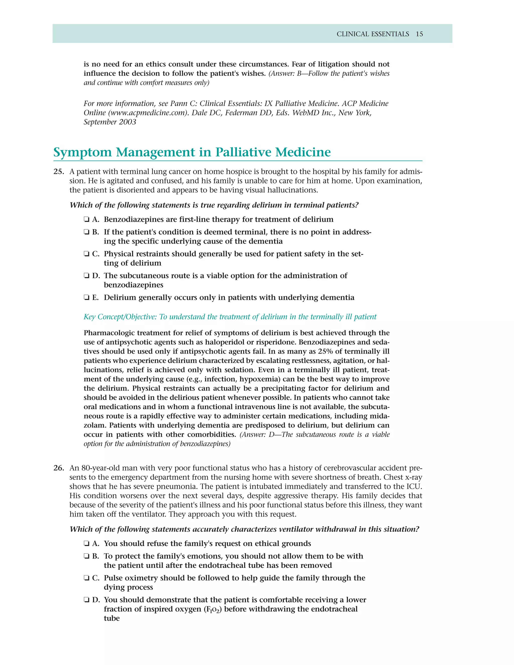 CLINICAL ESSENTIALS 15



         is no need for an ethics consult under these circumstances. Fear of litigation should not
         influence the decision to follow the patient's wishes. (Answer: B—Follow the patient's wishes
         and continue with comfort measures only)

         For more information, see Pann C: Clinical Essentials: IX Palliative Medicine. ACP Medicine
         Online (www.acpmedicine.com). Dale DC, Federman DD, Eds. WebMD Inc., New York,
         September 2003



Symptom Management in Palliative Medicine
25. A patient with terminal lung cancer on home hospice is brought to the hospital by his family for admis-
    sion. He is agitated and confused, and his family is unable to care for him at home. Upon examination,
    the patient is disoriented and appears to be having visual hallucinations.

    Which of the following statements is true regarding delirium in terminal patients?
         ❏ A. Benzodiazepines are first-line therapy for treatment of delirium
         ❏ B. If the patient's condition is deemed terminal, there is no point in address-
              ing the specific underlying cause of the dementia
         ❏ C. Physical restraints should generally be used for patient safety in the set-
              ting of delirium
         ❏ D. The subcutaneous route is a viable option for the administration of
              benzodiazepines
         ❏ E. Delirium generally occurs only in patients with underlying dementia

         Key Concept/Objective: To understand the treatment of delirium in the terminally ill patient

         Pharmacologic treatment for relief of symptoms of delirium is best achieved through the
         use of antipsychotic agents such as haloperidol or risperidone. Benzodiazepines and seda-
         tives should be used only if antipsychotic agents fail. In as many as 25% of terminally ill
         patients who experience delirium characterized by escalating restlessness, agitation, or hal-
         lucinations, relief is achieved only with sedation. Even in a terminally ill patient, treat-
         ment of the underlying cause (e.g., infection, hypoxemia) can be the best way to improve
         the delirium. Physical restraints can actually be a precipitating factor for delirium and
         should be avoided in the delirious patient whenever possible. In patients who cannot take
         oral medications and in whom a functional intravenous line is not available, the subcuta-
         neous route is a rapidly effective way to administer certain medications, including mida-
         zolam. Patients with underlying dementia are predisposed to delirium, but delirium can
         occur in patients with other comorbidities. (Answer: D—The subcutaneous route is a viable
         option for the administration of benzodiazepines)


26. An 80-year-old man with very poor functional status who has a history of cerebrovascular accident pre-
    sents to the emergency department from the nursing home with severe shortness of breath. Chest x-ray
    shows that he has severe pneumonia. The patient is intubated immediately and transferred to the ICU.
    His condition worsens over the next several days, despite aggressive therapy. His family decides that
    because of the severity of the patient's illness and his poor functional status before this illness, they want
    him taken off the ventilator. They approach you with this request.

    Which of the following statements accurately characterizes ventilator withdrawal in this situation?
         ❏ A. You should refuse the family's request on ethical grounds
         ❏ B. To protect the family's emotions, you should not allow them to be with
              the patient until after the endotracheal tube has been removed
         ❏ C. Pulse oximetry should be followed to help guide the family through the
              dying process
         ❏ D. You should demonstrate that the patient is comfortable receiving a lower
              fraction of inspired oxygen (FIO2) before withdrawing the endotracheal
              tube
 