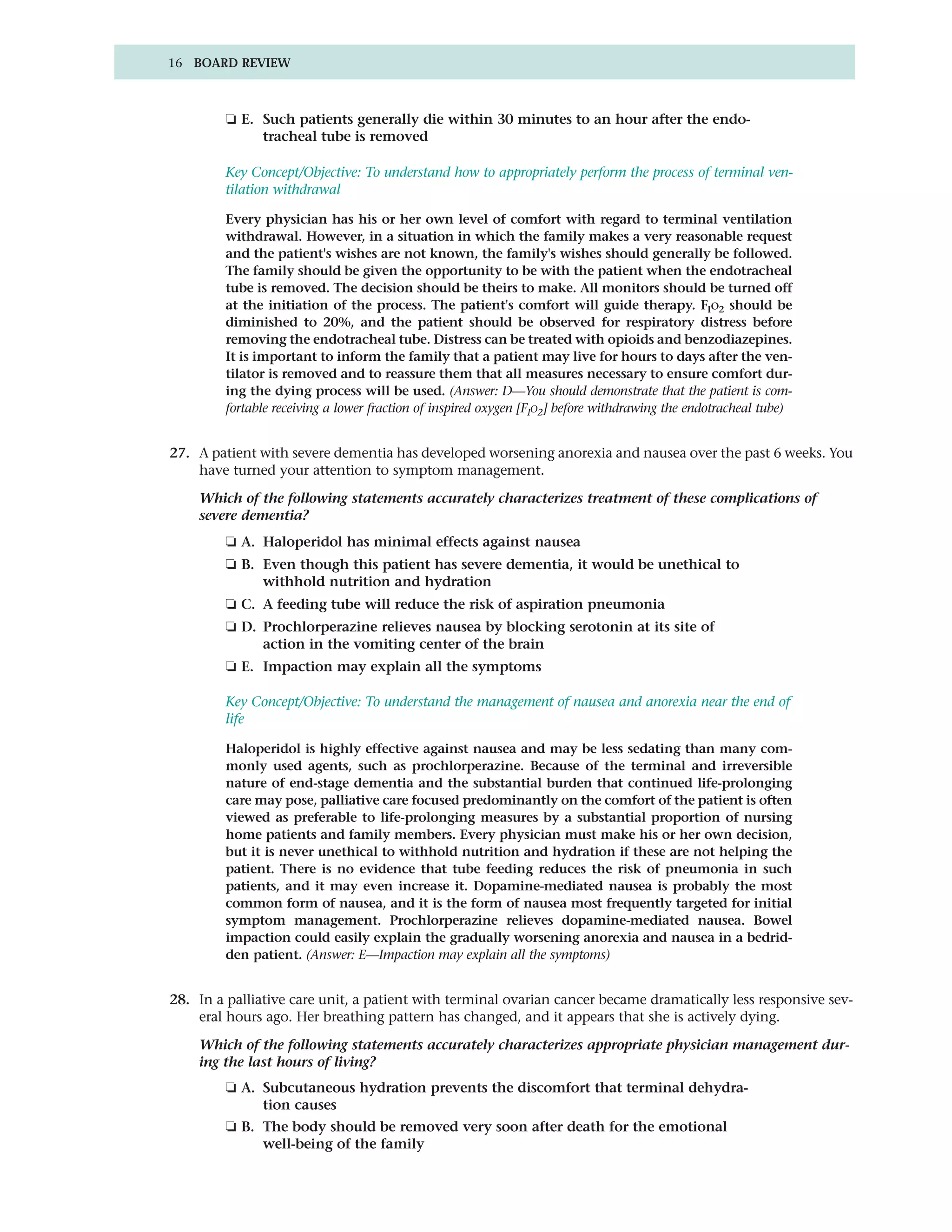 16 BOARD REVIEW



         ❏ E. Such patients generally die within 30 minutes to an hour after the endo-
              tracheal tube is removed

         Key Concept/Objective: To understand how to appropriately perform the process of terminal ven-
         tilation withdrawal

         Every physician has his or her own level of comfort with regard to terminal ventilation
         withdrawal. However, in a situation in which the family makes a very reasonable request
         and the patient's wishes are not known, the family's wishes should generally be followed.
         The family should be given the opportunity to be with the patient when the endotracheal
         tube is removed. The decision should be theirs to make. All monitors should be turned off
         at the initiation of the process. The patient's comfort will guide therapy. FIO2 should be
         diminished to 20%, and the patient should be observed for respiratory distress before
         removing the endotracheal tube. Distress can be treated with opioids and benzodiazepines.
         It is important to inform the family that a patient may live for hours to days after the ven-
         tilator is removed and to reassure them that all measures necessary to ensure comfort dur-
         ing the dying process will be used. (Answer: D—You should demonstrate that the patient is com-
         fortable receiving a lower fraction of inspired oxygen [FIO2] before withdrawing the endotracheal tube)


27. A patient with severe dementia has developed worsening anorexia and nausea over the past 6 weeks. You
    have turned your attention to symptom management.

    Which of the following statements accurately characterizes treatment of these complications of
    severe dementia?
         ❏ A. Haloperidol has minimal effects against nausea
         ❏ B. Even though this patient has severe dementia, it would be unethical to
              withhold nutrition and hydration
         ❏ C. A feeding tube will reduce the risk of aspiration pneumonia
         ❏ D. Prochlorperazine relieves nausea by blocking serotonin at its site of
              action in the vomiting center of the brain
         ❏ E. Impaction may explain all the symptoms

         Key Concept/Objective: To understand the management of nausea and anorexia near the end of
         life

         Haloperidol is highly effective against nausea and may be less sedating than many com-
         monly used agents, such as prochlorperazine. Because of the terminal and irreversible
         nature of end-stage dementia and the substantial burden that continued life-prolonging
         care may pose, palliative care focused predominantly on the comfort of the patient is often
         viewed as preferable to life-prolonging measures by a substantial proportion of nursing
         home patients and family members. Every physician must make his or her own decision,
         but it is never unethical to withhold nutrition and hydration if these are not helping the
         patient. There is no evidence that tube feeding reduces the risk of pneumonia in such
         patients, and it may even increase it. Dopamine-mediated nausea is probably the most
         common form of nausea, and it is the form of nausea most frequently targeted for initial
         symptom management. Prochlorperazine relieves dopamine-mediated nausea. Bowel
         impaction could easily explain the gradually worsening anorexia and nausea in a bedrid-
         den patient. (Answer: E—Impaction may explain all the symptoms)


28. In a palliative care unit, a patient with terminal ovarian cancer became dramatically less responsive sev-
    eral hours ago. Her breathing pattern has changed, and it appears that she is actively dying.

    Which of the following statements accurately characterizes appropriate physician management dur-
    ing the last hours of living?
         ❏ A. Subcutaneous hydration prevents the discomfort that terminal dehydra-
              tion causes
         ❏ B. The body should be removed very soon after death for the emotional
              well-being of the family
 
